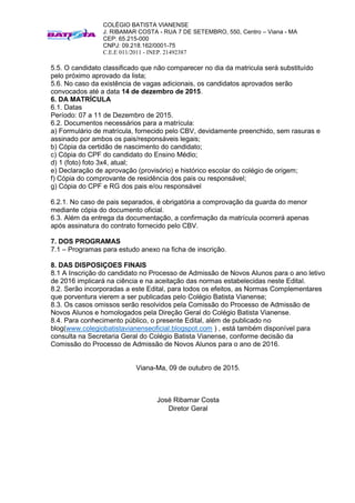 COLÉGIO BATISTA VIANENSE
J. RIBAMAR COSTA - RUA 7 DE SETEMBRO, 550, Centro – Viana - MA
CEP: 65.215-000
CNPJ: 09.218.162/0001-75
C.E.E 011/2011 - INEP. 21492387
5.5. O candidato classificado que não comparecer no dia da matricula será substituído
pelo próximo aprovado da lista;
5.6. No caso da existência de vagas adicionais, os candidatos aprovados serão
convocados até a data 14 de dezembro de 2015.
6. DA MATRÍCULA
6.1. Datas
Período: 07 a 11 de Dezembro de 2015.
6.2. Documentos necessários para a matrícula:
a) Formulário de matrícula, fornecido pelo CBV, devidamente preenchido, sem rasuras e
assinado por ambos os pais/responsáveis legais;
b) Cópia da certidão de nascimento do candidato;
c) Cópia do CPF do candidato do Ensino Médio;
d) 1 (foto) foto 3x4, atual;
e) Declaração de aprovação (provisório) e histórico escolar do colégio de origem;
f) Cópia do comprovante de residência dos pais ou responsável;
g) Cópia do CPF e RG dos pais e/ou responsável
6.2.1. No caso de pais separados, é obrigatória a comprovação da guarda do menor
mediante cópia do documento oficial.
6.3. Além da entrega da documentação, a confirmação da matrícula ocorrerá apenas
após assinatura do contrato fornecido pelo CBV.
7. DOS PROGRAMAS
7.1 – Programas para estudo anexo na ficha de inscrição.
8. DAS DISPOSIÇOES FINAIS
8.1 A Inscrição do candidato no Processo de Admissão de Novos Alunos para o ano letivo
de 2016 implicará na ciência e na aceitação das normas estabelecidas neste Edital.
8.2. Serão incorporadas a este Edital, para todos os efeitos, as Normas Complementares
que porventura vierem a ser publicadas pelo Colégio Batista Vianense;
8.3. Os casos omissos serão resolvidos pela Comissão do Processo de Admissão de
Novos Alunos e homologados pela Direção Geral do Colégio Batista Vianense.
8.4. Para conhecimento público, o presente Edital, além de publicado no
blog(www.colegiobatistavianenseoficial.blogspot.com ) , está também disponível para
consulta na Secretaria Geral do Colégio Batista Vianense, conforme decisão da
Comissão do Processo de Admissão de Novos Alunos para o ano de 2016.
Viana-Ma, 09 de outubro de 2015.
José Ribamar Costa
Diretor Geral
 