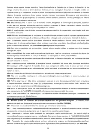 11
Resposta; g) se ausentar da sala portando o Cartão-Resposta/Folha de Redação e/ou o Caderno de Questões; h) não
entregar o material das provas ao término do tempo destinado para sua realização; i) descumprir as instruções contidas nas
capas das provas; j) for surpreendido, durante as provas, em qualquer tipo de comunicação com outro candidato ou utilizando
máquinas de calcular ou similares, livros, códigos, manuais, impressos ou anotações; k) recusar-se a ser submetido ao
detector de metal; e/ou l) após as provas, for constatado por meio eletrônico, estatístico, visual ou grafológico, ter utilizado
processos ilícitos na realização das mesmas.
8.16 - São vedados durante as provas o uso de aparelhos sonoros, fonográficos, de comunicação ou de registro, eletrônicos
ou não, tais como: agendas, relógios não analógicos, notebook, transmissor de dados e mensagens, máquina fotográfica,
telefones celulares, "pagers", microcomputadores portáteis e/ou similares.
8.16.1 - É vedado também o uso de óculos escuros ou de quaisquer acessórios de chapelaria tais como chapéu, boné, gorro
ou protetores auriculares.
8.16.2 - Não será permitida a entrada de candidatos, no ambiente de provas, portando armas. O candidato que estiver armado
será encaminhado à Coordenação. O candidato que não atender à solicitação será, sumariamente, eliminado do Certame.
8.17 - Os candidatos deverão colocar seus objetos pessoais de natureza eletrônica, inclusive celular, que deverá estar
desligado, além de retirada sua bateria pelo próprio candidato, no envelope porta-objetos disponibilizado pela fiscalização e
guardá-lo embaixo de sua carteira, sob pena de eliminação da presente Seleção Externa.
8.18 - Para todos os candidatos não será permitida a consulta a livros, apostilas, códigos ou qualquer outra fonte durante a
realização das provas.
8.19 - A inviolabilidade das provas será comprovada na Coordenação Local, no momento do rompimento dos lacres dos
malotes de provas, mediante Termo de Abertura de Malotes, e na presença de, no mínimo, dois candidatos.
8.20 - Os candidatos que terminarem suas provas não poderão utilizar os banheiros destinados aos candidatos que ainda
estiverem realizando as mesmas.
8.21 - A candidata que tiver necessidade de amamentar durante a realização das provas, além de solicitar atendimento
diferenciado para tal fim, no período de inscrição, deverá levar acompanhante adulto, no dia da prova, que ficará em sala
reservada para essa finalidade e será responsável pela guarda da criança. A candidata que não levar acompanhante não
realizará as provas.
8.21.1 - A FUNDAÇÃO CESGRANRIO não disponibilizará acompanhante para a guarda de criança.
8.22 - Não serão concedidas recontagens de pontos, ou reconsiderações, exames, avaliações ou pareceres, qualquer que
seja a alegação do candidato.
8.23 - Ao final das provas, os 3 (três) últimos candidatos em cada sala só serão liberados quando todos tiverem concluído ou
as mesmas se tenham encerrado. Não haverá, por qualquer motivo, prorrogação do tempo previsto para a aplicação das
provas em virtude de afastamento do candidato da sala de provas.
8.24 - No dia de realização das provas, não serão fornecidas, por qualquer membro da equipe de aplicação das mesmas e/ou
pelos representantes da FUNDAÇÃO CESGRANRIO, informações referentes ao conteúdo das provas.
8.25 - O BANCO DO BRASIL S.A. e a FUNDAÇÃO CESGRANRIO se eximem das despesas com viagens e com estadas dos
candidatos geradas por esta Seleção Externa.
9 - DOS RECURSOS E DAS REVISÕES
9.1 - Recursos quanto aos conteúdos das questões objetivas e/ou aos gabaritos divulgados - o candidato poderá
apresentá-los, desde que devidamente fundamentados e encaminhados nos dias 16 e 17/03/2015.
9.1.1 - O candidato não deverá se identificar nos recursos que venham a ser apresentados.
9.1.1.1 - Será considerado indeferido, independentemente de sua procedência, o recurso do candidato que se subscrever,
e/ou apresentar, em seu texto, qualquer sinal que, de alguma forma, possibilite sua identificação.
9.1.2 - Para recorrer, o candidato deverá encaminhar sua solicitação à FUNDAÇÃO CESGRANRIO, por meio do campo de
Interposição de Recursos, na página referente a esta Seleção Externa no endereço eletrônico da FUNDAÇÃO CESGRANRIO
(www.cesgranrio.org.br). Não serão aceitos recursos via postal, via correio eletrônico, via fax ou fora do prazo preestabelecido.
9.1.3 - As decisões dos recursos serão dadas a conhecer, coletivamente, e apenas as relativas aos pedidos que forem
deferidos, quando da divulgação dos resultados das provas objetivas e das notas preliminares de Redação, em 16/04/2015.
 