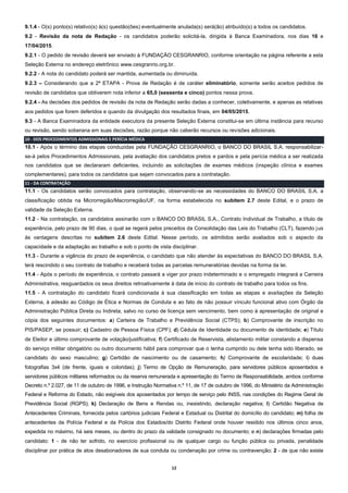 12
9.1.4 - O(s) ponto(s) relativo(s) à(s) questão(ões) eventualmente anulada(s) será(ão) atribuído(s) a todos os candidatos.
9.2 - Revisão da nota de Redação - os candidatos poderão solicitá-la, dirigida à Banca Examinadora, nos dias 16 e
17/04/2015.
9.2.1 - O pedido de revisão deverá ser enviado à FUNDAÇÃO CESGRANRIO, conforme orientação na página referente a esta
Seleção Externa no endereço eletrônico www.cesgranrio.org.br.
9.2.2 - A nota do candidato poderá ser mantida, aumentada ou diminuída.
9.2.3 – Considerando que a 2ª ETAPA - Prova de Redação é de caráter eliminatório, somente serão aceitos pedidos de
revisão de candidatos que obtiverem nota inferior a 65,0 (sessenta e cinco) pontos nessa prova.
9.2.4 - As decisões dos pedidos de revisão da nota de Redação serão dadas a conhecer, coletivamente, e apenas as relativas
aos pedidos que forem deferidos e quando da divulgação dos resultados finais, em 04/05/2015.
9.3 - A Banca Examinadora da entidade executora da presente Seleção Externa constitui-se em última instância para recurso
ou revisão, sendo soberana em suas decisões, razão porque não caberão recursos ou revisões adicionais.
10 - DOS PROCEDIMENTOS ADMISSIONAIS E PERÍCIA MÉDICA
10.1 - Após o término das etapas conduzidas pela FUNDAÇÃO CESGRANRIO, o BANCO DO BRASIL S.A. responsabilizar-
se-á pelos Procedimentos Admissionais, pela avaliação dos candidatos pretos e pardos e pela perícia médica a ser realizada
nos candidatos que se declararam deficientes, incluindo as solicitações de exames médicos (inspeção clínica e exames
complementares), para todos os candidatos que sejam convocados para a contratação.
11 - DA CONTRATAÇÃO
11.1 - Os candidatos serão convocados para contratação, observando-se as necessidades do BANCO DO BRASIL S.A, a
classificação obtida na Microrregião/Macrorregião/UF, na forma estabelecida no subitem 2.7 deste Edital, e o prazo de
validade da Seleção Externa.
11.2 - Na contratação, os candidatos assinarão com o BANCO DO BRASIL S.A., Contrato Individual de Trabalho, a título de
experiência, pelo prazo de 90 dias, o qual se regerá pelos preceitos da Consolidação das Leis do Trabalho (CLT), fazendo jus
às vantagens descritas no subitem 2.6 deste Edital. Nesse período, os admitidos serão avaliados sob o aspecto da
capacidade e da adaptação ao trabalho e sob o ponto de vista disciplinar.
11.3 - Durante a vigência do prazo de experiência, o candidato que não atender às expectativas do BANCO DO BRASIL S.A.
terá rescindido o seu contrato de trabalho e receberá todas as parcelas remuneratórias devidas na forma da lei.
11.4 - Após o período de experiência, o contrato passará a viger por prazo indeterminado e o empregado integrará a Carreira
Administrativa, resguardados os seus direitos retroativamente à data de início do contrato de trabalho para todos os fins.
11.5 - A contratação do candidato ficará condicionada à sua classificação em todas as etapas e avaliações da Seleção
Externa, à adesão ao Código de Ética e Normas de Conduta e ao fato de não possuir vínculo funcional ativo com Órgão da
Administração Pública Direta ou Indireta, salvo no curso de licença sem vencimento, bem como à apresentação de original e
cópia dos seguintes documentos: a) Carteira de Trabalho e Previdência Social (CTPS); b) Comprovante de inscrição no
PIS/PASEP, se possuir; c) Cadastro de Pessoa Física (CPF); d) Cédula de Identidade ou documento de identidade; e) Título
de Eleitor e último comprovante de votação/justificativa; f) Certificado de Reservista, alistamento militar constando a dispensa
do serviço militar obrigatório ou outro documento hábil para comprovar que o tenha cumprido ou dele tenha sido liberado, se
candidato do sexo masculino; g) Certidão de nascimento ou de casamento; h) Comprovante de escolaridade; i) duas
fotografias 3x4 (de frente, iguais e coloridas); j) Termo de Opção de Remuneração, para servidores públicos aposentados e
servidores públicos militares reformados ou da reserva remunerada e apresentação do Termo de Responsabilidade, ambos conforme
Decreto n.º 2.027, de 11 de outubro de 1996, e Instrução Normativa n.º 11, de 17 de outubro de 1996, do Ministério da Administração
Federal e Reforma do Estado, não exigíveis dos aposentados por tempo de serviço pelo INSS, nas condições do Regime Geral de
Previdência Social (RGPS); k) Declaração de Bens e Rendas ou, inexistindo, declaração negativa; l) Certidão Negativa de
Antecedentes Criminais, fornecida pelos cartórios judiciais Federal e Estadual ou Distrital do domicílio do candidato; m) folha de
antecedentes da Polícia Federal e da Polícia dos Estados/do Distrito Federal onde houver residido nos últimos cinco anos,
expedida no máximo, há seis meses, ou dentro do prazo da validade consignado no documento; e n) declarações firmadas pelo
candidato: 1 - de não ter sofrido, no exercício profissional ou de qualquer cargo ou função pública ou privada, penalidade
disciplinar por prática de atos desabonadores de sua conduta ou condenação por crime ou contravenção; 2 - de que não existe
 