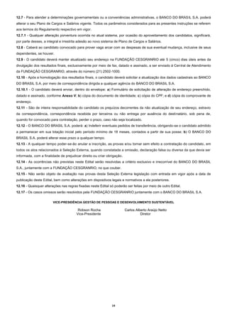 14
12.7 - Para atender a determinações governamentais ou a conveniências administrativas, o BANCO DO BRASIL S.A. poderá
alterar o seu Plano de Cargos e Salários vigente. Todos os parâmetros considerados para as presentes instruções se referem
aos termos do Regulamento respectivo em vigor.
12.7.1 - Qualquer alteração porventura ocorrida no atual sistema, por ocasião do aproveitamento dos candidatos, significará,
por parte desses, a integral e irrestrita adesão ao novo sistema de Plano de Cargos e Salários.
12.8 - Caberá ao candidato convocado para prover vaga arcar com as despesas de sua eventual mudança, inclusive de seus
dependentes, se houver.
12.9 - O candidato deverá manter atualizado seu endereço na FUNDAÇÃO CESGRANRIO até 5 (cinco) dias úteis antes da
divulgação dos resultados finais, exclusivamente por meio de fax, datado e assinado, a ser enviado à Central de Atendimento
da FUNDAÇÃO CESGRANRIO, através do número (21) 2502-1000.
12.10 - Após a homologação dos resultados finais, o candidato deverá solicitar a atualização dos dados cadastrais ao BANCO
DO BRASIL S.A. por meio de correspondência dirigida a qualquer agência do BANCO DO BRASIL S.A.
12.10.1 - O candidato deverá enviar, dentro do envelope: a) Formulário de solicitação de alteração de endereço preenchido,
datado e assinado, conforme Anexo V; b) cópia do documento de identidade; c) cópia do CPF; e d) cópia do comprovante de
endereço.
12.11 - São de inteira responsabilidade do candidato os prejuízos decorrentes da não atualização de seu endereço, extravio
da correspondência, correspondência recebida por terceiros ou não entrega por ausência do destinatário, sob pena de,
quando for convocado para contratação, perder o prazo, caso não seja localizado.
12.12 - O BANCO DO BRASIL S.A. poderá: a) Indeferir eventuais pedidos de transferência, obrigando-se o candidato admitido
a permanecer em sua lotação inicial pelo período mínimo de 18 meses, contados a partir de sua posse; b) O BANCO DO
BRASIL S.A. poderá alterar esse prazo a qualquer tempo.
12.13 - A qualquer tempo poder-se-ão anular a inscrição, as provas e/ou tornar sem efeito a contratação do candidato, em
todos os atos relacionados à Seleção Externa, quando constatada a omissão, declaração falsa ou diversa da que devia ser
informada, com a finalidade de prejudicar direito ou criar obrigação.
12.14 - As ocorrências não previstas neste Edital serão resolvidas a critério exclusivo e irrecorrível do BANCO DO BRASIL
S.A., juntamente com a FUNDAÇÃO CESGRANRIO, no que couber.
12.15 - Não serão objeto de avaliação nas provas desta Seleção Externa legislação com entrada em vigor após a data de
publicação deste Edital, bem como alterações em dispositivos legais e normativos a ela posteriores.
12.16 - Quaisquer alterações nas regras fixadas neste Edital só poderão ser feitas por meio de outro Edital.
12.17 - Os casos omissos serão resolvidos pela FUNDAÇÃO CESGRANRIO juntamente com o BANCO DO BRASIL S.A.
VICE-PRESIDÊNCIA GESTÃO DE PESSOAS E DESENVOLVIMENTO SUSTENTÁVEL
Robson Rocha Carlos Alberto Araújo Netto
Vice-Presidente Diretor
 