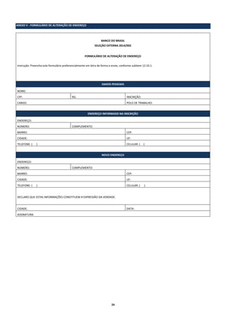 24
ANEXO V - FORMULÁRIO DE ALTERAÇÃO DE ENDEREÇO
BANCO DO BRASIL
SELEÇÃO EXTERNA 2014/002
FORMULÁRIO DE ALTERAÇÃO DE ENDEREÇO
Instrução: Preencha este formulário preferencialmente em letra de forma e envie, conforme subitem 12.10.1.
DADOS PESSOAIS
NOME:
CPF: RG: INSCRIÇÃO:
CARGO: POLO DE TRABALHO:
ENDEREÇO INFORMADO NA INSCRIÇÃO
ENDEREÇO:
NÚMERO: COMPLEMENTO:
BAIRRO: CEP:
CIDADE: UF:
TELEFONE: ( ) CELULAR: ( )
NOVO ENDEREÇO
ENDEREÇO:
NÚMERO: COMPLEMENTO:
BAIRRO: CEP:
CIDADE: UF:
TELEFONE: ( ) CELULAR: ( )
DECLARO QUE ESTAS INFORMAÇÕES CONSTITUEM A EXPRESSÃO DA VERDADE.
CIDADE: DATA:
ASSINATURA:
 