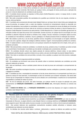 www.concursovirtual.com.br
8.12 - Ao final das provas, os 3 (três) últimos candidatos em cada sala só serão liberados quando todos as tiverem concluído
ou as mesmas se tenham encerrado. Não haverá, por qualquer motivo, prorrogação do tempo previsto para a aplicação das
provas em virtude de afastamento do candidato da sala de provas.
8.13 - O candidato deverá assinalar as respostas na folha própria (Cartão-Resposta) e assinar, no espaço devido, à caneta
esferográfica transparente de tinta preta.
8.14 - Não serão computadas questões não assinaladas e/ou questões que contenham mais de uma resposta, emendas ou
rasuras, ainda que legíveis.
8.15 - O candidato será sumariamente eliminado desta Seleção Externa se: a) lançar mão de meios ilícitos para realização das
provas; b) perturbar, de qualquer modo, a ordem dos trabalhos, incorrendo em comportamento indevido ou descortês com
qualquer dos aplicadores, seus auxiliares ou autoridades; c) atrasar-se ou não comparecer às provas; d) afastar-se do local das
provas sem o acompanhamento do fiscal, antes de ter concluído as mesmas; e) deixar de assinar a Lista de Presença e/ou o
respectivo Cartão-Resposta; f) ausentar-se da sala portando o Cartão-Resposta e/ou o Caderno de Questões; g) descumprir as
instruções contidas nas capas das provas; h) for surpreendido, durante as provas, em qualquer tipo de comunicação com outro
candidato ou utilizando máquinas de calcular ou similares, livros, códigos, manuais, impressos ou anotações; i)após as provas,
for constatado por meio eletrônico, estatístico, visual ou grafológico, ter utilizado processos ilícitos na realização das mesmas.
8.16 - São vedados o porte e/ou o uso de armas, aparelhos sonoros, fonográficos, de comunicação ou de registro, eletrônicos
ou não, tais como: agendas, relógios não analógicos, telefones celulares, "pagers", microcomputadores portáteis e/ou similares.
8.16.1 - É vedado também o uso de óculos escuros ou de quaisquer acessórios de chapelaria tais como chapéu, boné, gorro ou
protetores auriculares.
8.16.2 - Não será permitida a entrada de candidatos, no ambiente de provas, portando armas. O candidato que estiver armado
será encaminhado à Coordenação. O candidato que não atender à solicitação será, sumariamente, eliminado.
8.16.3 - Os candidatos deverão colocar seus objetos pessoais de natureza eletrônica, inclusive celular, no saco plástico
disponibilizado pela fiscalização e guardá-lo embaixo de sua carteira, sob pena de eliminação da presente Seleção Externa.
8.16.4 - Para todos os candidatos não será permitida a consulta a livros, apostilas ou qualquer outra fonte durante a realização
das provas.
8.17 - Medidas adicionais de segurança poderão ser adotadas.
8.18 - Os candidatos que terminarem suas provas não poderão utilizar os banheiros destinados aos candidatos que ainda
estiverem realizando as mesmas.
8.19 - Após ser identificado, nenhum candidato poderá retirar-se da sala de provas sem autorização e acompanhamento da
fiscalização.
8.20 - Não serão concedidas recontagens de pontos, ou reconsiderações, exames, avaliações ou pareceres, qualquer que seja
a alegação do candidato.
8.21 - A candidata que tiver a necessidade de amamentar no dia das provas deverá levar um acompanhante que ficará com a
guarda da criança em local reservado. A amamentação se dará nos momentos que se fizerem necessários, não sendo dado
nenhum tipo de compensação em relação ao tempo de prova utilizado com a amamentação. A ausência de um acompanhante
impossibilitará a candidata de realizar as provas.
8.22 - No dia da realização das provas, não serão fornecidas, por qualquer membro da equipe de aplicação e/ou pelos
representantes da FUNDAÇÃO CESGRANRIO ou do BANCO DO BRASIL S.A., informações referentes ao conteúdo das
mesmas.
8.23 - O BANCO DO BRASIL S.A. e a FUNDAÇÃO CESGRANRIO se eximem das despesas com viagens e estadas dos
candidatos nesta Seleção Externa.

9 ‐ DOS RECURSOS  
9.1 - Recursos quanto aos conteúdos das questões objetivas e/ou aos gabaritos divulgados - o candidato poderá
interpor recursos, desde que devidamente fundamentados e apresentados até 28/03/2012.
9.1.1 - Para recorrer, o candidato deverá encaminhar sua solicitação à FUNDAÇÃO CESGRANRIO, por meio do campo de
Interposição de Recursos, na página referente a esta Seleção Externa no endereço eletrônico da FUNDAÇÃO CESGRANRIO
(www.cesgranrio.org.br). Não serão aceitos recursos via postal, via correio eletrônico, via fax ou fora do prazo pré-estabelecido.
9.1.2 - O(s) ponto(s) relativo(s) à(s) questão(ões) eventualmente anulada(s) será(ão) atribuído(s) a todos(as) os(as)
candidatos(as) que realizaram as provas objetivas.
9.1.3 - As decisões dos recursos serão dadas a conhecer, coletivamente, e apenas as relativas aos pedidos que forem
                                                                 10

           TAGS: EDITAL BB, CONCURSO PÚBLICO, VÍDEO-AULAS, CURSO PREPARATÓRIO, ONLINE
 