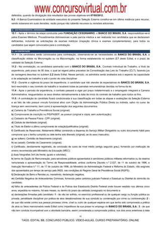 www.concursovirtual.com.br
deferidos, quando da divulgação dos resultados das provas objetivas em 07/05/2012.
9.2 - A Banca Examinadora da entidade executora do presente Seleção Externa constitui-se em última instância para recurso,
sendo soberana em suas decisões, razão porque não caberão recursos ou revisões adicionais.

10 ‐ DOS PROCEDIMENTOS  ADMISSIONAIS 
10.1 - Após o término da etapa conduzida pela FUNDAÇÃO CESGRANRIO, o BANCO DO BRASIL S.A. responsabilizar-se-á
pelos Exames Médicos, Procedimentos Admissionais e pela perícia médica a ser realizada nos candidatos que se declararam
deficientes, incluindo as solicitações de exames médicos (inspeção clínica e exames complementares), para todos os
candidatos que sejam convocados para a contratação.

11 ‐ DA CONTRATAÇÃO 
11.1 - Os candidatos serão convocados para contratação, observando-se as necessidades do BANCO DO BRASIL S.A, a
classificação obtida na Microrregião ou na Macrorregião, na forma estabelecida no subitem 2.7 deste Edital, e o prazo de
validade da Seleção Externa.
11.2 - Na contratação, os candidatos assinarão com o BANCO DO BRASIL S.A., Contrato Individual de Trabalho, a título de
experiência, pelo prazo de 90 dias, o qual se regerá pelos preceitos da Consolidação das Leis do Trabalho (CLT), fazendo jus
às vantagens descritas no subitem 2.2 deste Edital. Nesse período, os admitidos serão avaliados sob o aspecto da capacidade
e da adaptação ao trabalho e sob o ponto de vista disciplinar.
11.3 - Durante a vigência do prazo de experiência, o candidato que não atender às expectativas do BANCO DO BRASIL S.A.
terá rescindido o seu contrato de trabalho e receberá todas as parcelas remuneratórias devidas na forma da lei.
11.4 - Após o período de experiência, o contrato passará a viger por prazo indeterminado e o empregado integrará a Carreira
Administrativa, resguardados os seus direitos retroativamente à data de início do contrato de trabalho para todos os fins.
11.5 - A contratação do candidato ficará condicionada à sua classificação em todas as etapas e avaliações da Seleção Externa
e ao fato de não possuir vínculo funcional ativo com Órgão da Administração Pública Direta ou Indireta, salvo no curso de
licença sem vencimento, bem como à apresentação dos seguintes documentos:
a) Carteira de Trabalho e Previdência Social (original);
b) Comprovante de inscrição no PIS/PASEP, se possuir (original e cópia, sem autenticação);
c) Cadastro de Pessoa Física - CPF (original);
d) Cédula de Identidade (original);
e) Título de Eleitor e último comprovante de votação/justificativa (original);
f) Certificado de Reservista, Alistamento Militar constando a dispensa do Serviço Militar Obrigatório ou outro documento hábil para
comprovar que o tenha cumprido ou dele tenha sido liberado (original), se do sexo masculino;
g) se solteiro, Certidão de Nascimento (original);
h) se casado, Certidão de Casamento (original);
i) Certificado, devidamente registrado, de conclusão de curso de nível médio (antigo segundo grau), fornecido por instituição de
ensino reconhecida pelo Ministério da Educação (MEC);
j) duas fotografias 3x4 (de frente, iguais e coloridas);
k) termo de Opção de Remuneração, para servidores públicos aposentados e servidores públicos militares reformados ou da reserva
remunerada e apresentação do Termo de Responsabilidade, ambos conforme Decreto n.º 2.027, de 11 de outubro de 1996, e
Instrução Normativa n.º 11, de 17 de outubro de 1996, do Ministério da Administração Federal e Reforma do Estado, não exigíveis
dos aposentados por tempo de serviço pelo INSS, nas condições do Regime Geral de Previdência Social (RGPS);
l) Declaração de Bens e Rendas ou, inexistindo, declaração negativa;
m) Certidão Negativa de Antecedentes Criminais, fornecida pelos cartórios judiciais Federal e Estadual ou Distrital do domicílio do
candidato;
n) folha de antecedentes da Polícia Federal e da Polícia dos Estados/do Distrito Federal onde houver residido nos últimos cinco
anos, expedida no máximo, há seis meses, ou dentro do prazo da validade consignado no documento e
o) declarações firmadas pelo candidato: 1 - de não ter sofrido, no exercício profissional ou de qualquer cargo ou função pública ou
privada, penalidade disciplinar por prática de atos desabonadores de sua conduta ou condenação por crime ou contravenção; 2 -
de que não existe contra sua pessoa processo crime, cível ou outro de qualquer espécie em que tenha sido comprovada a prática
de atos ou fatos mencionados neste Edital como impeditivos de sua posse no emprego do BANCO DO BRASIL S.A.; 3 - de que
não tem conduta incompatível com a atividade bancária, assim considerada a comprovada prática, nos dois anos anteriores à data

                                                                    11

          TAGS: EDITAL BB, CONCURSO PÚBLICO, VÍDEO-AULAS, CURSO PREPARATÓRIO, ONLINE
 