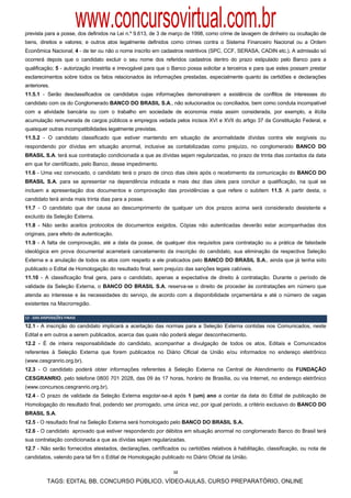 www.concursovirtual.com.br
prevista para a posse, dos definidos na Lei n.º 9.613, de 3 de março de 1998, como crime de lavagem de dinheiro ou ocultação de
bens, direitos e valores; e outros atos legalmente definidos como crimes contra o Sistema Financeiro Nacional ou a Ordem
Econômica Nacional; 4 - de ter ou não o nome inscrito em cadastros restritivos (SPC, CCF, SERASA, CADIN etc.). A admissão só
ocorrerá depois que o candidato excluir o seu nome dos referidos cadastros dentro do prazo estipulado pelo Banco para a
qualificação; 5 - autorização irrestrita e irrevogável para que o Banco possa solicitar a terceiros e para que estes possam prestar
esclarecimentos sobre todos os fatos relacionados às informações prestadas, especialmente quanto às certidões e declarações
anteriores.
11.5.1 - Serão desclassificados os candidatos cujas informações demonstrarem a existência de conflitos de interesses do
candidato com os do Conglomerado BANCO DO BRASIL S.A., não solucionados ou conciliados, bem como conduta incompatível
com a atividade bancária ou com o trabalho em sociedade de economia mista assim considerada, por exemplo, a ilícita
acumulação remunerada de cargos públicos e empregos vedada pelos incisos XVI e XVII do artigo 37 da Constituição Federal, e
quaisquer outras incompatibilidades legalmente previstas.
11.5.2 - O candidato classificado que estiver mantendo em situação de anormalidade dívidas contra ele exigíveis ou
respondendo por dívidas em situação anormal, inclusive as contabilizadas como prejuízo, no conglomerado BANCO DO
BRASIL S.A. terá sua contratação condicionada a que as dívidas sejam regularizadas, no prazo de trinta dias contados da data
em que for cientificado, pelo Banco, desse impedimento.
11.6 - Uma vez convocado, o candidato terá o prazo de cinco dias úteis após o recebimento da comunicação do BANCO DO
BRASIL S.A. para se apresentar na dependência indicada e mais dez dias úteis para concluir a qualificação, na qual se
incluem a apresentação dos documentos e comprovação das providências a que refere o subitem 11.5. A partir desta, o
candidato terá ainda mais trinta dias para a posse.
11.7 - O candidato que der causa ao descumprimento de qualquer um dos prazos acima será considerado desistente e
excluído da Seleção Externa.
11.8 - Não serão aceitos protocolos de documentos exigidos. Cópias não autenticadas deverão estar acompanhadas dos
originais, para efeito de autenticação.
11.9 - A falta de comprovação, até a data da posse, de qualquer dos requisitos para contratação ou a prática de falsidade
ideológica em prova documental acarretará cancelamento da inscrição do candidato, sua eliminação da respectiva Seleção
Externa e a anulação de todos os atos com respeito a ele praticados pelo BANCO DO BRASIL S.A., ainda que já tenha sido
publicado o Edital de Homologação do resultado final, sem prejuízo das sanções legais cabíveis.
11.10 - A classificação final gera, para o candidato, apenas a expectativa de direito à contratação. Durante o período de
validade da Seleção Externa, o BANCO DO BRASIL S.A. reserva-se o direito de proceder às contratações em número que
atenda ao interesse e às necessidades do serviço, de acordo com a disponibilidade orçamentária e até o número de vagas
existentes na Macrorregião.

12 ‐ DAS DISPOSIÇÕES FINAIS 

12.1 - A inscrição do candidato implicará a aceitação das normas para a Seleção Externa contidas nos Comunicados, neste
Edital e em outros a serem publicados, acerca das quais não poderá alegar desconhecimento.
12.2 - É de inteira responsabilidade do candidato, acompanhar a divulgação de todos os atos, Editais e Comunicados
referentes à Seleção Externa que forem publicados no Diário Oficial da União e/ou informados no endereço eletrônico
(www.cesgranrio.org.br).
12.3 - O candidato poderá obter informações referentes à Seleção Externa na Central de Atendimento da FUNDAÇÃO
CESGRANRIO, pelo telefone 0800 701 2028, das 09 às 17 horas, horário de Brasília, ou via Internet, no endereço eletrônico
(www.concursos.cesgranrio.org.br).
12.4 - O prazo de validade da Seleção Externa esgotar-se-á após 1 (um) ano a contar da data do Edital de publicação de
Homologação do resultado final, podendo ser prorrogado, uma única vez, por igual período, a critério exclusivo do BANCO DO
BRASIL S.A.
12.5 - O resultado final na Seleção Externa será homologado pelo BANCO DO BRASIL S.A.
12.6 - O candidato aprovado que estiver respondendo por débitos em situação anormal no conglomerado Banco do Brasil terá
sua contratação condicionada a que as dívidas sejam regularizadas.
12.7 - Não serão fornecidos atestados, declarações, certificados ou certidões relativos à habilitação, classificação, ou nota de
candidatos, valendo para tal fim o Edital de Homologação publicado no Diário Oficial da União.

                                                                12

            TAGS: EDITAL BB, CONCURSO PÚBLICO, VÍDEO-AULAS, CURSO PREPARATÓRIO, ONLINE
 