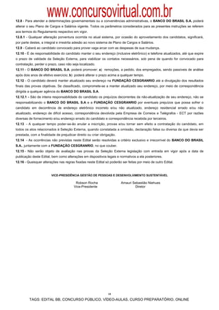www.concursovirtual.com.br
12.8 - Para atender a determinações governamentais ou a conveniências administrativas, o BANCO DO BRASIL S.A. poderá
alterar o seu Plano de Cargos e Salários vigente. Todos os parâmetros considerados para as presentes instruções se referem
aos termos do Regulamento respectivo em vigor.
12.8.1 - Qualquer alteração porventura ocorrida no atual sistema, por ocasião do aproveitamento dos candidatos, significará,
por parte destes, a integral e irrestrita adesão ao novo sistema de Plano de Cargos e Salários.
12.9 - Caberá ao candidato convocado para prover vaga arcar com as despesas de sua mudança.
12.10 - É de responsabilidade do candidato manter o seu endereço (inclusive eletrônico) e telefone atualizados, até que expire
o prazo de validade da Seleção Externa, para viabilizar os contatos necessários, sob pena de quando for convocado para
contratação, perder o prazo, caso não seja localizado.
12.11 - O BANCO DO BRASIL S.A. poderá promover: a) remoções, a pedido, dos empregados, sendo passíveis de análise
após dois anos de efetivo exercício; b) poderá alterar o prazo acima a qualquer tempo.
12.12 - O candidato deverá manter atualizado seu endereço na FUNDAÇÃO CESGRANRIO até a divulgação dos resultados
finais das provas objetivas. Se classificado, compromete-se a manter atualizado seu endereço, por meio de correspondência
dirigida a qualquer agência do BANCO DO BRASIL S.A.
12.12.1 - São de inteira responsabilidade do candidato os prejuízos decorrentes da não-atualização de seu endereço, não se
responsabilizando o BANCO DO BRASIL S.A e a FUNDAÇÃO CESGRANRIO por eventuais prejuízos que possa sofrer o
candidato em decorrência de endereço eletrônico incorreto e/ou não atualizado, endereço residencial errado e/ou não
atualizado, endereço de difícil acesso, correspondência devolvida pela Empresa de Correios e Telégrafos - ECT por razões
diversas de fornecimento e/ou endereço errado do candidato e correspondência recebida por terceiros.
12.13 - A qualquer tempo poder-se-ão anular a inscrição, provas e/ou tornar sem efeito a contratação do candidato, em
todos os atos relacionados à Seleção Externa, quando constatada a omissão, declaração falsa ou diversa da que devia ser
prestada, com a finalidade de prejudicar direito ou criar obrigação.
12.14 - As ocorrências não previstas neste Edital serão resolvidas a critério exclusivo e irrecorrível do BANCO DO BRASIL
S.A., juntamente com a FUNDAÇÃO CESGRANRIO, no que couber.
12.15 - Não serão objeto de avaliação nas provas da Seleção Externa legislação com entrada em vigor após a data de
publicação deste Edital, bem como alterações em dispositivos legais e normativos a ela posteriores.
12.16 - Quaisquer alterações nas regras fixadas neste Edital só poderão ser feitas por meio de outro Edital.
 
 
                        VICE-PRESIDÊNCIA GESTÃO DE PESSOAS E DESENVOLVIMENTO SUSTENTÁVEL

                                        Robson Rocha                    Amauri Sebastião Niehues
                                       Vice-Presidente                          Diretor




                                                               13

         TAGS: EDITAL BB, CONCURSO PÚBLICO, VÍDEO-AULAS, CURSO PREPARATÓRIO, ONLINE
 