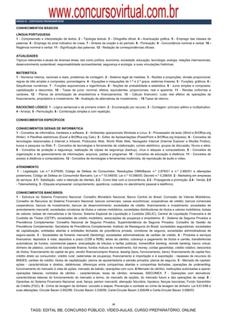 www.concursovirtual.com.br
ANEXO III ‐ CONTEÚDOS PROGRAMÁTICOS 

CONHECIMENTOS BÁSICOS

LÍNGUA PORTUGUESA:
1 - Compreensão e interpretação de textos. 2 - Tipologia textual. 3 - Ortografia oficial. 4 - Acentuação gráfica. 5 - Emprego das classes de
palavras. 6 - Emprego do sinal indicativo de crase. 7 - Sintaxe da oração e do período. 8 - Pontuação. 9 - Concordância nominal e verbal. 10 -
Regência nominal e verbal. 11 - Significação das palavras. 12 - Redação de correspondências oficiais.

ATUALIDADES:
Tópicos relevantes e atuais de diversas áreas, tais como política, economia, sociedade, educação, tecnologia, energia, relações internacionais,
desenvolvimento sustentável, responsabilidade socioambiental, segurança e ecologia, e suas vinculações históricas.

MATEMÁTICA:
1 - Números inteiros, racionais e reais; problemas de contagem. 2 - Sistema legal de medidas. 3 - Razões e proporções; divisão proporcional;
regras de três simples e compostas; porcentagens. 4 - Equações e inequações de 1.º e 2.º graus; sistemas lineares. 5 - Funções; gráficos. 6 -
Sequências numéricas. 7 - Funções exponenciais e logarítmicas. 8 - Noções de probabilidade e estatística. 9 - Juros simples e compostos:
capitalização e descontos. 10 - Taxas de juros: nominal, efetiva, equivalentes, proporcionais, real e aparente. 11 - Rendas uniformes e
variáveis. 12 - Planos de amortização de empréstimos e financiamentos. 13 - Cálculo financeiro: custo real efetivo de operações de
financiamento, empréstimo e investimento. 14 - Avaliação de alternativas de investimento. - 15 Taxas de retorno.

RACIOCÍNIO LÓGICO: 1 - Lógica sentencial e de primeira ordem. 2 - Enumeração por recurso. 3 - Contagem: princípio aditivo e multiplicativo.
4 - Arranjo. 5 - Permutação. 6 - Combinação simples e com repetição.

CONHECIMENTOS ESPECÍFICOS

CONHECIMENTOS GERAIS DE INFORMÁTICA:
1 - Conceitos de informática, hardware e software. 2 - Ambientes operacionais Windows e Linux. 3 - Processador de texto (Word e BrOffice.org
Writer). 4 Planilhas eletrônicas (Excel e BrOffice.org Calc). 5 - Editor de Apresentações (PowerPoint e BrOffice.org Impress). 6 - Conceitos de
tecnologias relacionadas à Internet e Intranet, Protocolos Web, World Wide Web, Navegador Internet (Internet Explorer e Mozilla Firefox),
busca e pesquisa na Web. 7 - Conceitos de tecnologias e ferramentas de colaboração, correio eletrônico, grupos de discussão, fóruns e wikis.
8 - Conceitos de proteção e segurança, realização de cópias de segurança (backup), vírus e ataques a computadores. 9 - Conceitos de
organização e de gerenciamento de informações, arquivos, pastas e programas. 10 - Conceitos de educação à distância. 11 - Conceitos de
acesso à distância a computadores. 12 - Conceitos de tecnologias e ferramentas multimídia, de reprodução de áudio e vídeo.

ATENDIMENTO:
 1 - Legislação: Lei n.º 8.078/90; Código de Defesa do Consumidor; Resoluções CMN/Bacen n.º 2.878/01 e n.º 2.892/01 e alterações
posteriores; Código de Defesa do Consumidor Bancário; Lei n.º 10.048/00; Lei n.º 10.098/00; Decreto n.º 5.296/04. 2 - Marketing em empresas
de serviços. 2.1- Satisfação, valor e retenção de clientes. 2.2 - Como lidar com a concorrência. 2.3 - Propaganda e promoção. 2.4 - Venda. 2.5
- Telemarketing. 3 - Etiqueta empresarial: comportamento, aparência, cuidados no atendimento pessoal e telefônico.

CONHECIMENTOS BANCÁRIOS:
1 - Estrutura do Sistema Financeiro Nacional: Conselho Monetário Nacional; Banco Central do Brasil; Comissão de Valores Mobiliários;
Conselho de Recursos do Sistema Financeiro Nacional; bancos comerciais; caixas econômicas; cooperativas de crédito; bancos comerciais
cooperativos; bancos de investimento; bancos de desenvolvimento; sociedades de crédito, financiamento e investimento; sociedades de
arrendamento mercantil; sociedades corretoras de títulos e valores mobiliários; sociedades distribuidoras de títulos e valores mobiliários; bolsas
de valores; bolsas de mercadorias e de futuros; Sistema Especial de Liquidação e Custódia (SELIC); Central de Liquidação Financeira e de
Custódia de Títulos (CETIP); sociedades de crédito imobiliário; associações de poupança e empréstimo. 2 - Sistema de Seguros Privados e
Previdência Complementar: Conselho Nacional de Seguros Privados; Superintendência de Seguros Privados; Conselho de Gestão da
Previdência Complementar; Secretaria de Previdência Complementar; Instituto de Resseguros do Brasil; sociedades seguradoras; sociedades
de capitalização; entidades abertas e entidades fechadas de previdência privada; corretoras de seguros; sociedades administradoras de
seguro-saúde. 3 - Sociedades de fomento mercantil (factoring); sociedades administradoras de cartões de crédito. 4 - Produtos e serviços
financeiros: depósitos à vista; depósitos a prazo (CDB e RDB); letras de câmbio; cobrança e pagamento de títulos e carnês; transferências
automáticas de fundos; commercial papers; arrecadação de tributos e tarifas públicas; home/office banking, remote banking, banco virtual,
dinheiro de plástico; conceitos de corporate finance; fundos mútuos de investimento; hot money; contas garantidas; crédito rotativo; descontos
de títulos; financiamento de capital de giro; vendor finance/compror finance; leasing (tipos, funcionamento, bens); financiamento de capital fixo;
crédito direto ao consumidor; crédito rural; cadernetas de poupança; financiamento à importação e à exportação - repasses de recursos do
BNDES; cartões de crédito; títulos de capitalização; planos de aposentadoria e pensão privados; planos de seguros. 5 - Mercado de capitais:
ações - características e direitos; debêntures; diferenças entre companhias abertas e companhias fechadas; operações de underwriting;
funcionamento do mercado à vista de ações; mercado de balcão; operações com ouro. 6 Mercado de câmbio: instituições autorizadas a operar;
operações básicas; contratos de câmbio - características; taxas de câmbio; remessas; SISCOMEX. 7 - Operações com derivativos:
características básicas do funcionamento do mercado a termo, do mercado de opções, do mercado futuro e das operações de swap. 8 -
Garantias do Sistema Financeiro Nacional: aval; fiança; penhor mercantil; alienação fiduciária; hipoteca; fianças bancárias; Fundo Garantidor
de Crédito (FGC). 9 - Crime de lavagem de dinheiro: conceito e etapas. Prevenção e combate ao crime de lavagem de dinheiro: Lei 9.613/98 e
suas alterações; Circular Bacen 2.852/98; Circular Bacen 3.339/06, Carta-Circular Bacen 2.826/98 e Carta-Circular Bacen 3.098/03.



                                                                       19

          TAGS: EDITAL BB, CONCURSO PÚBLICO, VÍDEO-AULAS, CURSO PREPARATÓRIO, ONLINE
 