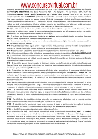www.concursovirtual.com.br
reservados aos deficientes deverá enviar correspondência, via SEDEX, para o seguinte endereço: Departamento de Concursos
da FUNDAÇÃO CESGRANRIO, Rua Santa Alexandrina, 1011 - Rio Comprido - Rio de Janeiro - CEP. 20.261-903
(mencionando Seleção Externa - BANCO DO BRASIL S.A. - CARGO ESCRITURÁRIO - EDITAL N.º 01 - 2012/001),
impreterivelmente, até o dia 14/02/2012, confirmando sua pretensão, e anexando laudo médico original, emitido nos últimos
doze meses, atestando a espécie e o grau ou nível da deficiência, com expressa referência ao código correspondente da
Classificação Internacional de Doenças - CID, bem como à provável causa da deficiência. Caso o candidato não envie o laudo
médico, não será considerado como deficiente apto para concorrer aos quantitativos reservados, nem terá preparadas as
condições especiais, mesmo que tenha assinalado tal(is) opção(ões) no Requerimento de Inscrição.
4.7 - O candidato portador de deficiência que não a declarar no ato de inscrição e/ou o que não enviar laudo médico, conforme
determinado no subitem anterior, deixará de concorrer aos quantitativos reservados aos deficientes e/ou de dispor de condição
diferenciada e não poderá impetrar recurso em favor de sua situação.
4.8 - O candidato que declarar falsamente a deficiência será excluído, se confirmada tal situação, em qualquer fase desta
Seleção Externa, sujeitando-se às consequências legais pertinentes.
4.9 - Os candidatos que não solicitarem, no prazo e na forma estabelecidos, as condições diferenciadas previstas no subitem
4.5, não poderão dispor das mesmas.
4.10 - O laudo médico deverá ser legível, conter o código da doença (CID), assinatura e carimbo do médico ou impressão com
o número de inscrição no Conselho Regional de Medicina, sob pena de não ser considerado.
4.11 - Não serão aceitas outras formas de envio da documentação mencionada diferentes das descritas neste Edital.
4.12 - O fornecimento do laudo médico original é de responsabilidade exclusiva do candidato. A FUNDAÇÃO CESGRANRIO
não se responsabiliza por qualquer tipo de extravio que impeça a chegada dessa documentação a seu destino.
4.13 - O laudo médico original terá validade somente para esta Seleção Externa e não será devolvido, assim como não serão
fornecidas cópias dessa documentação.
4.14 - Os candidatos que, no ato da inscrição, se declararem pessoas com deficiência, se aprovados e classificados nesta
Seleção Externa, terão seus nomes publicados em lista à parte por Macrorregião/Microrregião e figurarão também na lista de
classificação geral por Macrorregião/Microrregião.
4.15 - Os candidatos que se declararem portadores de deficiência, após a aprovação na 1ª etapa desta Seleção Externa,
deverão submeter-se à perícia médica promovida por equipe multiprofissional designada pelo BANCO DO BRASIL S.A., que
verificará o possível enquadramento como pessoa com deficiência, bem como a compatibilidade entre essa deficiência e o
exercício do cargo, nos termos do art. 43 do Decreto nº 3.298, de 20 de dezembro de 1999, alterado pelo Decreto nº 5.296, de
2 de dezembro de 2004.
4.16 - A equipe multiprofissional emitirá parecer conclusivo, observando as informações prestadas pelo candidato no ato da
inscrição, a natureza das atribuições para o cargo, a viabilidade das condições de acessibilidade e o ambiente de trabalho, a
necessidade de utilização, pelo candidato, de equipamentos ou outros meios de adequação do posto de trabalho.
4.16.1 - Os candidatos quando convocados deverão comparecer à perícia médica, munidos de laudo médico emitido nos
últimos doze meses, atestando a categoria e o grau de comprometimento da função física ou mental de que são portadores,
com expressa referência ao código correspondente da Classificação Internacional de Doenças (CID) e à sua provável causa ou
origem.
4.16.2 - As deficiências dos candidatos, admitida a correção por equipamentos, adaptações, meio ou recursos especiais,
devem permitir o desempenho adequado das atribuições específicas para o cargo.
4.16.3 - O candidato que for considerado inapto para o exercício do cargo na perícia médica, em razão da deficiência
incompatibilizar-se com o exercício das atividades próprias do cargo, será eliminado da Seleção Externa.
4.16.4 - A decisão final da equipe multiprofissional será soberana e definitiva.
4.17 - O candidato que, após a perícia médica promovida por equipe multiprofissional designada pelo BANCO DO BRASIL
S.A., não for considerado pessoa com deficiência, nos termos do Decreto n.º 3.298/99 e do Decreto n.º 5.296/04, permanecerá
somente na lista geral de classificação da Macrorregião/Microrregião, deixando de figurar na lista dos candidatos com
deficiência, sendo utilizada, para qualquer efeito, apenas a classificação geral na Macrorregião/Microrregião. O candidato que
não for considerado pessoa com deficiência, no momento da contratação, será desclassificado da Seleção Externa, caso tenha
sido aprovado em classificação superior ao limite estabelecido na Lista Geral do subitem 7.6.




                                                                 3

          TAGS: EDITAL BB, CONCURSO PÚBLICO, VÍDEO-AULAS, CURSO PREPARATÓRIO, ONLINE
 