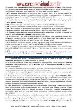 www.concursovirtual.com.br
5.9 - A isenção tratada no subitem 5.8.1 deverá ser solicitada durante a inscrição via Internet, de 23 a 24/01/2012, ocasião em
que o candidato deverá, obrigatoriamente, indicar o seu Número de Identificação Social - NIS, atribuído pelo Cadastro Único,
bem como declarar-se membro de “família de baixa renda”, nos termos da letra “b” do mesmo subitem.
5.10 - A FUNDAÇÃO CESGRANRIO irá consultar o órgão gestor do Cadastro Único, a fim de verificar a veracidade das
informações prestadas pelo candidato. A declaração falsa sujeitará o candidato às sanções previstas em lei, aplicando-se,
ainda, o disposto no parágrafo único do art. 10 do Decreto nº 83.936, de 6 de setembro de 1979.
5.11 - O simples preenchimento dos dados necessários para a solicitação da isenção de pagamento da taxa, no período
previsto, não garante ao interessado a isenção pleiteada, a qual estará sujeita à análise e deferimento da solicitação por parte
da FUNDAÇÃO CESGRANRIO.
5.11.1 - Não serão aceitos, após o envio da documentação, acréscimos ou alterações das informações prestadas.
5.11.2 - Não será aceita solicitação de isenção de pagamento de taxa de inscrição via fax ou via correio eletrônico.
5.11.3 - O não cumprimento de uma das etapas fixadas, a falta ou a inconformidade de alguma informação ou documentação,
ou a solicitação apresentada fora do período determinado implicará a eliminação automática deste processo de isenção.
5.12 - O resultado da análise dos pedidos de isenção de pagamento da taxa de inscrição será divulgado no dia 07/02/2012, via
Internet, na página da FUNDAÇÃO CESGRANRIO (www.cesgranrio.org.br).
5.13 - O candidato poderá, a partir da data de divulgação da relação citada no subitem anterior, contestar o indeferimento, até o
dia 08/02/2012, por meio do campo de Interposição de Recursos, na página referente a esta Seleção Externa no endereço
eletrônico (www.cesgranrio.org.br). Após esse período, não serão aceitos pedidos de revisão.
5.14 - O resultado final da análise dos pedidos de isenção de pagamento da taxa de inscrição deferida, após contestação, será
divulgado no dia 13/02/2012, via Internet, na página da FUNDAÇÃO CESGRANRIO (www.cesgranrio.org.br).
5.15 - Para ter acesso ao resultado da referida análise os interessados poderão, ainda, consultar a Central de Atendimento da
FUNDAÇÃO CESGRANRIO, pelo telefone 0800 701 2028, até 14/02/2012, nos dias úteis, das 9 às 17 horas, horário oficial de
Brasília.
5.16 - Os candidatos cujas solicitações de isenção da taxa tiverem sido indeferidas poderão efetuar o pagamento até a data de
vencimento do documento de arrecadação, ou seja, até dia 14/02/2012, para efetivação de suas inscrições.

6 ‐ DA CONFIRMAÇÃO DE INSCRIÇÃO 
6.1 - Os candidatos devem verificar a Confirmação de Inscrição, a partir de 21/03/2012, na página da FUNDAÇÃO
CESGRANRIO (www.cesgranrio.org.br) e são responsáveis por imprimi-la.
6.2 - O Cartão de Confirmação de Inscrição dos candidatos inscritos estará disponível no endereço eletrônico da FUNDAÇÃO
CESGRANRIO (www.cesgranrio.org.br), a partir de 21/03/2012, sendo de responsabilidade exclusiva do candidato a
obtenção desse documento.
6.2.1 - Para os candidatos que se inscreverem nos locais de inscrição credenciados, o Cartão de Confirmação de Inscrição
será enviado para o endereço informado pelo candidato no Requerimento de Inscrição.
6.3 - No Cartão serão colocados, além dos principais dados do candidato, seu número de inscrição, Macrorregião/Microrregião
de opção, data, horário e local de realização das provas.
6.4 - É obrigação do candidato conferir, no Cartão de Confirmação de Inscrição ou na página da FUNDAÇÃO CESGRANRIO,
os seguintes dados: nome; número do documento de identidade, sigla do Órgão expedidor e Estado emitente; CPF; data de
nascimento; sexo; Macrorregião/Microrregião de opção; cidade de realização das provas, endereço, e, quando for o caso, a
informação de tratar-se de pessoa portadora de deficiência que demande condição diferenciada para a realização das provas
e/ou esteja concorrendo às vagas reservadas a portadores de deficiência.
6.5 - Caso haja inexatidão na informação relativa à Macrorregião/Microrregião e/ou em relação à sua eventual condição de
pessoa com deficiência que demande condição diferenciada para a realização das provas e/ou esteja concorrendo às vagas
reservadas para pessoas com deficiência, os candidatos deverão entrar em contato com a FUNDAÇÃO CESGRANRIO, pelo
telefone 0800 701 2028, das 09 às 17 horas, horário oficial de Brasília, ou pelo e-mail concursos@cesgranrio.org.br, nos dias
22 ou 23/03/2012.
6.6 - Os eventuais erros de digitação no nome, número/Órgão expedidor ou Estado emitente do documento de identidade, CPF,
data de nascimento, sexo, etc. deverão ser corrigidos, somente no dia das respectivas provas.
6.7 - Caso o Cartão de Confirmação de Inscrição dos candidatos inscritos nos locais de inscrição credenciados não seja
recebido até 21/03/2012, o candidato deverá entrar em contato com a FUNDAÇÃO CESGRANRIO, pelo telefone 0800 701

                                                                5

            TAGS: EDITAL BB, CONCURSO PÚBLICO, VÍDEO-AULAS, CURSO PREPARATÓRIO, ONLINE
 