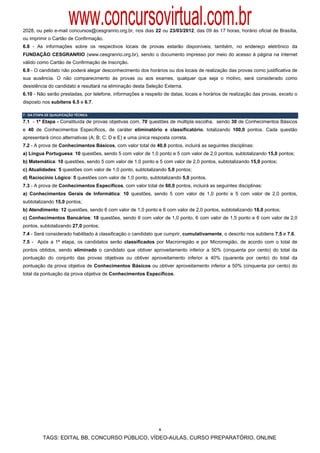 www.concursovirtual.com.br
2028, ou pelo e-mail concursos@cesgranrio.org.br, nos dias 22 ou 23/03/2012, das 09 às 17 horas, horário oficial de Brasília,
ou imprimir o Cartão de Confirmação.
6.8 - As informações sobre os respectivos locais de provas estarão disponíveis, também, no endereço eletrônico da
FUNDAÇÃO CESGRANRIO (www.cesgranrio.org.br), sendo o documento impresso por meio do acesso à página na Internet
válido como Cartão de Confirmação de Inscrição.
6.9 - O candidato não poderá alegar desconhecimento dos horários ou dos locais de realização das provas como justificativa de
sua ausência. O não comparecimento às provas ou aos exames, qualquer que seja o motivo, será considerado como
desistência do candidato e resultará na eliminação desta Seleção Externa.
6.10 - Não serão prestadas, por telefone, informações a respeito de datas, locais e horários de realização das provas, exceto o
disposto nos subitens 6.5 e 6.7.

7 ‐ DA ETAPA DE QUALIFICAÇÃO TÉCNICA 
7.1 - 1ª Etapa - Constituída de provas objetivas com, 70 questões de múltipla escolha, sendo 30 de Conhecimentos Básicos
e 40 de Conhecimentos Específicos, de caráter eliminatório e classificatório, totalizando 100,0 pontos. Cada questão
apresentará cinco alternativas (A; B; C; D e E) e uma única resposta correta.
7.2 - A prova de Conhecimentos Básicos, com valor total de 40,0 pontos, incluirá as seguintes disciplinas:
a) Língua Portuguesa: 10 questões, sendo 5 com valor de 1,0 ponto e 5 com valor de 2,0 pontos, subtotalizando 15,0 pontos;
b) Matemática: 10 questões, sendo 5 com valor de 1,0 ponto e 5 com valor de 2,0 pontos, subtotalizando 15,0 pontos;
c) Atualidades: 5 questões com valor de 1,0 ponto, subtotalizando 5,0 pontos;
d) Raciocínio Lógico: 5 questões com valor de 1,0 ponto, subtotalizando 5,0 pontos.
7.3 - A prova de Conhecimentos Específicos, com valor total de 60,0 pontos, incluirá as seguintes disciplinas:
a) Conhecimentos Gerais de Informática: 10 questões, sendo 5 com valor de 1,0 ponto e 5 com valor de 2,0 pontos,
subtotalizando 15,0 pontos;
b) Atendimento: 12 questões, sendo 6 com valor de 1,0 ponto e 6 com valor de 2,0 pontos, subtotalizando 18,0 pontos;
c) Conhecimentos Bancários: 18 questões, sendo 6 com valor de 1,0 ponto, 6 com valor de 1,5 ponto e 6 com valor de 2,0
pontos, subtotalizando 27,0 pontos;
7.4 - Será considerado habilitado à classificação o candidato que cumprir, cumulativamente, o descrito nos subitens 7.5 e 7.6.
7.5 - Após a 1ª etapa, os candidatos serão classificados por Macrorregião e por Microrregião, de acordo com o total de
pontos obtidos, sendo eliminado o candidato que obtiver aproveitamento inferior a 50% (cinquenta por cento) do total da
pontuação do conjunto das provas objetivas ou obtiver aproveitamento inferior a 40% (quarenta por cento) do total da
pontuação da prova objetiva de Conhecimentos Básicos ou obtiver aproveitamento inferior a 50% (cinquenta por cento) do
total da pontuação da prova objetiva de Conhecimentos Específicos.




                                                               6

           TAGS: EDITAL BB, CONCURSO PÚBLICO, VÍDEO-AULAS, CURSO PREPARATÓRIO, ONLINE
 