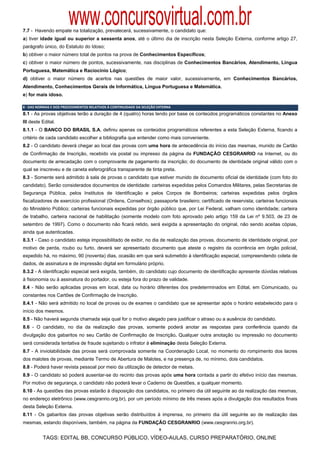 www.concursovirtual.com.br
7.7 - Havendo empate na totalização, prevalecerá, sucessivamente, o candidato que:
a) tiver idade igual ou superior a sessenta anos, até o último dia de inscrição nesta Seleção Externa, conforme artigo 27,
parágrafo único, do Estatuto do Idoso;
b) obtiver o maior número total de pontos na prova de Conhecimentos Específicos;
c) obtiver o maior número de pontos, sucessivamente, nas disciplinas de Conhecimentos Bancários, Atendimento, Língua
Portuguesa, Matemática e Raciocínio Lógico;
d) obtiver o maior número de acertos nas questões de maior valor, sucessivamente, em Conhecimentos Bancários,
Atendimento, Conhecimentos Gerais de Informática, Língua Portuguesa e Matemática.
e) for mais idoso.

8 ‐ DAS NORMAS E DOS PROCEDIMENTOS RELATIVOS À CONTINUIDADE DA SELEÇÃO EXTERNA 
8.1 - As provas objetivas terão a duração de 4 (quatro) horas tendo por base os conteúdos programáticos constantes no Anexo
III deste Edital.
8.1.1 - O BANCO DO BRASIL S.A. definiu apenas os conteúdos programáticos referentes a esta Seleção Externa, ficando a
critério de cada candidato escolher a bibliografia que entender como mais conveniente.
8.2 - O candidato deverá chegar ao local das provas com uma hora de antecedência do início das mesmas, munido de Cartão
de Confirmação de Inscrição, recebido via postal ou impresso da página da FUNDAÇÃO CESGRANRIO na Internet, ou do
documento de arrecadação com o comprovante de pagamento da inscrição; do documento de identidade original válido com o
qual se inscreveu e de caneta esferográfica transparente de tinta preta.
8.3 - Somente será admitido à sala de provas o candidato que estiver munido de documento oficial de identidade (com foto do
candidato). Serão considerados documentos de identidade: carteiras expedidas pelos Comandos Militares, pelas Secretarias de
Segurança Pública, pelos Institutos de Identificação e pelos Corpos de Bombeiros; carteiras expedidas pelos órgãos
fiscalizadores de exercício profissional (Ordens, Conselhos); passaporte brasileiro; certificado de reservista; carteiras funcionais
do Ministério Público; carteiras funcionais expedidas por órgão público que, por Lei Federal, valham como identidade; carteira
de trabalho, carteira nacional de habilitação (somente modelo com foto aprovado pelo artigo 159 da Lei nº 9.503, de 23 de
setembro de 1997). Como o documento não ficará retido, será exigida a apresentação do original, não sendo aceitas cópias,
ainda que autenticadas.
8.3.1 - Caso o candidato esteja impossibilitado de exibir, no dia de realização das provas, documento de identidade original, por
motivo de perda, roubo ou furto, deverá ser apresentado documento que ateste o registro da ocorrência em órgão policial,
expedido há, no máximo, 90 (noventa) dias, ocasião em que será submetido à identificação especial, compreendendo coleta de
dados, de assinatura e de impressão digital em formulário próprio.
8.3.2 - A identificação especial será exigida, também, do candidato cujo documento de identificação apresente dúvidas relativas
à fisionomia ou à assinatura do portador, ou esteja fora do prazo de validade.
8.4 - Não serão aplicadas provas em local, data ou horário diferentes dos predeterminados em Edital, em Comunicado, ou
constantes nos Cartões de Confirmação de Inscrição.
8.4.1 - Não será admitido no local de provas ou de exames o candidato que se apresentar após o horário estabelecido para o
início dos mesmos.
8.5 - Não haverá segunda chamada seja qual for o motivo alegado para justificar o atraso ou a ausência do candidato.
8.6 - O candidato, no dia da realização das provas, somente poderá anotar as respostas para conferência quando da
divulgação dos gabaritos no seu Cartão de Confirmação de Inscrição. Qualquer outra anotação ou impressão no documento
será considerada tentativa de fraude sujeitando o infrator à eliminação desta Seleção Externa.
8.7 - A inviolabilidade das provas será comprovada somente na Coordenação Local, no momento do rompimento dos lacres
dos malotes de provas, mediante Termo de Abertura de Malotes, e na presença de, no mínimo, dois candidatos.
8.8 - Poderá haver revista pessoal por meio da utilização de detector de metais.
8.9 - O candidato só poderá ausentar-se do recinto das provas após uma hora contada a partir do efetivo início das mesmas.
Por motivo de segurança, o candidato não poderá levar o Caderno de Questões, a qualquer momento.
8.10 - As questões das provas estarão à disposição dos candidatos, no primeiro dia útil seguinte ao da realização das mesmas,
no endereço eletrônico (www.cesgranrio.org.br), por um período mínimo de três meses após a divulgação dos resultados finais
desta Seleção Externa.
8.11 - Os gabaritos das provas objetivas serão distribuídos à imprensa, no primeiro dia útil seguinte ao de realização das
mesmas, estando disponíveis, também, na página da FUNDAÇÃO CESGRANRIO (www.cesgranrio.org.br).
                                                                        9

          TAGS: EDITAL BB, CONCURSO PÚBLICO, VÍDEO-AULAS, CURSO PREPARATÓRIO, ONLINE
 