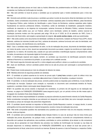 10
8.4 - Não serão aplicadas provas em local, data ou horário diferentes dos predeterminados em Edital, em Comunicado, ou
constantes nos Cartões de Confirmação de Inscrição.
8.5 - Não será admitido no local de provas o candidato que se apresentar após o horário estabelecido para o início das
mesmas.
8.6 - Somente será admitido à sala de provas o candidato que estiver munido de documento oficial de identidade (com foto do
candidato). Serão considerados documentos de identidade: carteiras expedidas pelos Comandos Militares, pelas Secretarias
de Segurança Pública, pelos Institutos de Identificação e pelos Corpos de Bombeiros; carteiras expedidas pelos órgãos
fiscalizadores de exercício profissional (Ordens, Conselhos); cartão de identidade do trabalhador; passaporte brasileiro;
certificado de reservista ou de dispensa de incorporação; carteiras funcionais do Ministério Público; carteiras funcionais
expedidas por órgão público que, por Lei Federal, valham como identidade; carteira de trabalho, carteira nacional de
habilitação (somente modelo com foto aprovado pelo artigo 159 da Lei nº 9.503, de 23 de setembro de 1997). Como o
documento não ficará retido, será exigida a apresentação do original, não sendo aceitas cópias, ainda que autenticadas.
8.6.1 - Não serão aceitos como documentos de identidade: certidões de nascimento, Cadastro de Pessoa Física (CPF), títulos
eleitorais, carteiras de motorista (modelo sem foto), carteiras de estudante, carteiras funcionais sem valor de identidade, nem
documentos ilegíveis, não identificáveis e/ou danificados.
8.6.2 - Caso o candidato esteja impossibilitado de exibir, no dia de realização das provas, documento de identidade original,
por motivo de perda, roubo ou furto, deverá ser apresentado documento que ateste o registro da ocorrência em órgão policial,
expedido há, no máximo, 90 (noventa) dias, ocasião em que será submetido à identificação especial, compreendendo coleta
de dados, de assinatura e de impressão digital em formulário próprio.
8.6.3 - A identificação especial será exigida, também, do candidato cujo documento de identificação apresente dúvidas
relativas à fisionomia ou à assinatura do portador, ou que esteja com a validade vencida.
8.7 - Não haverá segunda chamada seja qual for o motivo alegado para justificar o atraso ou a ausência do candidato.
8.8 - Após ser identificado, nenhum candidato poderá retirar-se da sala de provas sem autorização e acompanhamento da
fiscalização.
8.9 - Poderá haver revista pessoal por meio da utilização de detector de metais.
8.10 - Medidas adicionais de segurança poderão ser adotadas.
8.11 - O candidato só poderá ausentar-se do recinto de provas após 1 (uma) hora contada a partir do efetivo início das
mesmas. Por motivos de segurança, o candidato não poderá levar o Caderno de Questões, a qualquer momento.
8.12 - O candidato, no dia da realização das provas, somente poderá anotar as respostas para conferência, no seu Cartão de
Confirmação de Inscrição. Qualquer outra anotação ou impressão no documento será considerada tentativa de fraude,
sujeitando o candidato infrator à eliminação desta Seleção Externa.
8.12.1- As questões das provas estarão à disposição dos candidatos, no primeiro dia útil seguinte ao da realização das
mesmas, na página da FUNDAÇÃO CESGRANRIO (www.cesgranrio.org.br), por um período mínimo de três meses após a
divulgação dos resultados finais desta Seleção Externa.
8.12.2 - Serão de inteira responsabilidade do candidato os prejuízos advindos do preenchimento indevido do Cartão-Resposta.
Serão consideradas marcações indevidas as que estiverem em desacordo com este Edital, tais como marcação rasurada ou
emendada ou campo de marcação não preenchido integralmente.
8.13 - O candidato deverá assinalar as respostas na folha própria (Cartão-Resposta) e assinar, no espaço devido, à caneta
esferográfica de tinta preta fabricada em material transparente, durante o tempo de realização das provas.
8.14 - Não serão computadas questões não assinaladas e/ou questões que contenham mais de uma resposta, emendas ou
rasuras, ainda que legíveis.
8.15 - O candidato será sumariamente eliminado desta Seleção Externa no caso de: a) lançar mão de meios ilícitos para
realização das provas; b) perturbar, de qualquer modo, a ordem dos trabalhos, incorrendo em comportamento indevido ou
descortês com qualquer dos aplicadores, seus auxiliares, autoridades ou outros candidatos; c) se atrasar ou não comparecer
às provas; d) se apresentar em local diferente dos previstos nos Cartões de Confirmação de Inscrição ou nas listas de
alocação disponíveis no endereço eletrônico da FUNDAÇÃO CESGRANRIO; e) se afastar do local das provas sem o
acompanhamento do fiscal, antes de ter concluído as mesmas; f) deixar de assinar a Lista de Presença e o respectivo Cartão-
 