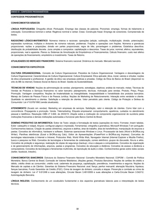 22
ANEXO III - CONTEÚDOS PROGRAMÁTICOS
CONTEÚDOS PROGRAMÁTICOS
CONHECIMENTOS BÁSICOS
LÍNGUA PORTUGUESA: Ortografia oficial. Pontuação. Emprego das classes de palavras. Pronomes: emprego, formas de tratamento e
colocação. Concordância nominal e verbal. Regência nominal e verbal. Crase. Construção frasal. Emprego de conectores. Compreensão de
textos.
RACIOCÍNIO LÓGICO-MATEMÁTICO: Números inteiros e racionais: operações (adição, subtração, multiplicação, divisão, potenciação);
expressões numéricas; múltiplos e divisores de números naturais; problemas. Frações e operações com frações. Números e grandezas
proporcionais: razões e proporções; divisão em partes proporcionais; regra de três; porcentagem e problemas. Estatística descritiva;
distribuição de probabilidade discreta. Juros simples e compostos: capitalização e descontos. Taxas de juros: nominal, efetiva, equivalentes,
proporcionais, real e aparente. Planos ou Sistemas de Amortização de Empréstimos e Financiamentos. Cálculo financeiro: custo real efetivo
de operações de financiamento, empréstimo e investimento. Taxas de Retorno.
ATUALIDADES DO MERCADO FINANCEIRO: Sistema financeiro nacional. Dinâmica do mercado. Mercado bancário.
CONHECIMENTOS ESPECÍFICOS
CULTURA ORGANIZACIONAL: Conceito de Cultura Organizacional. Preceitos da Cultura Organizacional. Vantagens e desvantagens da
Cultura Organizacional. Características da Cultura Organizacional. Cultura Empresarial. Ética aplicada: ética, moral, valores e virtudes; noções
de ética empresarial e profissional. A gestão da ética nas empresas públicas e privadas. Código de Ética do Banco do Brasil (disponível no
sítio do BB na internet). Estatuto Social do Banco do Brasil. Gestão da Sustentabilidade.
TÉCNICAS DE VENDAS: Noções de administração de vendas: planejamento, estratégias, objetivos; análise do mercado, metas. Técnicas de
Vendas de Produtos e Serviços financeiros no setor bancário: planejamento, técnicas; motivação para vendas. Produto, Preço, Praça;
Promoção. Vantagem competitiva. Noções de Imaterialidade ou intangibilidade, Inseparabilidade e Variabilidade dos produtos bancários.
Manejo de Carteira de Pessoa Física e de Pessoa Jurídica. Noções de Marketing de Relacionamento. Interação entre vendedor e cliente.
Qualidade no atendimento a clientes. Satisfação e retenção de clientes. Valor percebido pelo cliente. Código de Proteção e Defesa do
Consumidor: Lei nº 8.078/1990 (versão atualizada).
ATENDIMENTO (focado em vendas): Marketing em empresas de serviços. Satisfação, valor e retenção de clientes. Como lidar com a
concorrência. Propaganda e promoção. Venda. Telemarketing. Etiqueta empresarial: comportamento, aparência, cuidados no atendimento
pessoal e telefônico. Resolução CMN nº 3.849, de 25/03/10 -Dispõe sobre a instituição de componente organizacional de ouvidoria pelas
instituições financeiras e demais instituições autorizadas a funcionar pelo Banco Central do Brasil.
DOMÍNIO PRODUTIVO DA INFORMÁTICA: Editor de Texto: edição e formatação de textos (operações do menu: Formatar, Inserir tabelas,
Exibir -cabeçalho e rodapé, Arquivo -configurar página e impressão, Ferramentas -ortografia e gramática). Microsoft Windows 7 em português:
Conhecimentos básicos. Criação de pastas (diretórios), arquivos e atalhos, área de trabalho, área de transferência, manipulação de arquivos e
pastas. Conceitos de informática, hardware e software. Sistemas operacionais Windows e Linux. Processador de texto (Word e BrOffice.org
Writer). Planilhas eletrônicas (Excel e BrOffice.org Calc). Editor de Apresentações (PowerPoint e BrOffice.org Impress). Conceitos de
tecnologias relacionadas à Internet e Intranet, Protocolos Web, World Wide Web, Navegador Internet (Internet Explorer e Mozilla Firefox),
busca e pesquisa na Web. Conceitos de tecnologias e ferramentas de colaboração, correio eletrônico, grupos de discussão, fóruns e wikis.
Conceitos de proteção e segurança, realização de cópias de segurança (backup), vírus e ataques a computadores. Conceitos de organização
e de gerenciamento de informações, arquivos, pastas e programas. Conceitos de educação a distância. Conceitos de acesso a distância a
computadores. Conceitos de tecnologias e ferramentas multimídia, de reprodução de áudio e vídeo. Conhecimentos gerais sobre redes sociais
(twitter, facebook, linkedin).
CONHECIMENTOS BANCÁRIOS: Estrutura do Sistema Financeiro Nacional: Conselho Monetário Nacional; COPOM – Comitê de Política
Monetária. Banco Central do Brasil; Comissão de Valores Mobiliários; (Noções gerais). Produtos Bancários: Noções de cartões de crédito e
débito, crédito direto ao consumidor, crédito rural, caderneta de poupança, capitalização, previdência, investimentos e seguros. Noções do
Mercado de capitais e de Câmbio. Garantias do Sistema Financeiro Nacional: aval; fiança; penhor mercantil; alienação fiduciária; hipoteca;
fianças bancárias; Fundo Garantidor de Crédito (FGC). Crime de lavagem de dinheiro: conceito e etapas. Prevenção e combate ao crime de
lavagem de dinheiro: Lei nº 9.613/98 e suas alterações, Circular Bacen 3.461/2009 e suas alterações e Carta-Circular Bacen 3.542/12.
Autorregulação Bancária.
LÍNGUA INGLESA: Conhecimento de um vocabulário fundamental e dos aspectos gramaticais básicos para a interpretação de textos
técnicos.
 