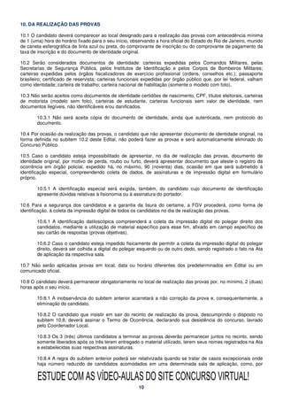 10. DA REALIZAÇÃO DAS PROVAS

10.1 O candidato deverá comparecer ao local designado para a realização das provas com antecedência mínima
de 1 (uma) hora do horário fixado para o seu início, observando a hora oficial do Estado do Rio de Janeiro, munido
de caneta esferográfica de tinta azul ou preta, do comprovante de inscrição ou do comprovante de pagamento da
taxa de inscrição e do documento de identidade original.

10.2 Serão considerados documentos de identidade: carteiras expedidas pelos Comandos Militares, pelas
Secretarias de Segurança Pública, pelos Institutos de Identificação e pelos Corpos de Bombeiros Militares;
carteiras expedidas pelos órgãos fiscalizadores de exercício profissional (ordens, conselhos etc.); passaporte
brasileiro; certificado de reservista; carteiras funcionais expedidas por órgão público que, por lei federal, valham
como identidade; carteira de trabalho; carteira nacional de habilitação (somente o modelo com foto).

10.3 Não serão aceitos como documentos de identidade certidões de nascimento, CPF, títulos eleitorais, carteiras
de motorista (modelo sem foto), carteiras de estudante, carteiras funcionais sem valor de identidade, nem
documentos ilegíveis, não identificáveis e/ou danificados.

        10.3.1 Não será aceita cópia do documento de identidade, ainda que autenticada, nem protocolo do
        documento.

10.4 Por ocasião da realização das provas, o candidato que não apresentar documento de identidade original, na
forma definida no subitem 10.2 deste Edital, não poderá fazer as provas e será automaticamente eliminado do
Concurso Público.

10.5 Caso o candidato esteja impossibilitado de apresentar, no dia de realização das provas, documento de
identidade original, por motivo de perda, roubo ou furto, deverá apresentar documento que ateste o registro da
ocorrência em órgão policial, expedido há, no máximo, 90 (noventa) dias, ocasião em que será submetido à
identificação especial, compreendendo coleta de dados, de assinaturas e de impressão digital em formulário
próprio.

        10.5.1 A identificação especial será exigida, também, do candidato cujo documento de identificação
        apresente dúvidas relativas à fisionomia ou à assinatura do portador.

10.6 Para a segurança dos candidatos e a garantia da lisura do certame, a FGV procederá, como forma de
identificação, à coleta da impressão digital de todos os candidatos no dia de realização das provas.

        10.6.1 A identificação datiloscópica compreenderá a coleta da impressão digital do polegar direito dos
        candidatos, mediante a utilização de material específico para esse fim, afixado em campo específico de
        seu cartão de respostas (provas objetivas).

        10.6.2 Caso o candidato esteja impedido fisicamente de permitir a coleta da impressão digital do polegar
        direito, deverá ser colhida a digital do polegar esquerdo ou de outro dedo, sendo registrado o fato na Ata
        de aplicação da respectiva sala.

10.7 Não serão aplicadas provas em local, data ou horário diferentes dos predeterminados em Edital ou em
comunicado oficial.

10.8 O candidato deverá permanecer obrigatoriamente no local de realização das provas por, no mínimo, 2 (duas)
horas após o seu início.

        10.8.1 A inobservância do subitem anterior acarretará a não correção da prova e, consequentemente, a
        eliminação do candidato.

        10.8.2 O candidato que insistir em sair do recinto de realização da prova, descumprindo o disposto no
        subitem 10.8, deverá assinar o Termo de Ocorrência, declarando sua desistência do concurso, lavrado
        pelo Coordenador Local.

        10.8.3 Os 3 (três) últimos candidatos a terminar as provas deverão permanecer juntos no recinto, sendo
        somente liberados após os três terem entregado o material utilizado, terem seus nomes registrados na Ata
        e estabelecidas suas respectivas assinaturas.

        10.8.4 A regra do subitem anterior poderá ser relativizada quando se tratar de casos excepcionais onde
        haja número reduzido de candidatos acomodados em uma determinada sala de aplicação, como, por


        ESTUDE COM AS VÍDEO-AULAS DO SITE CONCURSO VIRTUAL!
                                                        10
 