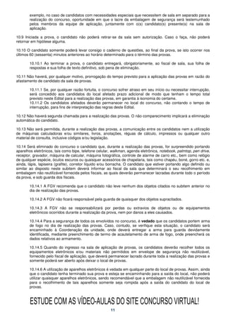 exemplo, no caso de candidatos com necessidades especiais que necessitem de sala em separado para a
        realização do concurso, oportunidade em que o lacre da embalagem de segurança será testemunhado
        pelos membros da equipe de aplicação, juntamente com o(s) candidato(s) presente(s) na sala de
        aplicação.

10.9 Iniciada a prova, o candidato não poderá retirar-se da sala sem autorização. Caso o faça, não poderá
retornar em hipótese alguma.

10.10 O candidato somente poderá levar consigo o caderno de questões, ao final da prova, se isto ocorrer nos
últimos 60 (sessenta) minutos anteriores ao horário determinado para o término das provas.

        10.10.1 Ao terminar a prova, o candidato entregará, obrigatoriamente, ao fiscal de sala, sua folha de
        respostas e sua folha de texto definitivo, sob pena de eliminação.

10.11 Não haverá, por qualquer motivo, prorrogação do tempo previsto para a aplicação das provas em razão do
afastamento de candidato da sala de provas.

        10.11.1 Se, por qualquer razão fortuita, o concurso sofrer atraso em seu início ou necessitar interrupção,
        será concedido aos candidatos do local afetado prazo adicional de modo que tenham o tempo total
        previsto neste Edital para a realização das provas, em garantia à isonomia do certame.
        10.11.2 Os candidatos afetados deverão permanecer no local do concurso, não contando o tempo de
        interrupção, para fins de interpretação das regras deste Edital.

10.12 Não haverá segunda chamada para a realização das provas. O não comparecimento implicará a eliminação
automática do candidato.

10.13 Não será permitida, durante a realização das provas, a comunicação entre os candidatos nem a utilização
de máquinas calculadoras e/ou similares, livros, anotações, réguas de cálculo, impressos ou qualquer outro
material de consulta, inclusive códigos e/ou legislação.

10.14 Será eliminado do concurso o candidato que, durante a realização das provas, for surpreendido portando
aparelhos eletrônicos, tais como bipe, telefone celular, walkman, agenda eletrônica, notebook, palmtop, pen drive,
receptor, gravador, máquina de calcular, máquina fotográfica, controle de alarme de carro etc., bem como relógio
de qualquer espécie, óculos escuros ou quaisquer acessórios de chapelaria, tais como chapéu, boné, gorro etc. e,
ainda, lápis, lapiseira (grafite), corretor líquido e/ou borracha. O candidato que estiver portando algo definido ou
similar ao disposto neste subitem deverá informar ao fiscal da sala que determinará o seu recolhimento em
embalagem não reutilizável fornecida pelos fiscais, as quais deverão permanecer lacradas durante todo o período
da prova, e sob guarda dos fiscais.

        10.14.1 A FGV recomenda que o candidato não leve nenhum dos objetos citados no subitem anterior no
        dia de realização das provas.

        10.14.2 A FGV não ficará responsável pela guarda de quaisquer dos objetos supracitados.

        10.14.3 A FGV não se responsabilizará por perdas ou extravios de objetos ou de equipamentos
        eletrônicos ocorridos durante a realização da prova, nem por danos a eles causados.

        10.14.4 Para a segurança de todos os envolvidos no concurso, é vedado que os candidatos portem arma
        de fogo no dia de realização das provas. Caso, contudo, se verifique esta situação, o candidato será
        encaminhado à Coordenação da unidade, onde deverá entregar a arma para guarda devidamente
        identificada, mediante preenchimento de termo de acautelamento de arma de fogo, onde preencherá os
        dados relativos ao armamento.

        10.14.5 Quando do ingresso na sala de aplicação de provas, os candidatos deverão recolher todos os
        equipamentos eletrônicos e/ou materiais não permitidos em envelope de segurança não reutilizável,
        fornecido pelo fiscal de aplicação, que deverá permanecer lacrado durante toda a realização das provas e
        somente poderá ser aberto após deixar o local de provas.

        10.14.6 A utilização de aparelhos eletrônicos é vedada em qualquer parte do local de provas. Assim, ainda
        que o candidato tenha terminado sua prova e esteja se encaminhando para a saída do local, não poderá
        utilizar quaisquer aparelhos eletrônicos, sendo recomendável que a embalagem não reutilizável fornecida
        para o recolhimento de tais aparelhos somente seja rompida após a saída do candidato do local de
        provas.



        ESTUDE COM AS VÍDEO-AULAS DO SITE CONCURSO VIRTUAL!
                                                        11
 