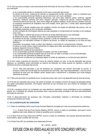 10.15 Terá sua prova anulada e será automaticamente eliminado do Concurso Público o candidato que, durante a
sua realização:

        a) for surpreendido dando ou recebendo auxílio para a execução das provas;
        b) utilizar-se de livros, máquinas de calcular ou equipamento similar, dicionário, notas ou impressos que
        não forem expressamente permitidos ou que se comunicar com outro candidato;
        c) for surpreendido portando aparelhos eletrônicos, tais como bipe, telefone celular, walkman, agenda
        eletrônica, notebook, palmtop, pen drive, receptor, gravador, máquina de calcular, máquina fotográfica,
        controle de alarme de carro etc., bem como relógio de qualquer espécie, óculos escuros, protetor auricular
        ou quaisquer acessórios de chapelaria, tais como chapéu, boné, gorro etc. e, ainda, lápis, lapiseira/grafite
        e/ou borracha;
        d) faltar com o devido respeito para com qualquer membro da equipe de aplicação das provas, com as
        autoridades presentes ou com os demais candidatos;
        e) fizer anotação de informações relativas às suas respostas no comprovante de inscrição ou em qualquer
        outro meio;
        f) não entregar o material das provas ao término do tempo destinado para a sua realização;
        g) afastar-se da sala, a qualquer tempo, sem o acompanhamento de fiscal;
        h) ausentar-se da sala, a qualquer tempo, portando o cartão de respostas ou a folha de texto definitivo;
        i) descumprir as instruções contidas no caderno de provas, no cartão de respostas ou na folha de texto
        definitivo;
        j) perturbar, de qualquer modo, a ordem dos trabalhos, incorrendo em comportamento indevido;
        k) utilizar ou tentar utilizar meios fraudulentos ou ilegais para obter aprovação própria ou de terceiros, em
        qualquer etapa do Concurso Público;
        l) não permitir a coleta de sua assinatura;
        m) for surpreendido portando anotações em papéis, que não os permitidos;
        n) for surpreendido portando qualquer tipo de arma e/ou se negar a entregar a arma à Coordenação;
        o) não permitir ser submetido ao detector de metal;
        p) não permitir a coleta de sua impressão digital no cartão de respostas ou na folha de texto definitivo.

10.16 Com vistas à garantia da isonomia e lisura do certame seletivo em tela, no dia de realização das provas
objetivas, os candidatos serão submetidos ao sistema de detecção de metais quando do ingresso e saída de
sanitários durante a realização das provas.

        10.16.1 Não será permitido o uso de sanitários por candidatos que tenham terminado as provas. A
        exclusivo critério da Coordenação do local poderá ser permitido, caso haja disponibilidade, o uso de outros
        sanitários do local que não estejam sendo usados para o atendimento a candidatos que ainda estejam
        realizando as provas.

10.17 Não será permitido ao candidato fumar na sala de provas, bem como nas dependências do local de provas.

10.18 No dia de realização das provas não serão fornecidas, por qualquer membro da equipe de aplicação destas
e/ou pelas autoridades presentes, informações referentes ao seu conteúdo e/ou aos critérios de avaliação e de
classificação.

10.19 Se, a qualquer tempo, for constatado, por meio eletrônico, estatístico, visual, grafológico ou por investigação
policial, ter o candidato se utilizado de processo ilícito, suas provas serão anuladas e ele será automaticamente
eliminado do concurso.

10.20 O descumprimento de quaisquer das instruções supracitadas implicará a eliminação do candidato,
constituindo tentativa de fraude.

11. DA CLASSIFICAÇÃO NO CONCURSO

11.1 Todos os candidatos terão suas Provas Escritas Objetivas corrigidas por meio de processamento eletrônico.

        11.1.1 A Nota Final da Prova Escrita Objetiva (NFPO), comum a todos os candidatos, será igual à soma
        algébrica das notas obtidas em todas as questões que a compõem.

11.2 A Nota Final da Prova Discursiva (NFPD), comum a todos os candidatos, será aquela atribuída pela Banca
Examinadora, após a análise dos recursos.

11.3 A Nota Final (NF) do candidato será obtida pela fórmula:

                                                NF = NFPO + NFPD


        ESTUDE COM AS VÍDEO-AULAS DO SITE CONCURSO VIRTUAL!
                                                         12
 