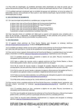 11.4 Para efeito de classificação, os candidatos aprovados serão classificados por cargo de acordo com os
valores decrescentes da Nota Final (NF), observados os critérios de desempate descritos no item 12 deste Edital.

11.5 O candidato aprovado considerado apto na condição de pessoas com deficiência, na forma do subitem 5.7
deste Edital, terá seu nome publicado em lista à parte e, caso obtenha classificação, figurará também na lista de
classificação geral no cargo.

12. DOS CRITÉRIOS DE DESEMPATE

12.1. Em caso de empate terá preferência o candidato que, na seguinte ordem:

        a) obtiver maior nota na Prova Escrita Objetiva de Conhecimentos Específicos;
        b) obtiver maior nota na Prova Escrita Objetiva de Língua Portuguesa;
        c) obtiver maior nota na Prova Escrita Discursiva;
        d) obtiver maior nota na Prova Escrita Objetiva de Administração Pública;
        e) obtiver maior nota na Prova Escrita Objetiva de Noções de Informática;
        f) persistindo o empate, terá preferência o candidato mais velho.

12.2 Caso haja pelo menos um candidato com idade igual ou superior a 60 (sessenta) anos, completos até o
último dia de inscrição, o desempate, no cargo/área/especialidade, se dará utilizando como primeiro critério a
idade, seguido dos demais critérios já enumerados nos subitens acima.

13. DOS RECURSOS

13.1 O gabarito oficial preliminar da Prova Escrita Objetiva será divulgado no endereço eletrônico
www.fgv.br/fgvprojetos/concursos/fbn12, na data de 28 de janeiro de 2013.

13.2 O candidato que desejar interpor recurso contra o gabarito oficial preliminar da Prova Escrita Objetiva disporá
de 2 (dois) dias úteis para fazê-lo, a contar do dia subsequente ao da divulgação desse gabarito.

13.3 Para recorrer contra o gabarito oficial preliminar da Prova Escrita Objetiva, o candidato deverá usar formulário
próprio, encontrado no endereço www.fgv.br/fgvprojetos/concursos/fbn12, respeitando as suas instruções.

        13.3.1 O candidato deverá ser claro, consistente e objetivo em seu pleito. Recurso inconsistente ou
        intempestivo será liminarmente indeferido.

        13.3.2 Após a análise dos recursos contra o gabarito preliminar da Prova Escrita Objetiva, a Banca
        Examinadora poderá manter, alterar ou anular o gabarito preliminar divulgado.

        13.3.3 Se do exame do recurso resultar a anulação de questão integrante da prova, a pontuação
        correspondente a ela será atribuída a todos os candidatos, independentemente de terem recorrido.

        13.3.4 Se do exame do recurso resultar a alteração do gabarito oficial preliminar de questão da Prova, o
        novo gabarito será aplicado a todos os candidatos, independentemente de terem recorrido

        13.3.5 Todos os recursos serão analisados e as justificativas das alterações de gabarito serão divulgadas
        no endereço eletrônico www.fgv.br/fgvprojetos/concursos/fbn12.

        13.3.6 Não serão aceitos recursos por fax, correio eletrônico ou pelos Correios ou fora do prazo.

13.4 Para recorrer contra o resultado preliminar da Prova Escrita Discursiva, o candidato deverá, igualmente, usar
formulário próprio, encontrado no endereço www.fgv.br/fgvprojetos/concursos/fbn12, respeitando as suas
instruções.

        13.4.1 O candidato deverá ser claro, consistente e objetivo em seu pleito. Recurso inconsistente ou
        intempestivo será liminarmente indeferido.

        13.4.2 No caso do pedido de revisão da nota atribuída na Prova Escrita Discursiva, a Banca Examinadora
        poderá manter, aumentar ou diminuir a pontuação atribuída conforme o resultado preliminar.

        13.4.3 Todos os recursos serão analisados individualmente e a resposta será divulgada no endereço
        eletrônico www.fgv.br/fgvprojetos/concursos/fbn12.



        ESTUDE COM AS VÍDEO-AULAS DO SITE CONCURSO VIRTUAL!
                                                         13
 