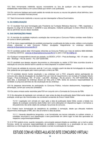 13.5 Será liminarmente indeferido recurso inconsistente ou fora de qualquer uma das especificações
estabelecidas neste Edital ou em outros Editais que vierem a ser publicados.

13.6 Em nenhuma hipótese será aceito pedido de revisão de recurso ou recurso de gabarito oficial definitivo, bem
como contra o resultado final das provas.

13.7 Será liminarmente indeferido o recurso cujo teor desrespeitar a Banca Examinadora.

14. DA HOMOLOGAÇÃO

14.1 O resultado final será homologado pelo Presidente da Fundação Biblioteca Nacional – FBN, respeitado o
disposto no artigo 42 do Decreto n. 3.298/99 e suas alterações, mediante publicação no Diário Oficial da União,
não se admitindo recurso desse resultado.

15. DAS DISPOSIÇÕES FINAIS

15.1 A inscrição do candidato implicará a aceitação das normas para o Concurso Público contidas neste Edital e
em outros a serem publicados.

15.2 É de inteira responsabilidade do candidato acompanhar a publicação de todos os atos, editais e comunicados
oficiais, referentes a este Concurso Público, divulgados integralmente no endereço eletrônico
www.fgv.br/fgvprojetos/concursos/fbn12.

15.3 O candidato poderá obter informações referentes ao Concurso Público por meio do telefone 0800-2834628,
no endereço eletrônico www.fgv.br/fgvprojetos/concursos/fbn12 ou pelo e-mail fbn12@fgv.br.

15.4 Qualquer correspondência deverá ser postada, via SEDEX, à FGV – Praia de Botafogo, 190 – 6º andar – sala
605 – Botafogo – Rio de Janeiro – RJ, CEP 22250-900.

15.5 O candidato que desejar requerer documentos ou informações ou relatar à FGV fatos ocorridos durante a
realização do concurso deverá fazê-lo usando os meios dispostos no subitem anterior.

15.6 O prazo de validade do concurso, será de 1 (um) ano, contado a partir da data de homologação do resultado
final, podendo ser prorrogado pelo mesmo período a critério da FBN.

15.7 O candidato deverá manter atualizado o seu endereço com a FGV, enquanto estiver participando do
concurso até a data de divulgação do resultado final, por meio de requerimento a ser enviado à Fundação Getulio
Vargas – Praia de Botafogo, 190 – 6º andar – sala 605 – Botafogo – Rio de Janeiro – RJ, CEP 22250-900. Após
essa data, a atualização de endereço deverá ser feita junto à FBN. Serão de exclusiva responsabilidade do
candidato os prejuízos advindos da não atualização de seu endereço.

15.8 As despesas decorrentes da participação no Concurso Público, inclusive deslocamento, hospedagem e
alimentação, correm por conta dos candidatos.

15.9 Os casos omissos serão resolvidos pela FGV em conjunto com a Comissão do Concurso da FBN.

15.10 As alterações de legislação com entrada em vigor antes da data de publicação deste Edital serão objeto de
avaliação, ainda que não mencionadas nos conteúdos constantes do Anexo I deste Edital.

       15.10.1 Legislação com entrada em vigor após a data de publicação deste Edital, exceto a listada nos
       objetos de avaliação constantes deste Edital, bem como alterações em dispositivos legais e normativos a
       ele posteriores não serão objeto de avaliação nas provas do concurso.

15.11 Poderá haver formalização da desistência do candidato à nomeação, desde que efetuada mediante
requerimento endereçado à FBN, até o dia útil anterior à data da posse.

       15.11.1 Havendo desistência temporária, a ser formalizada nos termos indicados no subitem anterior, o
       candidato renunciará à sua classificação e será posicionado em último lugar na lista dos aprovados do
       respectivo cargo/área/especialidade.

15.12 A FGV poderá enviar, quando necessário, comunicação pessoal dirigida ao candidato, por e-mail ou pelos
Correios, sendo de exclusiva responsabilidade do candidato a manutenção ou a atualização de seu correio
eletrônico e a informação de seu endereço completo e correto na solicitação de inscrição.



       ESTUDE COM AS VÍDEO-AULAS DO SITE CONCURSO VIRTUAL!
                                                      14
 