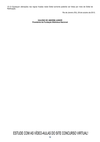 15.13 Quaisquer alterações nas regras fixadas neste Edital somente poderão ser feitas por meio de Edital de
Retificação.

                                                                     Rio de Janeiro (RJ), 29 de outubro de 2012.



                                     GALENO DE AMORIM JUNIOR
                               Presidente da Fundação Biblioteca Nacional




       ESTUDE COM AS VÍDEO-AULAS DO SITE CONCURSO VIRTUAL!
                                                    15
 