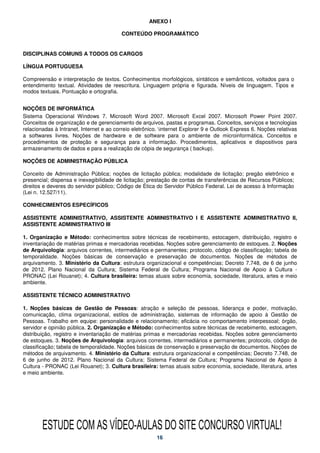 ANEXO I

                                          CONTEÚDO PROGRAMÁTICO


DISCIPLINAS COMUNS A TODOS OS CARGOS

LÍNGUA PORTUGUESA

Compreensão e interpretação de textos. Conhecimentos morfológicos, sintáticos e semânticos, voltados para o
entendimento textual. Atividades de reescritura. Linguagem própria e figurada. Níveis de linguagem. Tipos e
modos textuais. Pontuação e ortografia.


NOÇÕES DE INFORMÁTICA
Sistema Operacional Windows 7. Microsoft Word 2007. Microsoft Excel 2007. Microsoft Power Point 2007.
Conceitos de organização e de gerenciamento de arquivos, pastas e programas. Conceitos, serviços e tecnologias
relacionadas à Intranet, Internet e ao correio eletrônico. internet Explorer 9 e Outlook Express 6. Noções relativas
a softwares livres. Noções de hardware e de software para o ambiente de microinformática. Conceitos e
procedimentos de proteção e segurança para a informação. Procedimentos, aplicativos e dispositivos para
armazenamento de dados e para a realização de cópia de segurança ( backup).

NOÇÕES DE ADMINISTRAÇÃO PÚBLICA

Conceito de Administração Pública; noções de licitação pública; modalidade de licitação; pregão eletrônico e
presencial; dispensa e inexegibilidade de licitação; prestação de contas de transferências de Recursos Públicos;
direitos e deveres do servidor público; Código de Ética do Servidor Público Federal. Lei de acesso à Informação
(Lei n. 12.527/11).

CONHECIMENTOS ESPECÍFICOS

ASSISTENTE ADMINISTRATIVO, ASSISTENTE ADMINISTRATIVO I E ASSISTENTE ADMINISTRATIVO II,
ASSISTENTE ADMINISTRATIVO III

1. Organização e Método: conhecimentos sobre técnicas de recebimento, estocagem, distribuição, registro e
inventariação de matérias primas e mercadorias recebidas. Noções sobre gerenciamento de estoques. 2. Noções
de Arquivologia: arquivos correntes, intermediários e permanentes; protocolo, código de classificação; tabela de
temporalidade. Noções básicas de conservação e preservação de documentos. Noções de métodos de
arquivamento. 3. Ministério da Cultura: estrutura organizacional e competências; Decreto 7.748, de 6 de junho
de 2012. Plano Nacional da Cultura; Sistema Federal de Cultura; Programa Nacional de Apoio à Cultura -
PRONAC (Lei Rouanet); 4. Cultura brasileira: temas atuais sobre economia, sociedade, literatura, artes e meio
ambiente.

ASSISTENTE TÉCNICO ADMINISTRATIVO

1. Noções básicas de Gestão de Pessoas: atração e seleção de pessoas, liderança e poder, motivação,
comunicação, clima organizacional, estilos de administração, sistemas de informação de apoio à Gestão de
Pessoas. Trabalho em equipe: personalidade e relacionamento; eficácia no comportamento interpessoal; órgão,
servidor e opinião pública. 2. Organização e Método: conhecimentos sobre técnicas de recebimento, estocagem,
distribuição, registro e inventariação de matérias primas e mercadorias recebidas. Noções sobre gerenciamento
de estoques. 3. Noções de Arquivologia: arquivos correntes, intermediários e permanentes; protocolo, código de
classificação; tabela de temporalidade. Noções básicas de conservação e preservação de documentos. Noções de
métodos de arquivamento. 4. Ministério da Cultura: estrutura organizacional e competências; Decreto 7.748, de
6 de junho de 2012. Plano Nacional da Cultura; Sistema Federal de Cultura; Programa Nacional de Apoio à
Cultura - PRONAC (Lei Rouanet); 3. Cultura brasileira: temas atuais sobre economia, sociedade, literatura, artes
e meio ambiente.




        ESTUDE COM AS VÍDEO-AULAS DO SITE CONCURSO VIRTUAL!
                                                         16
 