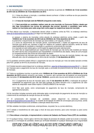 3. DAS INSCRIÇÕES

3.1 As inscrições para o Concurso Público encontrar-se-ão abertas no período de 14h00min de 12 de novembro
de 2012 até as 23h59min de 10 de dezembro de 2012.

       3.1.1 Antes de efetuar a inscrição, o candidato deverá conhecer o Edital e certificar-se de que preenche
       todos os requisitos exigidos.

       3.1.2 A taxa de inscrição será de R$56,00 (cinquenta e seis reais).

       3.1.3 Será permitido ao candidato realizar mais de uma inscrição no Concurso Público, desde que
       não haja coincidência nos turnos de aplicação das provas, devendo o candidato, para tanto,
       realizar as inscrições para cada cargo bem como pagar as respectivas taxas de inscrição.

3.2 Para efetuar sua inscrição, o interessado deverá utilizar o sistema online da FGV, no endereço eletrônico
www.fgv.br/fgvprojetos/concursos/fbn12 e seguir as instruções abaixo:

       a) acessar o sistema de inscrições online através do endereço eletrônico acima citado, a partir das
       14h00min de 12 de novembro de 2012 até às 23h59min de 10 de dezembro de 2012;
       b) preencher o requerimento de inscrição que será exibido e, em seguida, enviá-lo;
       c) o envio do requerimento de inscrição gerará, automaticamente, o boleto de pagamento da taxa de
       inscrição que deverá ser impresso e pago em espécie em qualquer agência bancária, sendo de inteira
       responsabilidade do candidato a impressão e a guarda do comprovante de inscrição;
       d) a inscrição só será válida após a confirmação do pagamento pela rede bancária;
       e) a FGV não se responsabilizará por requerimento de inscrição que não tenha sido recebido por fatores
       de ordem técnica dos computadores que impossibilitem a transferência dos dados, falhas de comunicação
       ou congestionamento das linhas de transmissão de dados;
       f) o requerimento de inscrição será cancelado caso o pagamento da taxa de inscrição (boleto) não seja
       efetuado até o dia útil subsequente ao último dia de inscrição (11 de dezembro de 2012).

3.3 O candidato somente poderá efetuar o pagamento da taxa de inscrição por meio de boleto bancário emitido
pela FGV, gerado ao término do processo de inscrição.

3.4 O boleto bancário estará disponível no endereço eletrônico www.fgv.br/fgvprojetos/concursos/fbn12 e deverá
ser impresso para o pagamento da taxa de inscrição após a conclusão do preenchimento da ficha de solicitação
de inscrição.

3.5 Todos os candidatos inscritos no período entre 14h00min de 12 de novembro de 2012 e 23h59min de 10 de
dezembro de 2012 poderão reimprimir seu boleto, no máximo, até o primeiro dia útil posterior ao encerramento
das inscrições (11 de dezembro de 2012) até às 13h00min, quando este recurso será retirado do site da FGV.

       3.5.1 O pagamento da taxa de inscrição após o dia 11 de dezembro de 2012, a realização de qualquer
       modalidade de pagamento que não seja pela quitação do boleto bancário e/ou o pagamento de valor
       distinto do estipulado neste Edital implica o CANCELAMENTO da inscrição.

       3.5.2 Não será aceito, como comprovação do pagamento da taxa de inscrição, comprovante de
       agendamento bancário.

3.6 As inscrições iniciadas somente serão efetivadas após a comprovação de pagamento da taxa de inscrição ou
o deferimento da solicitação de isenção da taxa de inscrição.

3.7 O comprovante de inscrição do candidato estará disponível no endereço eletrônico
www.fgv.br/fgvprojetos/concursos/fbn12, na ocasião da divulgação do edital de convocação para as provas, sendo
de responsabilidade exclusiva do candidato a obtenção desse documento.

3.8 São vedadas inscrições condicionais, extemporâneas, via postal, fax ou correio eletrônico.

3.9 É vedada a transferência do valor pago a título de taxa para terceiros, para outra inscrição ou para outros
concursos.

3.10 Para efetuar a inscrição, é imprescindível o número de Cadastro de Pessoa Física (CPF) do candidato.

3.11 A qualquer tempo, mesmo após o término das etapas do processo de seleção, poder-se-á anular a inscrição,
as provas e a nomeação do candidato, desde que verificada falsidade em qualquer declaração e/ou irregularidade


        ESTUDE COM AS VÍDEO-AULAS DO SITE CONCURSO VIRTUAL!
                                                        3
 