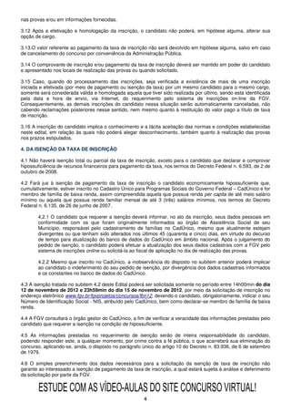 nas provas e/ou em informações fornecidas.

3.12 Após a efetivação e homologação da inscrição, o candidato não poderá, em hipótese alguma, alterar sua
opção de cargo.

3.13.O valor referente ao pagamento da taxa de inscrição não será devolvido em hipótese alguma, salvo em caso
de cancelamento do concurso por conveniência da Administração Pública.

3.14 O comprovante de inscrição e/ou pagamento da taxa de inscrição deverá ser mantido em poder do candidato
e apresentado nos locais de realização das provas ou quando solicitado.

3.15 Caso, quando do processamento das inscrições, seja verificada a existência de mais de uma inscrição
iniciada e efetivada (por meio de pagamento ou isenção da taxa) por um mesmo candidato para o mesmo cargo,
somente será considerada válida e homologada aquela que tiver sido realizada por último, sendo esta identificada
pela data e hora de envio, via Internet, do requerimento pelo sistema de inscrições on-line da FGV.
Consequentemente, as demais inscrições do candidato nessa situação serão automaticamente canceladas, não
cabendo reclamações posteriores nesse sentido, nem mesmo quanto à restituição do valor pago a título de taxa
de inscrição.

3.16 A inscrição do candidato implica o conhecimento e a tácita aceitação das normas e condições estabelecidas
neste edital, em relação às quais não poderá alegar desconhecimento, também quanto à realização das provas
nos prazos estipulados.

4. DA ISENÇÃO DA TAXA DE INSCRIÇÃO

4.1 Não haverá isenção total ou parcial da taxa de inscrição, exceto para o candidato que declarar e comprovar
hipossuficiência de recursos financeiros para pagamento da taxa, nos termos do Decreto Federal n. 6.593, de 2 de
outubro de 2008.

4.2 Fará jus à isenção de pagamento da taxa de inscrição o candidato economicamente hipossuficiente que,
cumulativamente, estiver inscrito no Cadastro Único para Programas Sociais do Governo Federal – CadÚnico e for
membro de família de baixa renda, assim compreendida aquela que possua renda per capita de até meio salário
mínimo ou aquela que possua renda familiar mensal de até 3 (três) salários mínimos, nos termos do Decreto
Federal n. 6.135, de 26 de junho de 2007.

       4.2.1 O candidato que requerer a isenção deverá informar, no ato da inscrição, seus dados pessoais em
       conformidade com os que foram originalmente informados ao órgão de Assistência Social de seu
       Município, responsável pelo cadastramento de famílias no CadÚnico, mesmo que atualmente estejam
       divergentes ou que tenham sido alterados nos últimos 45 (quarenta e cinco) dias, em virtude do decurso
       de tempo para atualização do banco de dados do CadÚnico em âmbito nacional. Após o julgamento do
       pedido de isenção, o candidato poderá efetuar a atualização dos seus dados cadastrais com a FGV pelo
       sistema de inscrições online ou solicitá-la ao fiscal de aplicação no dia de realização das provas.

       4.2.2 Mesmo que inscrito no CadÚnico, a inobservância do disposto no subitem anterior poderá implicar
       ao candidato o indeferimento do seu pedido de isenção, por divergência dos dados cadastrais informados
       e os constantes no banco de dados do CadÚnico.

4.3 A isenção tratada no subitem 4.2 deste Edital poderá ser solicitada somente no período entre 14h00min do dia
12 de novembro de 2012 e 23h59min do dia 15 de novembro de 2012, por meio da solicitação de inscrição no
endereço eletrônico www.fgv.br/fgvprojetos/concursos/fbn12, devendo o candidato, obrigatoriamente, indicar o seu
Número de Identificação Social - NIS, atribuído pelo CadÚnico, bem como declarar-se membro de família de baixa
renda.

4.4 A FGV consultará o órgão gestor do CadÚnico, a fim de verificar a veracidade das informações prestadas pelo
candidato que requerer a isenção na condição de hipossuficiente.

4.5 As informações prestadas no requerimento de isenção serão de inteira responsabilidade do candidato,
podendo responder este, a qualquer momento, por crime contra a fé pública, o que acarretará sua eliminação do
concurso, aplicando-se, ainda, o disposto no parágrafo único do artigo 10 do Decreto n. 83.936, de 6 de setembro
de 1979.

4.6 O simples preenchimento dos dados necessários para a solicitação da isenção de taxa de inscrição não
garante ao interessado a isenção de pagamento da taxa de inscrição, a qual estará sujeita à análise e deferimento
da solicitação por parte da FGV.


        ESTUDE COM AS VÍDEO-AULAS DO SITE CONCURSO VIRTUAL!
                                                       4
 