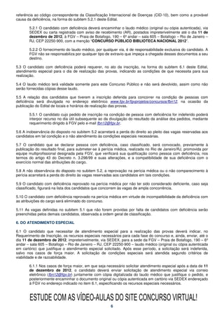 referência ao código correspondente da Classificação Internacional de Doenças (CID-10), bem como a provável
causa da deficiência, na forma do subitem 5.2.1 deste Edital.

       5.2.1 O candidato com deficiência deverá encaminhar o laudo médico (original ou cópia autenticada), via
       SEDEX ou carta registrada com aviso de recebimento (AR), postados impreterivelmente até o dia 11 de
       dezembro de 2012, à FGV – Praia de Botafogo, 190 – 6º andar – sala 605 – Botafogo – Rio de Janeiro –
       RJ, CEP 22250-900, com a menção “CONCURSO PÚBLICO BIBLIOTECA NACIONAL 2012”.

       5.2.2 O fornecimento do laudo médico, por qualquer via, é de responsabilidade exclusiva do candidato. A
       FGV não se responsabiliza por qualquer tipo de extravio que impeça a chegada desses documentos a seu
       destino.

5.3 O candidato com deficiência poderá requerer, no ato da inscrição, na forma do subitem 6.1 deste Edital,
atendimento especial para o dia de realização das provas, indicando as condições de que necessita para sua
realização.

5.4 O laudo médico terá validade somente para este Concurso Público e não será devolvido, assim como não
serão fornecidas cópias desse laudo.

5.5 A relação dos candidatos que tiverem a inscrição deferida para concorrer na condição de pessoas com
deficiência será divulgada no endereço eletrônico www.fgv.br/fgvprojetos/concursos/fbn12, na ocasião da
publicação do Edital de locais e horários de realização das provas.

       5.5.1 O candidato cujo pedido de inscrição na condição de pessoa com deficiência for indeferido poderá
       interpor recurso no dia útil subsequente ao da divulgação do resultado da análise dos pedidos, mediante
       requerimento dirigido à FGV pelo e-mail fbn12@fgv.br.

5.6 A inobservância do disposto no subitem 5.2 acarretará a perda do direito ao pleito das vagas reservadas aos
candidatos em tal condição e o não atendimento às condições especiais necessárias.

5.7 O candidato que se declarar pessoa com deficiência, caso classificado, será convocado, previamente à
publicação do resultado final, para submeter-se à perícia médica, realizada no Rio de Janeiro/RJ, promovida por
equipe multiprofissional designada pela FGV, que verificará sua qualificação como pessoa com deficiência, nos
termos do artigo 43 do Decreto n. 3.298/99 e suas alterações, e a compatibilidade de sua deficiência com o
exercício normal das atribuições do cargo.

5.8 A não observância do disposto no subitem 5.2, a reprovação na perícia médica ou o não comparecimento à
perícia acarretará a perda do direito às vagas reservadas aos candidatos em tais condições.

5.9 O candidato com deficiência reprovado na perícia médica por não ter sido considerado deficiente, caso seja
classificado, figurará na lista dos candidatos que concorrem às vagas de ampla concorrência.

5.10 O candidato com deficiência reprovado na perícia médica em virtude de incompatibilidade da deficiência com
as atribuições do cargo será eliminado do concurso.

5.11 As vagas definidas no subitem 5.1 que não forem providas por falta de candidatos com deficiência serão
preenchidas pelos demais candidatos, observada a ordem geral de classificação.

6. DO ATENDIMENTO ESPECIAL

6.1 O candidato que necessitar de atendimento especial para a realização das provas deverá indicar, no
Requerimento de Inscrição, os recursos especiais necessários para cada fase do concurso e, ainda, enviar, até o
dia 11 de dezembro de 2012, impreterivelmente, via SEDEX, para a sede da FGV – Praia de Botafogo, 190 – 6º
andar – sala 605 – Botafogo – Rio de Janeiro – RJ, CEP 22250-900 – laudo médico (original ou cópia autenticada
em cartório) que justifique o atendimento especial solicitado. Após esse período, a solicitação será indeferida,
salvo nos casos de força maior. A solicitação de condições especiais será atendida segundo critérios de
viabilidade e de razoabilidade.

       6.1.1 Nos casos de força maior, em que seja necessário solicitar atendimento especial após a data de 11
       de dezembro de 2012, o candidato deverá enviar solicitação de atendimento especial via correio
       eletrônico (fbn12@fgv.br) juntamente com cópia digitalizada do laudo médico que justifique o pedido, e
       posteriormente encaminhar o documento original ou cópia autenticada em cartório via SEDEX endereçado
       à FGV no endereço indicado no item 6.1, especificando os recursos especiais necessários.



       ESTUDE COM AS VÍDEO-AULAS DO SITE CONCURSO VIRTUAL!
                                                       6
 