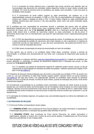 6.1.2 A concessão de tempo adicional para a realização das provas somente será deferida caso tal
       recomendação seja decorrente de orientação médica específica contida no laudo médico enviado pelo
       candidato. Em nome da isonomia entre os candidatos, por padrão, será concedida 1 (uma) hora para os
       candidatos nesta situação.

       6.1.3 O fornecimento do laudo médico (original ou cópia autenticada), por qualquer via, é de
       responsabilidade exclusiva do candidato. A FBN e a FGV não se responsabilizam por qualquer tipo de
       extravio que impeça a chegada do laudo à FGV. O laudo médico (original ou cópia autenticada) terá
       validade somente para este concurso e não será devolvido, assim como não serão fornecidas cópias
       desse laudo.

6.2 A candidata que tiver necessidade de amamentar durante a realização das provas, além de solicitar
atendimento especial para tal fim, deverá enviar, para o endereço citado no subitem 6.1, cópia da certidão de
nascimento da criança, até o dia 11 de dezembro de 2012, salvo se o nascimento ocorrer após essa data,
quando então deverá levar a certidão de nascimento original, ou cópia autenticada, no dia da prova. O
alimentando deverá estar com um acompanhante, que ficará em sala reservada e será o responsável pela guarda
da criança.

       6.2.1 A FGV não disponibilizará acompanhante para guarda de criança. A candidata que não enviar à FGV
       a cópia autenticada da certidão de nascimento, até a data indicada, ou não a apresentar na hipótese de
       nascimento ocorrido em data posterior, ou que não levar acompanhante, não poderá permanecer com a
       criança no local de realização das provas.

       6.2.2 Não haverá compensação do tempo de amamentação em favor da candidata.

6.3 Para garantir que os termos e as condições desse Edital sejam cumpridos, durante o período de
amamentação, a candidata será acompanhada de uma fiscal, sem a presença do responsável pela guarda da
criança.

6.4 Será divulgada no endereço eletrônico www.fgv.br/fgvprojetos/concursos/fbn12 a relação de candidatos que
tiveram deferidos ou indeferidos os pedidos de atendimento especial para a realização das provas, na data
provável de 14 de janeiro de 2013.

       6.4.1 O candidato cujo pedido de atendimento especial for indeferido poderá interpor recurso no dia útil
       subsequente ao da divulgação do resultado da análise dos pedidos, mediante requerimento dirigido à FGV
       pelo e-mail fbn12@fgv.br.

6.5 Portadores de doenças infectocontagiosas que não tiverem comunicado sua condição à FGV, de acordo com
o item 6.1, por sua inexistência na data limite referida naquele subitem, deverão fazê-lo via correio eletrônico
(fbn12@fgv.br) tão logo esta venha a ser diagnosticada, devendo os candidatos nesta situação se identificar
também ao fiscal no portão de entrada, munidos de laudo médico, quando da realização das provas, tendo direito
a atendimento especial.

6.6 Considerando a possibilidade de os candidatos serem submetidos à detecção de metais durante as provas,
aqueles que, por razões de saúde, porventura façam uso de marcapasso, pinos cirúrgicos ou outros instrumentos
metálicos, deverão comunicar previamente à FGV acerca da situação, nos moldes do item 6.1 deste Edital. Estes
candidatos deverão ainda comparecer ao local de provas munidos dos exames e laudos que comprovem o uso de
equipamentos.

6.7 A solicitação de condições especiais, em qualquer caso, será atendida segundo os critérios de viabilidade e de
razoabilidade.

7. DO PROCESSO DE SELEÇÃO

7.1 O Concurso Público compreenderá 2 (duas) etapas:

    7.1.1 PRIMEIRA ETAPA: Será constituída de Prova Escrita Objetiva, de caráter eliminatório e classificatório.
    A distribuição dos pontos e a valoração das questões estão definidas no item 8.5

    7.1.2 SEGUNDA ETAPA: Será constituída de Prova Escrita Discursiva, de caráter eliminatório e
    classificatório, aplicada no mesmo dia e horário da prova escrita objetiva. O detalhamento da Prova Escrita
    Discursiva está definido no item 9 desse edital.




        ESTUDE COM AS VÍDEO-AULAS DO SITE CONCURSO VIRTUAL!
                                                        7
 