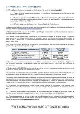 8. DA PRIMEIRA ETAPA - PROVA ESCRITA OBJETIVA

8.1 A Prova Escrita Objetiva será realizada no Rio de Janeiro/RJ no dia 27 de janeiro de 2013.

       8.1.1 Para o cargo de Assistente Administrativo, a Prova Escrita Objetiva será no turno da manhã, das
       8h00min às 12h00min.

       8.1.2 Para os cargos de Assistente Administrativo I, Assistente Administrativo II, Assistente Administrativo
       III, Assistente Técnico Administrativo e Auxiliar de Documentação, a Prova Escrita Objetiva será no turno
       da tarde, das 15h00min às 19h00min.

       8.1.3 O horário das provas obedecerá à hora oficial do Estado do Rio de Janeiro.

8.2 Os locais, os horários e os turnos de cada área para realização da Prova Escrita Objetiva serão divulgados no
endereço eletrônico www.fgv.br/fgvprojetos/concursos/fbn12.

8.3 É de responsabilidade exclusiva do candidato a identificação correta de seu local de realização das provas e o
comparecimento no horário determinado.

8.4 A Prova Escrita Objetiva será composta de 60 (sessenta) questões de múltipla escolha, numeradas
sequencialmente, com 4 (quatro) alternativas de resposta e apenas uma correta, com valores discriminados na
tabela do item 8.5 deste Edital. As questões serão elaboradas a partir dos conteúdos programáticos constantes do
Anexo I desse Edital.

8.5 O número de provas por área de conhecimento, de questões por área de conhecimento e de pontos por
questão estão apresentados no quadro a seguir:

                                                            NÚMERO DE               PONTOS POR
          PROVAS POR ÁREA DE CONHECIMENTO
                                                             QUESTÕES                 QUESTÃO
         P1 Língua Portuguesa                                15 (quinze )              2 (dois)
         P2 Noções de Informática                            15 (quinze )               1 (um)
         P3 Noções de Administração Pública                   10 (dez )        0,5 (zero vírgula cinco)
         P4 Conhecimentos específicos                         20 (vinte)       2,5 (dois vírgula cinco)
         TOTAIS                                             60 (sessenta)             100 (cem)

8.6 Somente serão considerados aprovados os candidatos que alcançarem o mínimo de 50(cinquenta) pontos do
total de pontos da Prova Escrita Objetiva, desde que tenha pelo menos 1 (um) acerto em cada área de
conhecimento.

8.7 Será atribuída NOTA ZERO à questão que não apresentar nenhuma resposta assinalada, apresentar emenda
ou rasura ou contiver mais de uma resposta assinalada.

8.8 O candidato deverá transcrever as respostas das questões objetivas, usando caneta esferográfica de tinta azul
ou preta, para o cartão de respostas, que será o único documento válido para a correção das provas.

8.9 Serão de inteira responsabilidade do candidato os prejuízos advindos do preenchimento indevido do cartão de
respostas. Serão consideradas marcações indevidas as que estiverem em desacordo com este Edital ou com o
cartão de respostas, tais como marcação rasurada ou emendada ou campo de marcação não preenchido
integralmente. Em hipótese alguma haverá substituição do cartão de respostas por erro do candidato.

8.10 O candidato não deverá amassar, molhar, dobrar, rasgar, manchar ou, de qualquer modo, danificar o seu
cartão de respostas, sob pena de arcar com os prejuízos advindos da impossibilidade de realização da leitura
óptica.

8.11 O candidato é responsável pela conferência de seus dados pessoais, em especial seu nome, número de
inscrição, cargo a que concorre, data de nascimento e o número de seu documento de identidade.

8.12 Todos os candidatos, ao terminarem a prova, deverão obrigatoriamente entregar ao fiscal de aplicação o
cartão de respostas que será utilizado para a correção de sua prova. O candidato que descumprir a regra de
entrega de tal documento será ELIMINADO do certame.




        ESTUDE COM AS VÍDEO-AULAS DO SITE CONCURSO VIRTUAL!
                                                        8
 