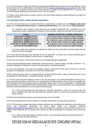 8.13 A FGV divulgará a imagem do cartão de respostas dos candidatos que realizaram as provas objetivas, exceto
dos eliminados na forma deste Edital, no endereço eletrônico www.fgv.br/fgvprojetos/concursos/fbn12, após a data
de divulgação do resultado preliminar das provas objetivas. A imagem ficará disponível até 15 (quinze) dias
corridos da data de publicação do resultado final do Concurso Público.

8.14 Após o prazo determinado no subitem anterior, não serão aceitos pedidos de disponibilização da imagem do
cartão de respostas.

9. DA SEGUNDA ETAPA - PROVA ESCRITA DISCURSIVA

9.1 A Prova Escrita Discursiva, de caráter eliminatório e classificatório, consistirá em uma Redação, sobre tema
atual, com no mínimo 25 (vinte e cinco) e no máximo 30 (trinta) linhas, com o valor total de 100 (cem) pontos.

        9.1.1 Somente será corrigida a prova discursiva do candidato classificado até o quantitativo de corte
        especificado a seguir, respeitados os empates na última posição, desde que aprovado na prova objetiva:

                   CARGO                                        NÚMERO DE PROVAS A SEREM CORRIGIDAS
         ASSISTENTE ADMINISTRATIVO                             Até 5 (cinco) vezes o número de vagas ofertadas
        ASSISTENTE ADMINISTRATIVO I                           Até 15 (quinze) vezes o número de vagas ofertadas
        ASSISTENTE ADMINISTRATIVO II                          Até 15 (quinze) vezes o número de vagas ofertadas
        ASSISTENTE ADMINISTRATIVO III                          Até 10 (dez) vezes o número de vagas ofertadas
     ASSISTENTE TÉCNICO ADMINISTRATIVO                        Até 15 (quinze) vezes o número de vagas ofertadas
         AUXILIAR DE DOCUMENTAÇÃO                               Até 8 (oito) vezes o número de vagas ofertadas

        9.1.2 Com relação aos candidatos com deficiência, todos que forem aprovados na primeira etapa terão as
        provas discursivas corrigidas.

9.2 A Prova Escrita Discursiva será realizada no Rio de Janeiro/RJ, no mesmo dia e horário previstos para a
aplicação da Prova Escrita Objetiva, conforme item 8.1 deste Edital.

9.3 Para fins de correção, a Prova Escrita Discursiva será desidentificada e digitalizada.

9.4 Na correção da Redação serão consideradas a estrutura textual – clareza, coesão, concisão e coerência – e a
utilização adequada do vocabulário e das normas gramaticais e ortográficas vigentes.

9.5 Será desconsiderado, para efeito de avaliação, qualquer fragmento de texto que for escrito fora do local
apropriado ou ultrapassar a extensão máxima de linhas estabelecida.

9.6 Nos casos de fuga ao tema ou à tipologia textual, de texto definitivo escrito a lápis, de não haver texto ou de
identificação em local indevido, o candidato receberá nota ZERO.

9.7 A Prova Escrita Discursiva deverá ser feita à mão, em letra legível, com caneta esferográfica de tinta azul ou
preta, não sendo permitida a interferência e/ou a participação de outras pessoas, salvo em caso de candidato que
tenha solicitado atendimento especial para sua realização. Nesse caso, se houver necessidade, o candidato será
acompanhado por um representante da FGV devidamente treinado, para o qual deverá ditar o texto, especificando
oralmente a grafia das palavras e os sinais gráficos de pontuação.

        9.7.1 A Prova Escrita Discursiva não poderá ser assinada, rubricada ou conter, em outro local que não
        seja o cabeçalho das folhas de textos definitivos, qualquer palavra ou marca que a identifique, sob pena
        de ser anulada.

9.8 Não haverá substituição da prova escrita discursiva por erro do candidato.

9.9 A Prova Escrita Discursiva será anulada se o candidato não devolver sua folha de texto definitivo.

9.10 A FGV divulgará a imagem das folhas de textos definitivos dos candidatos que realizaram a prova discursiva,
exceto   dos      candidatos    eliminados    na     forma     deste    Edital,   no     endereço     eletrônico
www.fgv.br/fgvprojetos/concursos/fbn12, após a data de divulgação do resultado preliminar da prova discursiva. A
imagem ficará disponível até 15 (quinze) dias corridos da data de publicação do resultado final do Concurso
Público.

        9.10.1 Após o prazo determinado no subitem anterior, não serão aceitos pedidos de disponibilização da
        imagem da folha de textos definitivos.


        ESTUDE COM AS VÍDEO-AULAS DO SITE CONCURSO VIRTUAL!
                                                          9
 