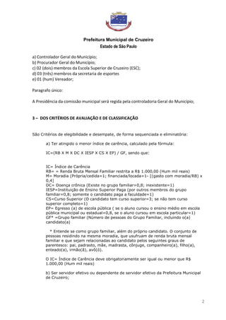 Prefeitura Municipal de Cruzeiro
Estado de São Paulo
2
a) Controlador Geral do Município;
b) Procurador Geral do Município;
c) 02 (dois) membros da Escola Superior de Cruzeiro (ESC);
d) 03 (três) membros da secretaria de esportes
e) 01 (hum) Vereador;
Paragrafo único:
A Presidência da comissão municipal será regida pela controladoria Geral do Município;
3 – DOS CRITÉRIOS DE AVALIAÇÃO E DE CLASSIFICAÇÃO
São Critérios de elegibilidade e desempate, de forma sequenciada e eliminatória:
a) Ter atingido o menor índice de carência, calculado pela fórmula:
IC=(RB X M X DC X IESP X CS X EP) / GF, sendo que:
IC= Índice de Carência
RB= = Renda Bruta Mensal Familiar restrita a R$ 1.000,00 (Hum mil reais)
M= Moradia (Própria/cedida=1; financiada/locada=1- [(gasto com moradia/RB) x
0,4]
DC= Doença crônica (Existe no grupo familiar=0,8; inexistente=1)
IESP=Instituição de Ensino Superior Paga (por outros membros do grupo
familiar=0,8; somente o candidato paga a faculdade=1)
CS=Curso Superior (O candidato tem curso superior=3; se não tem curso
superior completo=1)
EP= Egresso (a) de escola pública ( se o aluno cursou o ensino médio em escola
pública municipal ou estadual=0,8, se o aluno cursou em escola particular=1)
GF* =Grupo familiar (Número de pessoas do Grupo Familiar, incluindo o(a)
candidato(a)
* Entende se como grupo familiar, além do próprio candidato. O conjunto de
pessoas residindo na mesma moradia, que usufruam de renda bruta mensal
familiar e que sejam relacionadas ao candidato pelos seguintes graus de
parentesco: pai, padrasto, mãe, madrasta, cônjuge, companheiro(a), filho(a),
enteado(a), irmão(ã), avô(ó).
O IC= Índice de Carência deve obrigatoriamente ser igual ou menor que R$
1.000,00 (Hum mil reais)
b) Ser servidor efetivo ou dependente de servidor efetivo da Prefeitura Municipal
de Cruzeiro;
 