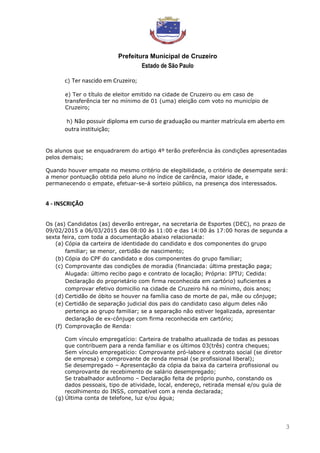 Prefeitura Municipal de Cruzeiro
Estado de São Paulo
3
c) Ter nascido em Cruzeiro;
e) Ter o título de eleitor emitido na cidade de Cruzeiro ou em caso de
transferência ter no mínimo de 01 (uma) eleição com voto no município de
Cruzeiro;
h) Não possuir diploma em curso de graduação ou manter matrícula em aberto em
outra instituição;
Os alunos que se enquadrarem do artigo 4º terão preferência às condições apresentadas
pelos demais;
Quando houver empate no mesmo critério de elegibilidade, o critério de desempate será:
a menor pontuação obtida pelo aluno no índice de carência, maior idade, e
permanecendo o empate, efetuar-se-á sorteio público, na presença dos interessados.
4 - INSCRIÇÃO
Os (as) Candidatos (as) deverão entregar, na secretaria de Esportes (DEC), no prazo de
09/02/2015 a 06/03/2015 das 08:00 às 11:00 e das 14:00 às 17:00 horas de segunda a
sexta feira, com toda a documentação abaixo relacionada:
(a) Cópia da carteira de identidade do candidato e dos componentes do grupo
familiar; se menor, certidão de nascimento;
(b) Cópia do CPF do candidato e dos componentes do grupo familiar;
(c) Comprovante das condições de moradia (financiada: última prestação paga;
Alugada: último recibo pago e contrato de locação; Própria: IPTU; Cedida:
Declaração do proprietário com firma reconhecida em cartório) suficientes a
comprovar efetivo domicilio na cidade de Cruzeiro há no mínimo, dois anos;
(d) Certidão de óbito se houver na família caso de morte de pai, mãe ou cônjuge;
(e) Certidão de separação judicial dos pais do candidato caso algum deles não
pertença ao grupo familiar; se a separação não estiver legalizada, apresentar
declaração de ex-cônjuge com firma reconhecida em cartório;
(f) Comprovação de Renda:
Com vínculo empregatício: Carteira de trabalho atualizada de todas as pessoas
que contribuem para a renda familiar e os últimos 03(três) contra cheques;
Sem vínculo empregatício: Comprovante pró-labore e contrato social (se diretor
de empresa) e comprovante de renda mensal (se profissional liberal);
Se desempregado – Apresentação da cópia da baixa da carteira profissional ou
comprovante de recebimento de salário desempregado;
Se trabalhador autônomo – Declaração feita de próprio punho, constando os
dados pessoais, tipo de atividade, local, endereço, retirada mensal e/ou guia de
recolhimento do INSS, compatível com a renda declarada;
(g) Última conta de telefone, luz e/ou água;
 