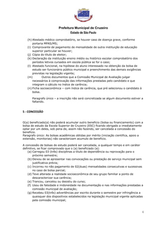 Prefeitura Municipal de Cruzeiro
Estado de São Paulo
4
(h) Atestado médico comprobatório, se houver caso de doença grave, conforme
portaria MPAS/MS;
(i) Comprovante de pagamento de mensalidade de outra instituição de educação
superior particular se houver;
(j) Cópia do título de eleitor;
(k) Declaração da instituição ensino médio ou histórico escolar comprobatório dos
períodos letivos cursados em escola pública se for o caso;
(l) Atestado funcional, na hipótese do aluno interessado na obtenção da bolsa de
estudo ser funcionário público municipal e preenchimento das demais exigências
previstas na legislação vigente;
(m) Outros documentos que a Comissão Municipal de Avaliação julgar
necessários à comprovação das informações prestadas pelo candidato e que
integram o cálculo no índice de carência;
(n) Ficha socioeconômica – com índice de carência, que pré selecionou o candidato à
bolsa.
Paragrafo único – a inscrição não será concretizada se algum documento estiver a
faltando.
5 - CONCESSÃO
O(a) beneficiado(a) não poderá acumular outro beneficio (bolsa ou financiamento) com a
bolsa de estudo da Escola Superior de Cruzeiro (ESC) ficando obrigado a imediatamente
optar por um deles, sob pena de, assim não fazendo, ser cancelada a concessão do
beneficio.
Paragrafo único: As bolsas acadêmicas obtidas por mérito (iniciação cientifica, apoio a
extensão, monitorias) não caracterizam acumulo de beneficio.
A concessão de bolsas de estudo poderá ser cancelada, a qualquer tempo e em caráter
definitivo, se ficar comprovado que o (a) beneficiado (a):
(a) Carregou 03 (três) disciplinas a titulo de dependência ou reprovação para o
próximo semestre;
(b) Deixou de se apresentar nas convocações ou prestação de serviço municipal sem
justificativa prévia;
(c) Incorreu no não pagamento de 02(duas) mensalidades consecutivas e sucessivas
no caso de bolsa parcial;
(d) Teve alterada a realidade socioeconômica de seu grupo familiar a ponto de
descaracterizar sua carência;
(e) Trancou, cancelou ou desistiu do curso;
(f) Usou de falsidade e inidoneidade na documentação e nas informações prestadas a
comissão municipal de avaliação;
(g) Recebeu 03(três) advertências por escrito durante o semestre por infringência a
quaisquer dos dispositivos estabelecidos na legislação municipal vigente aplicadas
pela comissão municipal;
 