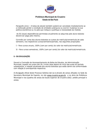 Prefeitura Municipal de Cruzeiro
Estado de São Paulo
5
Paragrafo único – A bolsa de estudo também poderá ser cancelada imediatamente se
a instituição perder a condição de entidade autárquica ou ocorrer mudança na sua
politica econômica ou no país que indique e justifique a necessidade da medida.
As 02 (duas) dependências permitidas anualmente se adquirida pelo aluno bolsista
deverá ser paga pelo mesmo;
Correrão por conta dos alunos bolsistas os custos da matrícula/rematrícula de cada
semestre, nos respectivos cursos/semestre/período, nas seguintes proporções:
I - Para cursos anuais, 100% (cem por cento) do valor da matrícula/rematrícula.
II - Para cursos semestrais, 100% (cem por cento) do valor da matrícula/rematrícula.
6 - DA DIVULGAÇÃO
Deverá a Comissão de Acompanhamento de Bolsa de Estudos, da Administração
Municipal, expedir em prazo até 30 ( trinta )dias depois do inicio das aulas do período
subsequente, a relação atualizada dos alunos bolsistas que estão dentro da conformidade
com relação à contrapartida respectiva.
A divulgação oficial deste Processo Seletivo dar-se-á através de avisos afixados na Sede da
Secretaria Municipal de Esporte, no site www.cruzeiro.sp.gov.br e no átrio da Prefeitura
Municipal e nos quadros de avisos da Escola Superior de Cruzeiro (ESC) prédio principal e
anexo.
 