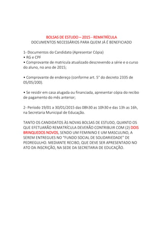 BOLSAS DE ESTUDO – 2015 - REMATRÍCULA
DOCUMENTOS NECESSÁRIOS PARA QUEM JÁ É BENEFICIADO
1- Documentos do Candidato (Apresentar Cópia)
• RG e CPF
• Comprovante de matricula atualizado descrevendo a série e o curso
do aluno, no ano de 2015;
• Comprovante de endereço (conforme art. 5° do decreto 2335 de
05/05/200).
• Se residir em casa alugada ou financiada, apresentar cópia do recibo
de pagamento do mês anterior;
2- Período 19/01 a 30/01/2015 das 08h30 as 10h30 e das 13h as 16h,
na Secretaria Municipal de Educação.
TANTO OS CANDIDATOS ÀS NOVAS BOLSAS DE ESTUDO, QUANTO OS
QUE EFETUARÃO REMATRÍCULA DEVERÃO CONTRIBUIR COM (2) DOIS
BRINQUEDOS NOVOS, SENDO UM FEMININO E UM MASCULINO, A
SEREM ENTREGUES NO “FUNDO SOCIAL DE SOLIDARIEDADE” DE
PEDREGULHO. MEDIANTE RECIBO, QUE DEVE SER APRESENTADO NO
ATO DA INSCRIÇÃO, NA SEDE DA SECRETARIA DE EDUCAÇÃO.
 