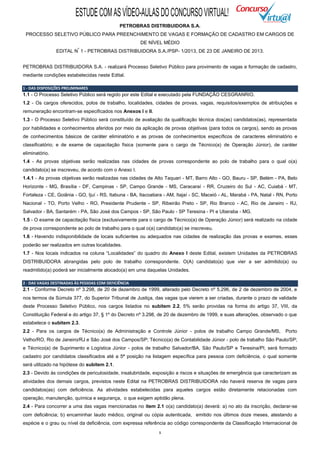 ESTUDE COM AS VÍDEO-AULAS DO CONCURSO VIRTUAL!
                                              PETROBRAS DISTRIBUIDORA S.A.
 PROCESSO SELETIVO PÚBLICO PARA PREENCHIMENTO DE VAGAS E FORMAÇÃO DE CADASTRO EM CARGOS DE
                                                       DE NÍVEL MÉDIO
                           º
                EDITAL N 1 - PETROBRAS DISTRIBUIDORA S.A./PSP- 1/2013, DE 23 DE JANEIRO DE 2013.


PETROBRAS DISTRIBUIDORA S.A. - realizará Processo Seletivo Público para provimento de vagas e formação de cadastro,
mediante condições estabelecidas neste Edital.

1 - DAS DISPOSIÇÕES PRELIMINARES
1.1 - O Processo Seletivo Público será regido por este Edital e executado pela FUNDAÇÃO CESGRANRIO.
1.2 - Os cargos oferecidos, polos de trabalho, localidades, cidades de provas, vagas, requisitos/exemplos de atribuições e
remuneração encontram-se especificados nos Anexos I e II.
1.3 - O Processo Seletivo Público será constituído de avaliação da qualificação técnica dos(as) candidatos(as), representada
por habilidades e conhecimentos aferidos por meio da aplicação de provas objetivas (para todos os cargos), sendo as provas
de conhecimentos básicos de caráter eliminatório e as provas de conhecimentos específicos de caracteres eliminatório e
classificatório; e de exame de capacitação física (somente para o cargo de Técnico(a) de Operação Júnior), de caráter
eliminatório.
1.4 - As provas objetivas serão realizadas nas cidades de provas correspondente ao polo de trabalho para o qual o(a)
candidato(a) se inscreveu, de acordo com o Anexo I.
1.4.1 - As provas objetivas serão realizadas nas cidades de Alto Taquari - MT, Barro Alto - GO, Bauru - SP, Belém - PA, Belo
Horizonte - MG, Brasília - DF, Campinas - SP, Campo Grande - MS, Caracaraí - RR, Cruzeiro do Sul - AC, Cuiabá - MT,
Fortaleza - CE, Goiânia - GO, Ijuí - RS, Itabuna - BA, Itacoatiara - AM, Itajaí - SC, Maceió - AL, Marabá - PA, Natal - RN, Porto
Nacional - TO, Porto Velho - RO, Presidente Prudente - SP, Ribeirão Preto - SP, Rio Branco - AC, Rio de Janeiro - RJ,
Salvador - BA, Santarém - PA, São José dos Campos - SP, São Paulo - SP Teresina - PI e Uberaba - MG.
1.5 - O exame de capacitação física (exclusivamente para o cargo de Técnico(a) de Operação Júnior) será realizado na cidade
de prova correspondente ao polo de trabalho para o qual o(a) candidato(a) se inscreveu.
1.6 - Havendo indisponibilidade de locais suficientes ou adequados nas cidades de realização das provas e exames, esses
poderão ser realizados em outras localidades.
1.7 - Nos locais indicados na coluna “Localidades” do quadro do Anexo I deste Edital, existem Unidades da PETROBRAS
DISTRIBUIDORA abrangidas pelo polo de trabalho correspondente. O(A) candidato(a) que vier a ser admitido(a) ou
readmitido(a) poderá ser inicialmente alocado(a) em uma daquelas Unidades.

2 - DAS VAGAS DESTINADAS ÀS PESSOAS COM DEFICIÊNCIA
2.1 - Conforme Decreto nº 3.298, de 20 de dezembro de 1999, alterado pelo Decreto nº 5.296, de 2 de dezembro de 2004, e
nos termos da Súmula 377, do Superior Tribunal de Justiça, das vagas que vierem a ser criadas, durante o prazo de validade
deste Processo Seletivo Público, nos cargos listados no subitem 2.2, 5% serão providas na forma do artigo 37, VIII, da
Constituição Federal e do artigo 37, § 1º do Decreto nº 3.298, de 20 de dezembro de 1999, e suas alterações, observado o que
estabelece o subitem 2.3.
2.2 - Para os cargos de Técnico(a) de Administração e Controle Júnior - polos de trabalho Campo Grande/MS,                 Porto
Velho/RO, Rio de Janeiro/RJ e São José dos Campos/SP; Técnico(a) de Contabilidade Júnior - polo de trabalho São Paulo/SP;
e Técnico(a) de Suprimento e Logística Júnior - polos de trabalho Salvador/BA, São Paulo/SP e Teresina/PI, será formado
cadastro por candidatos classificados até a 5ª posição na listagem específica para pessoa com deficiência, o qual somente
será utilizado na hipótese do subitem 2.1.
2.3 - Devido às condições de periculosidade, insalubridade, exposição a riscos e situações de emergência que caracterizam as
atividades dos demais cargos, previstos neste Edital na PETROBRAS DISTRIBUIDORA não haverá reserva de vagas para
candidatos(as) com deficiência. As atividades estabelecidas para aqueles cargos estão diretamente relacionadas com
operação, manutenção, química e segurança, o que exigem aptidão plena.
2.4 - Para concorrer a uma das vagas mencionadas no item 2.1 o(a) candidato(a) deverá: a) no ato da inscrição, declarar-se
com deficiência; b) encaminhar laudo médico, original ou cópia autenticada, emitido nos últimos doze meses, atestando a
espécie e o grau ou nível da deficiência, com expressa referência ao código correspondente da Classificação Internacional de
                                                                1
 