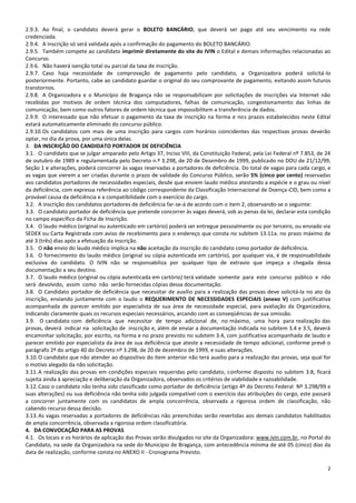 2
2.9.3. Ao final, o candidato deverá gerar o BOLETO BANCÁRIO, que deverá ser pago até seu vencimento na rede
credenciada.
2.9.4. A inscrição só será validada após a confirmação do pagamento do BOLETO BANCÁRIO.
2.9.5. Também compete ao candidato imprimir diretamente do site do IVIN o Edital e demais informações relacionadas ao
Concurso.
2.9.6. Não haverá isenção total ou parcial da taxa de inscrição.
2.9.7. Caso haja necessidade de comprovação de pagamento pelo candidato, a Organizadora poderá solicitá-lo
posteriormente. Portanto, cabe ao candidato guardar o original do seu comprovante de pagamento, evitando assim futuros
transtornos.
2.9.8. A Organizadora e o Município de Bragança não se responsabilizam por solicitações de inscrições via Internet não
recebidas por motivos de ordem técnica dos computadores, falhas de comunicação, congestionamento das linhas de
comunicação, bem como outros fatores de ordem técnica que impossibilitem a transferência de dados.
2.9.9. O interessado que não efetuar o pagamento da taxa de inscrição na forma e nos prazos estabelecidos neste Edital
estará automaticamente eliminado do concurso público.
2.9.10.Os candidatos com mais de uma inscrição para cargos com horários coincidentes das respectivas provas deverão
optar, no dia da prova, por uma única delas.
3. DA INSCRIÇÃO DO CANDIDATO PORTADOR DE DEFICIÊNCIA
3.1. O candidato que se julgar amparado pelo Artigo 37, Inciso VIII, da Constituição Federal, pela Lei Federal nº 7.853, de 24
de outubro de 1989 e regulamentada pelo Decreto n.º 3.298, de 20 de Dezembro de 1999, publicado no DOU de 21/12/99,
Seção 1 e alterações, poderá concorrer às vagas reservadas a portadores de deficiência. Do total de vagas para cada cargo, e
as vagas que vierem a ser criadas durante o prazo de validade do Concurso Público, serão 5% (cinco por cento) reservadas
aos candidatos portadores de necessidades especiais, desde que enviem laudo médico atestando a espécie e o grau ou nível
da deficiência, com expressa referência ao código correspondente da Classificação Internacional de Doença-CID, bem como a
provável causa da deficiência e a compatibilidade com o exercício do cargo.
3.2. A inscrição dos candidatos portadores de deficiência far-se-á de acordo com o item 2, observando-se o seguinte:
3.3. O candidato portador de deficiência que pretende concorrer às vagas deverá, sob as penas da lei, declarar esta condição
no campo específico da Ficha de Inscrição.
3.4. O laudo médico (original ou autenticado em cartório) poderá ser entregue pessoalmente ou por terceiro, ou enviado via
SEDEX ou Carta Registrada com aviso de recebimento para o endereço que consta no subitem 13.11a. no prazo máximo de
até 3 (três) dias após a efetuação da inscrição.
3.5. O não envio do laudo médico implica na não aceitação da inscrição do candidato como portador de deficiência.
3.6. O fornecimento do laudo médico (original ou cópia autenticada em cartório), por qualquer via, é de responsabilidade
exclusiva do candidato. O IVIN não se responsabiliza por qualquer tipo de extravio que impeça a chegada dessa
documentação a seu destino.
3.7. O laudo médico (original ou cópia autenticada em cartório) terá validade somente para este concurso público e não
será devolvido, assim como não serão fornecidas cópias dessa documentação.
3.8. O Candidato portador de deficiência que necessitar de auxílio para a realização das provas deve solicitá-la no ato da
inscrição, enviando juntamente com o laudo o REQUERIMENTO DE NECESSIDADES ESPECIAIS (anexo V) com justificativa
acompanhada de parecer emitido por especialista de sua área de necessidade especial, para avaliação da Organizadora,
indicando claramente quais os recursos especiais necessários, arcando com as conseqüências de sua omissão.
3.9. O candidato com deficiência que necessitar de tempo adicional de, no máximo, uma hora para realização das
provas, deverá indicar na solicitação de inscrição e, além de enviar a documentação indicada no subitem 3.4 e 3.5, deverá
encaminhar solicitação, por escrito, na forma e no prazo previsto no subitem 3.4, com justificativa acompanhada de laudo e
parecer emitido por especialista da área de sua deficiência que ateste a necessidade de tempo adicional, conforme prevê o
parágrafo 2º do artigo 40 do Decreto nº 3.298, de 20 de dezembro de 1999, e suas alterações.
3.10.O candidato que não atender ao dispositivo do item anterior não terá auxílio para a realização das provas, seja qual for
o motivo alegado da não solicitação.
3.11.A realização das provas em condições especiais requeridas pelo candidato, conforme disposto no subitem 3.8, ficará
sujeita ainda à apreciação e deliberação da Organizadora, observados os critérios de viabilidade e razoabilidade.
3.12.Caso o candidato não tenha sido classificado como portador de deficiência (artigo 4º do Decreto Federal Nº 3.298/99 e
suas alterações) ou sua deficiência não tenha sido julgada compatível com o exercício das atribuições do cargo, este passará
a concorrer juntamente com os candidatos de ampla concorrência, observada a rigorosa ordem de classificação, não
cabendo recurso dessa decisão.
3.13.As vagas reservadas a portadores de deficiências não preenchidas serão revertidas aos demais candidatos habilitados
de ampla concorrência, observada a rigorosa ordem classificatória.
4. DA CONVOCAÇÃO PARA AS PROVAS
4.1. Os locais e os horários de aplicação das Provas serão divulgados no site da Organizadora: www.ivin.com.br, no Portal do
Candidato, na sede da Organizadora na sede do Município de Bragança, com antecedência mínima de até 05 (cinco) dias da
data de realização, conforme consta no ANEXO II - Cronograma Previsto.
 