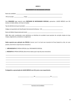 20
ANEXO V
REQUERIMENTO DE NECESSIDADES ESPECIAIS
Nome do candidato: _________________________________________________________________________
Nº da inscrição: _______________ Cargo: ______________________________________________________
Vem REQUERER vaga especial como PORTADOR DE NECESSIDADES ESPECIAIS, apresentou LAUDO MÉDICO com CID
(colocar os dados abaixo, com base no laudo):
Tipo de deficiência de que é portador: ___________________________________________________________
Código correspondente da Classificação Internacional de Doença – CID ________________________________
Nome do Médico Responsável pelo laudo: ________________________________________________________
(OBS: Não serão considerados como deficiência os distúrbios de acuidade visual passíveis de correção simples do tipo
miopia, astigmatismo, estrabismo e congêneres)
Dados especiais para aplicação das PROVAS: (marcar com X no local caso necessite de Prova Especial ou não, em caso
positivo, discriminar o tipo de prova necessário )
( ) NÃO NECESSITA DE PROVA ESPECIAL e/ou TRATAMENTO ESPECIAL
( ) NECESSITA DE PROVA ESPECIAL (Discriminar abaixo qual o tipo de prova necessário)
_____________________________________________________________________________________________________
_____________________________________________________________________________________________________
_____________________________________________________________________________________________________
_____________________________________________________________________________________________________
_____________________________________________________________________________________________________
_____________________________________________________________________________________________________
É obrigatória a apresentação de LAUDO MÉDICO com CID, junto a esse requerimento.
__________________ , _____ de _______________________ de _________
________________________________________________
Assinatura do Candidato
 
