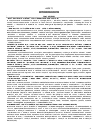 22
ANEXO VII
CONTEÚDO PROGRAMÁTICO
NIVEL SUPERIOR
LÍNGUA PORTUGUESA (COMUM A TODOS OS CARGOS DE NÍVEL SUPERIOR)
1. Compreensão e interpretação de textos. 2. Tipologia textual. 3. Paráfrase, perífrase, síntese e resumo. 4. Significação
literal e contextual de vocábulos. 5. Processos de coesão textual. 6. Coordenação e subordinação. 7. Emprego das classes de
palavras. 8. Concordância. 9. Regência. 10. Estrutura, formação e representação das palavras. 11. Ortografia oficial. 12.
Pontuação
CONHECIMENTOS GERAIS (COMUM A TODOS OS CARGOS DE NÍVEL SUPERIOR)
Noções gerais sobre a vida econômica, social, política, tecnológica, relações exteriores, segurança e ecologia com as diversas
áreas correlatas do conhecimento juntamente com suas vinculações histórico-geográficas em nível nacional e internacional.
Descobertas e inovações científicas na atualidade e seus respectivos impactos na sociedade contemporânea.
Desenvolvimento urbano brasileiro. Cultura e sociedade brasileira: artes, arquitetura, cinema, jornais, revistas, televisão,
música e teatro. Conhecimentos sobre atualidades e história do Município de Bragança, do Estado do Pará e do Brasil
(Origem; História Política; Divisão Política Administrativa; Economia; Desenvolvimento Urbano; Educação; Saúde; Ação Social;
Cultura e Patrimônio).
INFORMÁTICA (COMUM AOS CARGOS DE ARQUITETO, ASSISTENTE SOCIAL, AUDITOR FISCAL, BIÓLOGO, CONTADOR,
ENGENHEIRO AMBIENTAL, ENGENHEIRO CIVIL, ENGENHEIRO DE PESCA, ENGENHEIRO AGRONÔMO, GUARDA MUNICIPAL
INSPETOR, MÉDICO VETERINÁRIO, TÉCNICO EDUCACIONAL, TURISMÓLOGO, TÉCNICO EM GESTÃO CULTURAL, TÉCNICO EM
GESTÃO DE INFORMÁTICA)
Conhecimentos básicos de informática, Office (Word, Excel, Outlook, PowerPoint), formatação de textos e planilhas. Sistema
Operacional Windows, operações com arquivos (copiar, colar, etc), principais atalhos dos programas. Conhecimentos básicos
de internet, envio e recepção de e-mails e pesquisas na internet. Noções de serviços Internet & Intranet; Vírus e antivírus,
Spam, Phishing, Malware. Linux. Windows Explorer. Hardware, Software.
RACIOCÍNIO LÓGICO (COMUM AOS CARGOS DE ARQUITETO, ASSISTENTE SOCIAL, AUDITOR FISCAL, BIÓLOGO, CONTADOR,
ENGENHEIRO AMBIENTAL, ENGENHEIRO CIVIL, ENGENHEIRO DE PESCA, ENGENHEIRO AGRONÔMO, GUARDA MUNICIPAL
INSPETOR, MÉDICO VETERINÁRIO, TÉCNICO EDUCACIONAL, TURISMÓLOGO, TÉCNICO EM GESTÃO CULTURAL, TÉCNICO EM
GESTÃO DE INFORMÁTICA)
Avaliação da habilidade do candidato em entender a estrutura lógica de relações entre pessoas, lugares, coisas e/ou eventos,
deduzir novas informações e avaliar as condições usadas para estabelecer a estrutura dessas relações. As questões das
provas poderão tratar das seguintes áreas: estruturas lógicas; lógica de argumentação; diagramas lógicos; aritmética; álgebra
e geometria básicas.
CONHECIMENTOS GERAIS EM SAÚDE - (ENFERMEIRO, FARMACÊUTICO, FARMACÊUTICO/BIOQUIMICO, FISIOTERAPEUTA,
FONOAUDIÓLOGO, MÉDICO CLÍNICO GERAL, MÉDICO PSIQUIATRA, MÉDICO RADIOLOGISTA, NUTRICIONISTA,
ODONTÓLOGO, PSICÓLOGO)
Saúde Pública: aspectos evolutivos e conceituais. Atenção Primária de Saúde; Financiamento do setor saúde Municipalização
do setor saúde. Papel do Ministério Público no Controle Social. Política Nacional de Atenção Básica (Portaria n.º 648, de 28 de
março de2006). Pacto pela Saúde 2006 (Portaria n.º 399/GM de 22 de fevereiro de 2006). Política de Humanização no SUS.
Sistema de Informação em Saúde-SIAB. Sistema de Vigilância em Saúde; Agencia Nacional de Vigilância em Saúde (ANVISA).
Educação em Saúde, Educação Popular em Saúde e Educação Permanente em Saúde para o SUS. Saúde pública: Lei orgânica
do SUS (8080/90), Legislação e Ética profissional, Lei 7498/86, NOAS. Legislação Básica do SUS (Leis Federais 8080/90 e
8.142/90). Noas 2002. Programa Estratégia Saúde da Família – PSF (Programa Saúde da Família) – Normas e Bases
Operacionais. Pacto pela vida, em defesa do SUS e de Gestão – Port MS 399/2006. Dengue, esquistossomoses, hanseníase,
turbeculose, DST/ AIDS, Leishmaniose, HAS, ICC – Insuficiência cardíaca congênita, dermatoses, diarréia, pneumonias,
parasitoses, viroses, pré-natal de baixo risco, planejamento familiar, asmas, ansiedades, depressão, psicoses, diabetes
mellitus e vulvovaginites. Núcleo de Apoio a Saúde da Família-NASF.
FUNDAMENTOS DA EDUCAÇÃO (COMUM AOS CARGOS DE PROFESSORES – NÍVEL MÉDIO E SUPERIOR)
As áreas de atuação da gestão da escola: o planejamento e o projeto pedagógico, a organização e o desenvolvimento do
currículo, organização e desenvolvimento do ensino, as práticas de gestão administrativas e pedagógicas, o desenvolvimento
profissional, a avaliação institucional e a avaliação da aprendizagem. Educação de qualidade social: princípios e
características. Fins da educação brasileira. Administração e gestão da educação e do ensino. Sistema de ensino. Princípios
básicos do ensino. Níveis de ensino. Regimento escolar. Diretrizes Curriculares Nacionais para o Ensino Fundamental. Planos
de estudos. A criança, o adolescente e a legislação. Avaliação escolar e da aprendizagem. Fundamentos da Educação
(Noções): Sociologia da Educação, Filosofia da Educação e Psicologia da Educação. Lei de Diretrizes e Base da Educação
Nacional (LDB).
 