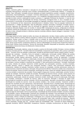 23
CONHECIMENTOS ESPECÍFICOS
ARQUITETO
Projetos: elementos gráficos necessários à execução de uma edificação: arquitetônico; estrutural; instalações elétricas;
instalações hidrossanitárias; prevenção contra incêndio; ventilação/exaustão; ar-condicionado; telefonia. 2- Fundações de
edifícios: Tipos. Edificações: concepção estrutural adequada ao projeto arquitetônico; paredes e vedações; revestimentos;
acabamentos; impermeabilizações. 3- Licitação e Contratos Administrativos: relativos às obras e serviços de engenharia;
licitação de obras; contratação e fiscalização de serviços - Lei n.º 8.666/93 e alterações posteriores; análise de contratos para
execução de obras; vistoria e elaboração de laudos e pareceres. 4- Legislação Profissional do Arquiteto. 5- Custo de uma
obra: Composição de preços; Quantificação dos Serviços; Orçamentos; Cronograma físico. 6- Uso e ocupação do solo:
Conhecimento e conceituação da terminologia empregada em Legislação Urbanística; Zoneamento; Zonas e características
de uso; Parcelamento do Solo: loteamentos, desmembramento e desdobro; Índices: Taxa de ocupação; Coeficientes de
aproveitamento. 7- Códigos de Edificações: Tipos de Edificações; Insolação, Iluminação e Ventilação; Circulação vertical e
horizontal. Segurança nas edificações: Auto de verificação de segurança; Sistemas de proteção aos usuários: Alarme;
Emergência; Detecção; Brigadas; Locais de reuniões. 8- Autocad 2000: manipulação de arquivos, configuração do ambiente
de desenho; sistemas de coordenadas; recurso de visualização; criação e edição de objetos; propriedade dos objetos; criação
de textos e cotas; utilização de blocos e referências externas; comandos utilitários; layouts; plotagem e impressão. 9- Ética,
organismos de classe.
ASSISTENTE SOCIAL
A Estratégia Saúde da Família. Saúde da mulher, da criança e do adolescente e do Idoso. Estado e política social. Política de
saúde no Brasil: Reforma sanitária, Reforma psiquiátrica e Sistema Único de Saúde. Seguridade social: assistência, saúde e
previdência. Direitos sociais no Brasil. A questão social no contexto da reestruturação produtiva. Proteção social e
capitalismo no Brasil. Planejamento social e Serviço social. Serviço social no campo da saúde. Funções do serviço social na
saúde. Serviço social e família. Fundamentos Históricos, Teóricos e Metodológicos em Serviço Social. Projeto Ético Político do
Serviço Social. Políticas Sociais Brasileiras. Técnicas de intervenção. Questões relacionadas ao alcoolismo, saúde mental e
aposentadoria. Estatuto da Criança e do Adolescente. Estatuto do Idoso.
AUDITOR FISCAL
Contabilidade: Conceituação, objetivos, campo de atuação e usuários da informação contábil. Princípios e normas contábeis
brasileiras emanadas pelo CFC - Conselho Federal de Contabilidade. Componentes do patrimônio: Ativo, passivo e patrimônio
líquido. - Conceitos, forma de avaliação e evidenciação. Variação do patrimônio líquido: Receita, despesa, ganhos e perdas. -
Apuração dos resultados. - Conceitos, forma de avaliação e evidenciação. Escrituração contábil: Método das partidas
dobradas; Contas patrimoniais e de resultado; Lançamentos contábeis; Estornos; Livros contábeis obrigatórios e
Documentação contábil. Balanço patrimonial. Estrutura, forma de evidenciação, critérios de elaboração e principais
grupamentos. Ativo circulante - Estrutura, evidenciação, conceitos, formas e métodos de avaliação. Tratamento contábil das
provisões incidentes. Ativo realizável a longo prazo - Composição, classificação das contas, critérios de avaliação, aderência
aos princípios e normas contábeis e tratamento das provisões. 9. Ativo permanente-investimento - Formação, classificação
das contas, métodos de avaliação, tratamento contábil específico das participações societárias, conceitos envolvidos,
provisões atinentes, critérios e métodos para companhias fechadas e abertas. Ativo permanente imobilizado Itens
componentes, métodos de avaliação, tratamento contábil, processo de reavaliação, controles patrimoniais, processo de
aprovisionamento, tratamento das baixas e alienações. Ativo permanente-diferido: Tratamento contábil, itens componentes e
critérios de avaliação. Passivo circulante: Composição, classificação das contas, critérios de avaliação, aderência aos princípios
e normas contábeis e tratamento das provisões. Passivo exigível a longo prazo: Estrutura, evidenciação, conceitos, formas e
métodos de avaliação. Tratamento contábil das provisões. Resultados de exercícios futuros: conceito. Contas passíveis de
classificação em resultados de exercícios futuros. Critérios de contabilização e apresentação. Patrimônio líquido: Itens
componentes, evidenciação, métodos de avaliação, tratamento contábil, classificação, formas de evidenciação, distribuição
dos resultados, constituição e reversões de reservas, ações em tesouraria, alterações e formação do capital social.
Demonstração do resultado do exercício: conteúdo e forma de apresentação.. Apuração e procedimentos contábeis para a
identificação do resultado do exercício. Custo dos produtos vendidos e dos serviços prestados. Tratamento contábil e
apuração dos resultados dos itens operacionais e não-operacionais. Resultado bruto e resultado líquido. Demonstração de
lucros ou prejuízos acumulados: conteúdo, forma de preparação e forma de apresentação, destinação e distribuição do
resultado de exercício. Demonstração das mutações do patrimônio líquido: Conteúdo, itens evidenciáveis e forma de
apresentação. Demonstração de origens e aplicações de recursos: Conceitos envolvidos, itens componentes, forma de
evidenciação, conceito de Capital Circulante Líquido e apuração do resultado ajustado. Notas explicativas: Conteúdo,
exigências legais de informações e forma de apresentação. Consolidação das Demonstrações Contábeis: Conceitos e objetivos
da consolidação, critérios, obrigatoriedade, tratamento dos resultados não-realizados e das participações dos minoritários,
procedimentos contábeis para elaboração. Demonstração do fluxo de caixa: Conceitos, principais componentes, formas de
apresentação, critérios e métodos de elaboração e interligação com o conjunto das demonstrações contábeis obrigatórias.
Reorganização e reestruturação de empresas: Processos de incorporação, fusão, cisão e extinção de empresas - Aspectos
contábeis, fiscais e legais da reestruturação social. (Os itens abordados no programa devem estar de conformidade com as
normas atualizadas, exaradas pelo CFC - Conselho Federal de Contabilidade, CVM - Comissão de Valores Mobiliários e
Legislação Societária). DIREITO TRIBUTÁRIO: Competência Tributária. Limitações Constitucionais do Poder de Tributar.
 
