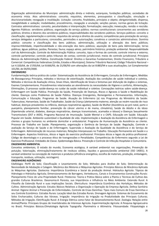 26
Organização administrativa do Município: administração direta e indireta; autarquias, fundações públicas; sociedades de
economia mista. Atos administrativos: conceito, requisitos, elementos, pressupostos e classificação; vinculação e
discricionariedade; revogação e invalidação. Licitação: conceito, finalidades, princípios e objeto; obrigatoriedade, dispensa,
inexigibilidade e vedação; modalidades; procedimento, revogação e anulação; sanções penais; normas gerais de licitação.
Contratos administrativos: conceito, peculiaridades e interpretação; formalização; execução; inexecução, revisão e rescisão.
Agentes Públicos: servidores públicos; organização do serviço público; normas constitucionais concernentes aos servidores
públicos; direitos e deveres dos servidores públicos; responsabilidades dos servidores públicos. Serviços públicos: conceito e
classificação; regulamentação e controle; requisitos do serviço e direitos do usuário; competências para prestação do serviço;
serviços delegados a particulares; concessões, permissões e autorizações; convênios e consórcios administrativos. Domínio
público: conceito e classificação dos bens públicos; administração, utilização e alienação dos bens públicos;
imprescritibilidade, impenhorabilidade e não-oneração dos bens públicos; aquisição de bens pela Administração; terras
públicas; águas públicas; jazidas; florestas; fauna; espaço aéreo; patrimônio histórico; proteção ambiental. Responsabilidade
civil da Administração. Controle da Administração Pública: conceito, tipos e formas de controle; controle interno e externo;
controle parlamentar; controle pelos tribunais de contas; controle jurisdicional; meios de controle jurisdicional. Princípios
Básicos da Administração Pública. Constituição Federal: Direitos e Garantias Fundamentais; Direito Financeiro, Tributário e
Comercial: Competências Federativas [União, Estados e Municípios]; Sistema Tributário Nacional; Código Tributário Nacional –
Lei 4.320/64, de 17/03/64; Lei 8.666/93, de 21/06/93 com alterações da Lei 8.883/94 e suas atualizações; Lei Complementar
101/00, de 04/05/2000.
ENFERMEIRO
Fundamentação teórica-prática do cuidar: Sistematização da Assistência de Enfermagem, Consulta de Enfermagem, Medidas
de Biossegurança Princípios, métodos e técnicas de esterilização. Avaliação das condições de saúde individual e coletiva,
Métodos e técnicas de Avaliação clínica, Sinais Vitais, Identificação de Sinais e Sintomas por disfunção de órgãos e sistemas,
Exames Complementares. Procedimentos relacionados ao atendimento às necessidades de Higiene e conforto, Alimentação,
Eliminações, O processo saúde-doença no cuidar da saúde individual e coletiva: Concepções teóricas sobre saúde-doença.
Enfermagem em Saúde Pública. Promoção da Saúde, Prevenção de Doenças, Riscos e Agravos à Saúde e Reabilitação do
cliente. Doenças como Problemas de Saúde Pública. Doenças Emergentes, Remergentes e Permanecentes. Informação,
Comunicação e Educação. Programas de Saúde. Atuação do Enfermeiro (a) nos Programas do Ministério da Saúde:
Tuberculose, Hanseníase, Saúde do Trabalhador, Saúde da Criança (aleitamento materno; atenção ao recém-nascido de risco
habitual, doenças prevalentes na infância, doenças respiratórias agudas), Saúde da Mulher (Assistência ao pré-natal, parto e
puerpério, planejamento familiar, prevenção do câncer uterino e de mama, climatério), Saúde do Adulto e do idoso
(hipertensão arterial, diabetes, doenças respiratórias, doenças transmissíveis, acamados e idosos) e Doenças Sexualmente
Transmissíveis (DST e AIDS), Programa Nacional de Imunização. Saúde Mental e o CAPS. Educação em Saúde. Educação
Popular em Saúde. Ambiente sustentável e Qualidade de vida. Implementação e Avaliação da Assistência de Enfermagem a
clientes e grupos humanos no ambiente domiciliar e ambulatorial. Programa de Humanização da Assistência ao cliente.
Processo de Trabalho em Saúde. Planejamento, organização e Gerência de Serviços de Saúde. Regulação, Controle e
avaliação do Serviço de Saúde e de Enfermagem; Supervisão e Avaliação da Qualidade da Assistência e do Serviço de
Enfermagem. Administração de recursos materiais; Relações Interpessoais no Trabalho. Educação Permanente em Saúde e a
Enfermagem. Aspectos históricos, éticos e legais do exercício profissional: Princípios éticos e legais da prática profissional.
Código de deontologia e o processo ético de transgressões e Penalidades. Competências do Enfermeiro segundo a Lei de
Exercício Profissional. Entidades de Classe. Epidemiologia Básica. Prevenção e Controle de Infecção Hospitalar e Comunitária.
ENGENHEIRO AMBIENTAL
Conceitos ambientais; O estado do mundo; Economia ecológica; A variável ambiental nas organizações; Prevenção de
poluição; Valorização, eliminação/tratamento de resíduos sólidos, líquidos e gasosos;Gestão ambiental (ISO 14001); A
variável ambiental na concepção de materiais e produtos (eficiência energética, escolha de materiais, produção, embalagem,
transporte, resíduos, utilização, reciclagem).
ENGENHEIRO AGRÔNOMO
Edafologia: Perfil do Solo; Classificação e Levantamento do Solo; Métodos para Análise de Solo; Determinação da
Necessidade de Adubação e Calagem. Mecânica dos Motores e Máquinas Agrícolas: Princípios Básicos de Mecânica Aplicada
às Máquinas Agrícolas. Zootecnia: Importância Econômica e Social da produção Animal. Hidráulica Agrícola: Tópicos de
Hidrologia e Hidráulica Agrícola; Dimensionamento de Barragens, Vertedouros, Canais e Encanamentos Construções Rurais:
Planejamento Físico de uma Propriedade Rural. Fitotecnia: Teoria e Prática Básica sobre a Planta e Técnicas de Cultivo das
grandes Culturas Brasileiras. Dasonomia:A Floresta, sua Importância e Influência no Meio Ambiente. Extensão Rural: A
Filosofia da Extensão Rural e suas implicações Sociais. Olericultura: Importância Econômica das Hortaliças; Métodos de
Cultivo. Administração Agrícola: Estudos Básicos Relativos a Organização e Operação da Empresa Agrícola. Defesa Sanitária
Animal: Higiene Animal e Prevenção de Enfermidades. Controle de Ervas Daninhas: Tipos mais Comuns de Ervas Daninhas e
seu Controle Econômico. Estradas Rurais: Locação Ideal das Estradas Rurais. Drenagem Agrícola: Sistemas de Escoamento de
Solos Encharcados; Culturas das Várzeas. Irrigação: Importância da Irrigação na Produtividade das Principais Culturas;
Métodos de Irrigação. Eletrificação Rural: A Energia Elétrica como Fator de Desenvolvimento Rural. Zoologia: Relação entre
Animal/Planta: Principais Grupos de Invertebrados de Interesse Agrícola. Experimentação Agrícola: A Pesquisa Agropecuária
no Brasil; Princípios Básicos.Climatologia Agrícola Topografia: Planimetria e Altimetria. Fitossanidade: Fitopatologia e
 