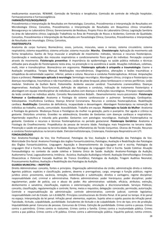 28
medicamentos essenciais. RENAME. Comissão de farmácia e terapêutica. Comissão de controle de infecção hospitalar.
Farmacoeconomia e Farmacovigilância.
FARMACÊUTICO/BIOQUÍMICO
Procedimentos e Interpretação de Resultados em Hematologia; Conceitos, Procedimentos e Interpretação de Resultados em
Microbiologia Clínica; Conceitos, Procedimentos e Interpretação de Resultados em Bioquímica clínica Uroanálise.
Biossegurança no Laboratório Clínico; Gerenciamento de Resíduos; Projeto Físico do Laboratório Clínico; Legislação Sanitária
na área do laboratório clínico; Legislação Trabalhista na Área de Prevenção de Riscos e Acidentes; Controle de Qualidade;
Conceitos, Procedimentos e Interpretação de Resultados em Parasitologia Clínica; Conceitos, Procedimentos e Interpretação
de Resultados em Imunologia. Clínica; Conceitos,
FISIOTERAPEUTA
Anatomia do corpo humano; Biomecânica; ossos, junturas, músculos, vasos e nervos; sistema circulatório; sistema
respiratório; sistema esquelético; sistema articular; sistema muscular. Marcha. Cinesioterapia: Aplicação do movimento sob
forma terapêutica. Ganho de força muscular e amplitude de movimento: métodos, técnicas e recursos fisioterápicos.
Coordenação e reeducação dos músculos respiratórios e condicionamento físico geral do indivíduo. Percepção corporal
através do movimento. Fisioterapia preventiva: A importância da epidemiologia na saúde pública métodos e técnicas
utilizadas para atuação do fisioterapeuta nesta área, na prevenção e na assistência à saúde. Atuações individuais, coletivas,
multi, inter e transdisciplinar. Biomecânica em ergonomia. Fisioterapia aplicada à ortopedia e traumatologia: Exame e
Avaliação ortopédica. Terapia Manual. Mobilizações neurodinâmicos. Diagnóstico, alterações e lesões traumáticas e
ortopédicas da extremidade superior, inferior, pelves e coluna. Recursos e condutas fisioterapêuticas. Artrose. Amputações
(tipos e próteses). Fisioterapia aplicada à neurologia: Semiologia neurológica. Abordagem clínica, cirúrgica e fisioterápica nas
doenças neurológicas, traumáticas e não traumáticas. Lesão de plexo braquial, plexo lombossacro e nervos periféricos. Lesão
medular. Síndrome de Guillain Barré. Poliomielite. Acidente vascular cerebral. Traumatismo craniencefálico. Doenças
degenerativas. Avaliação físico-funcional, definição de objetivos e condutas, indicação de tratamento fisioterápico e
abordagem em equipe interdisciplinar de indivíduos adultos com doenças e disfunções neurológicas. Principais repercussões
da lesão cerebral no indivíduo adulto. Conceito Neuroevolutivo Bobath.. Desenvolvimento neuro-psicomotor. Fisioterapia
Pulmonar e Cardiovalcular: Anatomia e fisiologia do sistema cardiovascular e pulmonar. Semiologia; Cardiopatias.
Valvulopatias. Insuficiência Cardíaca; Doença Arterial Coronariana. Recursos e condutas fisioterapêuticas. Reabilitação
cardíaca. Reabilitação: Conceitos de deficiência, incapacidade e desvantagem. Abordagem fisioterápica na reinserção do
indivíduo ao trabalho, escola, comunidade. Acessibilidade. Trabalho em equipe. Fisioterapia na Saúde da Mulher: Anatomia
e fisiologia da gestante. Mudanças físicas e fisiológicas da mulher na gestação, parto e puerpério. Dor aguda e crônica na
gestante. Distúrbios urinários. Gravidez na adolescência; Gravidez de Gestantes com doenças cardíacas e respiratórias.
Hipertensão específica e induzida pela gravidez. Gestantes com patologias neurológicas. Avaliação Fisioterapêutica na
gestante. Condutas e recursos e técnicas fisioterapêuticas no período gestacional. Fisioterapia Geriátrica: Anatomia e
Fisiologia do Envelhecimento. Propedêutica da pessoa de terceira idade. Patologias mais freqüentes na terceira idade.
Prevenção e saúde em pessoas na terceira idade. Doenças Inflamatórias do Tecido Conjuntivo. Úlceras de Pressão. Recursos
e condutas fisioterapêuticas na terceira idade. Eletrotermofototerapia, Crioterapia, Fisioterapia Respiratória em UTI.
FONOAUDIÓLOGO
Voz: Anatomo-fisiologia da Voz; Voz Profissional; Patologias da Voz; Avaliação e Reabilitação das Patologias da Voz.
Motricidade Oro-facial: Anatomo-Fisiologia dos órgãos Fonoarticulatórios; Patologias; Avaliação e Reabilitação das Patologias
dos Órgãos Fonoarticulatórios. Linguagem: Aquisição e Desenvolvimento da Linguagem oral e escrita; Patologias da
Linguagem Oral e Escrita; Avaliação e Reabilitação das Patologias da Linguagem Oral e Escrita. Saúde Coletiva: Atuação
Fonoaudiológica no contexto da saúde coletiva e Sistema Único de Saúde. Audição: Anatomo-fisiologia da Audição;
Audiometria Tonal, Logoaudiometria; Imitância . Acústica; Avaliação Audiológica Infantil; Avaliação Eletrofisiológica: Emissões
Otoacústicas e Potencial Evocado Auditivo de Tronco Encefálico; Patologias da Audição; Triagem Auditiva Neonatal;
Processamento Auditivo; Avaliação e Reabilitação das Patologias da Audição.
GUARDA MUNICIPAL – INSPETOR
Direito Administrativo: conceito, fontes e princípios. Organização administrativa da União; administração direta e indireta.
Agentes públicos: espécies e classificação; poderes, deveres e prerrogativas; cargo, emprego e função públicos; regime
jurídico único: provimento, vacância, remoção, redistribuição e substituição; direitos e vantagens; regime disciplinar;
responsabilidade civil, criminal e administrativa. Poderes administrativos: poder hierárquico; poder disciplinar; poder
regulamentar; poder de polícia; uso e abuso do poder. Ato administrativo: validade, eficácia; atributos; extinção,
desfazimento e sanatória; classificação, espécies e exteriorização; vinculação e discricionariedade. Serviços Públicos;
conceito, classificação, regulamentação e controle; forma, meios e requisitos; delegação: concessão, permissão, autorização.
Controle e responsabilização da administração: controle administrativo; controle judicial; controle legislativo;
responsabilidade civil do Estado. Lei n.8.666/93. Princípios constitucionais do Direito Penal. A lei penal no tempo. A lei penal
no espaço. Interpretação da lei penal. Infração penal: elementos, espécies. Sujeito ativo e sujeito passivo da infração penal.
Tipicidade, ilicitude, culpabilidade, punibilidade. Excludentes de ilicitude e de culpabilidade. Erro de tipo; erro de proibição.
Imputabilidade penal. Concurso de pessoas. Concursos de Crimes. Extinção de punibilidade. Crimes contra a pessoa. Crimes
contra o patrimônio. Crimes contra os costumes. Crimes contra a família. Crimes contra a incolumidade pública. Crimes
contra a paz pública. Crimes contra a fé pública. Crimes contra a administração pública. Inquérito policial; notitia criminis.
 