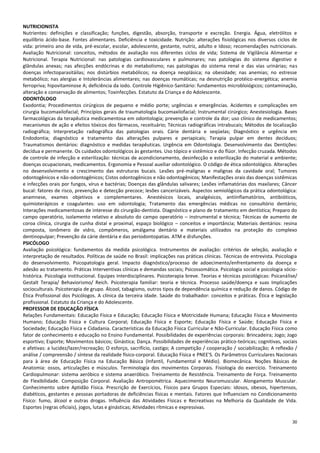30
NUTRICIONISTA
Nutrientes: definições e classificação; funções, digestão, absorção, transporte e excreção. Energia. Água, eletrólitos e
equilíbrio ácido-base. Fontes alimentares. Deficiência e toxicidade. Nutrição: alterações fisiológicas nos diversos ciclos de
vida: primeiro ano de vida, pré-escolar, escolar, adolescente, gestante, nutriz, adulto e Idoso; recomendações nutricionais.
Avaliação Nutricional: conceitos, métodos de avaliação nos diferentes ciclos de vida; Sistema de Vigilância Alimentar e
Nutricional. Terapia Nutricional: nas patologias cardiovasculares e pulmonares; nas patologias do sistema digestivo e
glândulas anexas; nas afecções endócrinas e do metabolismo; nas patologias do sistema renal e das vias urinárias; nas
doenças infectoparasitáilas; nos distúrbios metabólicos; na doença neoplásica; na obesidade; nas anemias; no estresse
metabólico; nas alergias e Intolerâncias alimentares; nas doenças reumáticas; na desnutrição protéico-energética; anemia
ferropriva; hipovitaminose A; deficiência da iodo. Controle Higiênico-Sanitário: fundamentos microbloiógicos; contaminação,
alteração e conservação de alimentos; Toxinfecções. Estatuto da Criança e do Adolescente.
ODONTÓLOGO
Exodontia; Procedimentos cirúrgicos de pequeno e médio porte; urgências e emergências. Acidentes e complicações em
cirurgia bucomaxilofacial; Princípios gerais de traumatologia bucomaxilofacial; Instrumental cirúrgico; Anestesiologia. Bases
farmacológicas da terapêutica medicamentosa em odontologia; prevenção e controle da dor; uso clínico de medicamentos;
mecanismos de ação e efeitos tóxicos dos fármacos, receituário; Técnicas radiográficas intrabucais; Métodos de localização
radiográfica; Interpretação radiográfica das patologias orais. Cárie dentária e seqüelas; Diagnóstico e urgência em
Endodontia; diagnóstico e tratamento das alterações pulpares e periapicais; Terapia pulpar em dentes decíduos;
Traumatismos dentários: diagnóstico e medidas terapêuticas. Urgência em Odontologia. Desenvolvimento das Dentições:
decídua e permanente. Os cuidados odontológicos às gestantes. Uso tópico e sistêmico e do flúor. Infecção cruzada. Métodos
de controle de infecção e esterilização: técnicas de acondicionamento, desinfecção e esterilização do material e ambiente;
doenças ocupacionais, medicamentos. Ergonomia e Pessoal auxiliar odontológico. O código de ética odontológico. Alterações
no desenvolvimento e crescimento das estruturas bucais. Lesões pré-malignas e malignas da cavidade oral; Tumores
odontogênicos e não-odontogênicos; Cistos odontogênicos e não odontogênicos; Manifestações orais das doenças sistêmicas
e infecções orais por fungos, vírus e bactérias; Doenças das glândulas salivares; Lesões inflamatórias dos maxilares; Câncer
bucal: fatores de risco, prevenção e detecção precoce; lesões cancerizáveis. Aspectos semiológicos da prática odontológica:
anamnese, exames objetivos e complementares. Anestésicos locais, analgésicos, antiinflamatórios, antibióticos,
quimioterápicos e coagulantes: uso em odontologia; Tratamento das emergências médicas no consultório dentário;
Interações medicamentosas de interesse do cirurgião-dentista. Diagnóstico e plano de tratamento em dentística; Preparo do
campo operatório, isolamento relativo e absoluto do campo operatório – instrumental e técnica; Técnicas de aumento de
coroa clínica, cirurgia de cunha distal e proximal, espaço biológico – conceitos e importância; Materiais dentários: resina
composta, ionômero de vidro, compômeros, amálgama dentário e materiais utilizados na proteção do complexo
dentinopulpar; Prevenção da cárie dentária e das periodontopatias. ATM e disfunções.
PSICÓLOGO
Avaliação psicológica: fundamentos da medida psicológica. Instrumentos de avaliação: critérios de seleção, avaliação e
interpretação de resultados. Políticas de saúde no Brasil: implicações nas práticas clínicas. Técnicas de entrevista. Psicologia
do desenvolvimento. Psicopatologia geral. Impacto diagnóstico/processo de adoecimento/enfrentamento da doença e
adesão ao tratamento. Práticas Interventivas clínicas e demandas sociais; Psicossomática. Psicologia social e psicologia sócio-
histórica. Psicologia institucional. Equipes Interdisciplinares. Psicoterapia breve. Teorias e técnicas psicológicas: Psicanálise/
Gestalt Terapia/ Behaviorismo/ Reich. Psicoterapia familiar: teoria e técnica. Processo saúde/doença e suas Implicações
socioculturais. Psicoterapia de grupo. Álcool, tabagismo, outros tipos de dependência química e redução de danos. Código de
Ética Profissional dos Psicólogos. A clínica da terceira idade. Saúde do trabalhador: conceitos e práticas. Ética e legislação
profissional. Estatuto da Criança e do Adolescente.
PROFESSOR DE EDUCAÇÃO FÍSICA
Relações Fundamentais: Educação Física e Educação; Educação Física e Motricidade Humana; Educação Física e Movimento
Humano; Educação Física e Cultura Corporal; Educação Física e Esporte; Educação Física e Saúde; Educação Física e
Sociedade; Educação Física e Cidadania. Características da Educação Física Curricular e Não-Curricular. Educação Física como
fator de conhecimento e educação no Ensino Fundamental. Possibilidades de experiências corporais: Brincadeira; Jogo; Jogo
esportivo; Esporte; Movimentos básicos; Ginástica; Dança. Possibilidades de experiências prático-teóricas; cognitivas, sociais
e afetivas: a lucidez/lazer/recreação; O esforço, sacrifício, castigo; A competição / cooperação / sociabilização; A reflexão /
análise / compreensão / síntese da realidade físico-corporal. Educação Física e PNEE'S. Os Parâmetros Curriculares Nacionais
para à área de Educação Física na Educação Básica (Infantil, Fundamental e Médio). Biomecânica. Noções Básicas de
Anatomia: ossos, articulações e músculos. Terminologia dos movimentos Corporais. Fisiologia do exercício. Treinamento
Cardiopulmonar: sistema aeróbico e sistema anaeróbico. Treinamento de Resistência. Treinamento de Força. Treinamento
de Flexibilidade. Composição Corporal. Avaliação Antropométrica. Aquecimento Neuromuscular. Alongamento Muscular.
Conhecimento sobre Aptidão Física. Prescrição de Exercícios, Físicos para Grupos Especiais: idosos, obesos, hipertensos,
diabéticos, gestantes e pessoas portadoras de deficiências físicas e mentais. Fatores que Influenciam no Condicionamento
Físico: fumo, álcool e outras drogas. Influência das Atividades Físicas e Recreativas na Melhoria da Qualidade de Vida.
Esportes (regras oficiais), jogos, lutas e ginásticas; Atividades rítmicas e expressivas.
 