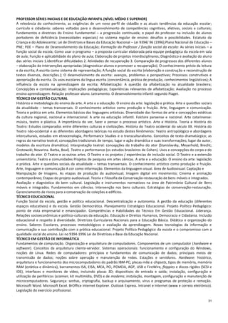 31
PROFESSOR SÉRIES INICIAIS E DE EDUCAÇÃO INFANTIL (NÍVEL MÉDIO E SUPERIOR)
A relevância do conhecimento, as exigências de um novo perfil de cidadão e as atuais tendências da educação escolar;
currículo e cidadania: saberes voltados para o desenvolvimento de competências cognitivas, afetivas, sociais e culturais;
fundamentos e diretrizes do Ensino Fundamental – a progressão continuada; o papel do professor na inclusão de alunos
portadores de deficiência (necessidades especiais) no sistema regular de ensino: desafios e possibilidades. Estatuto da
Criança e do Adolescente; Lei de Diretrizes e Bases da Educação Nacional – Lei 9394/ 96 (1996);Plano Nacional de Educação –
PNE; PDE – Plano de Desenvolvimento da Educação; Formação do Professor / função social da escola: As séries iniciais – a
função social da escola; Como usar o programa – a proposta curricular elaborada pela equipe pedagógica da escola em sala
de aula; Função e aplicabilidade do plano de aula; Elaboração de projetos interdisciplinares; Diagnóstico e avaliação do aluno
das séries iniciais 1.identificar dificuldades 2. Atividades de recuperação 3. Comparação de progressos dos diferentes alunos
– elaboração de intervenções apropriadas (diagnosticar alunos e promover a recuperação). O conhecimento prévio da leitura
e da escrita; A escrita como sistema de representação; A função social da escrita (elaboração e construção e reconstrução de
textos diversos, descrições.); O desenvolvimento da escrita: avanços, problemas e perspectivas; Processos construtivos e
apropriação da escrita. Os usos escolares da língua escrita (concordância, prática de produção, conhecimentos lingüísticos); A
influência da escola na aprendizagem da escrita; Alfabetização: A questão da alfabetização na atualidade brasileira;
Concepções e contextualização: implicações pedagógicas; Experiências relevantes de alfabetização; Avaliação no processo
ensino-aprendizagem. Relação professor-aluno. Letramento. O desenvolvimento infantil segundo Piaget.
TÉCNICO EM GESTÃO CULTURAL
Histórico e metodologia do ensino da arte. A arte e a educação. O ensino da arte: legislação e prática. Arte e questões sociais
da atualidade – temas transversais. O conhecimento artístico como produção e fruição. Arte, linguagem e comunicação.
Teoria e prática em arte. Elementos básicos das linguagens artísticas. Diversidade das formas de arte e concepções estéticas
da cultura regional, nacional e internacional. A arte na educação infantil. Folclore paraense e nacional. Arte catarinense:
música, teatro e plástica. A importância do ver, fazer e pensar o processo artístico. Arte e História. Teoria e História do
Teatro: Estudos comparados entre diferentes culturas e civilizações. História do Teatro ocidental do século XX. História do
Teatro não‐ocidental e as diferentes abordagens teóricas no estudo destes fenômenos: Teatro antropológico e abordagens
interculturais, estudos em etnocenologia, Performance Studies e o transculturalismo. Conceitos de texto dramatúrgico; as
regras da narrativa teatral; concepções tradicionais de tempo, lugar e ação dramática e suas transformações; lugar do autor,
modelos da escritura dramática). Interpretação teatral: concepções do trabalho do ator (Stanislavsky, Meyerhold; Brecht;
Grotowski; Novarina. Barba, Boal). Teatro e performance (os estudos brasileiros de Cohen). Usos e concepções do corpo e do
trabalho do ator. O Teatro e as outras artes. O Teatro e os projetos / experiências de inclusão social. O Teatro e a extensão
universitária; Teatro e comunidades Projetos de pesquisa em artes cênicas. A arte e a educação. O ensino da arte: legislação
e prática. Arte e questões sociais da atualidade – temas transversais. O conhecimento artístico como produção e fruição.
Arte, linguagem e comunicação A cor como informação. Elementos da linguagem visual. Área de Audiovisual: Captação e
Manipulação de Imagens. As etapas de produção do audiovisual; Imagem digital em movimento; Cinema e animação
contemporâneo; Etapas do projeto audiovisual. Teoria e Filosofia da Conservação‐restauração de bens móveis e integrados.
Avaliação e diagnóstico do bem cultural. Legislação e instrumentos normativos na área de Patrimônio Cultural de Bens
móveis e integrados. Fundamentos em ciências. Intervenção nos bens culturais. Estratégias de conservação‐restauração.
Gerenciamento de riscos para a conservação de coleções e edifícios.
TÉCNICO EDUCACIONAL
Função Social da escola, gestão e política educacional. Descentralização e autonomia. A gestão da educação (diferentes
espaços educativos) e da escola. Gestão Democrática. Planejamento Estratégico Educacional. Projeto Político Pedagógico:
ponto de vista empresarial e emancipador. Competências e Habilidades do Técnico Em Gestão Educacional. Liderança.
Relações socioeconômicas e político-culturais da educação. Educação e Direitos Humanos, Democracia e Cidadania. Inclusão
educacional e respeito à diversidade. Diretrizes Curriculares Nacionais para a Educação Básica. Didática e organização do
ensino. Saberes Escolares, processos metodológicos e avaliação da aprendizagem. Novas tecnologias da informação e
comunicação e sua contribuição com a prática educacional. Projeto Político Pedagógico da escola e o compromisso com a
qualidade social do ensino. Lei no 9394-1996 Lei de Diretrizes e Base da Educação Nacional.
TÉCNICO EM GESTÃO DE INFORMÁTICA
Fundamentos de computação. Organização e arquitetura de computadores. Componentes de um computador (hardware e
software). Conceitos da arquitetura cliente‐servidor. Sistemas operacionais: funcionamento e configuração do Windows,
noções de Linux. Redes de computadores: princípios e fundamentos de comunicação de dados; principais meios de
transmissão de dados; noções sobre operação e manutenção de redes. Estações e servidores. Hardware: histórico,
arquitetura e funcionamento dos microcomputadores do padrão IBM‐PC; placas‐mãe e chipsets, tipos de memória, memória
RAM (estática e dinâmica), barramentos ISA, EISA, MCA, PCI, PCMCIA, AGP, USB e FireWire, floppies e discos rígidos (SCSI e
IDE), interfaces e monitores de vídeo, incluindo placas 3D; dispositivos de entrada e saída; instalação, configuração e
utilização de periféricos (scanner, kit multimídia, DVD) e de modems; instalação, montagem, configuração e manutenção de
microcomputadores. Segurança: senhas, criptografia, backup e arquivamento, vírus e programas de proteção e remoção.
Microsoft Word. Microsoft Excel. BrOffice Internet Explorer. Outlook Express. Intranet e Internet (www e correio eletrônico).
Legislação do exercício profissional.
 