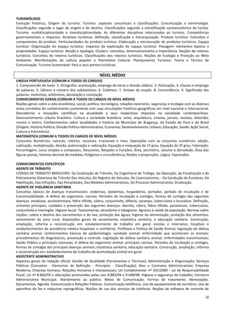 32
TURISMÓLOGO
Evolução histórica, Origem do turismo. Turismo: aspectos conceituais e classificações: Conceituação e terminologia.
Classificações segundo o lugar de origem e de destino. Classificações segundo a estratificação socioeconômica do turista.
Turismo: multidisciplinaridade e interdisciplinaridade. As diferentes disciplinas relacionadas ao turismo. Competências
governamentais e impactos. Atrativos turísticos: definição, classificação e hierarquização. Produto turístico: Conceitos e
componentes do produto. Particularidades do produto turístico. Elaboração e estruturação de produtos turísticos. Espaço
turístico: Organização do espaço turístico; impactos da exploração do espaço turístico. Paisagem: elementos básicos e
propriedades. Espaço turístico: divisão e tipologia. Clusters: conceitos, dimensionamento e importância. Noções de roteiros
turísticos. Conceitos de roteiros turísticos. Classificações dos roteiros turísticos. Noções de Ecologia e Proteção ao Meio
Ambiente. Manifestações da cultura popular e Patrimônio Cultural. Planejamento Turístico: Teoria e Técnica de
Comunicação. Turismo Sustentável. Pará e seus pontos turísticos.
NÍVEL MÉDIO
LINGUA PORTUGUESA (COMUM A TODOS OS CARGOS)
1. Compreensão de texto. 2. Ortografia: acentuação, emprego de letras e divisão silábica. 3. Pontuação. 4. Classes e emprego
de palavras. 5. Gênero e número dos substantivos. 6. Coletivos. 7. Sintaxe da oração. 8. Concordância. 9. Significado das
palavras: sinônimos, antônimos, denotação e conotação
CONHECIMENTOS GERAIS (COMUM A TODOS OS CARGOS DE NÍVEL MÉDIO)
Noções gerais sobre a vida econômica, social, política, tecnológica, relações exteriores, segurança e ecologia com as diversas
áreas correlatas do conhecimento juntamente com suas vinculações histórico-geográficas em nível nacional e internacional.
Descobertas e inovações científicas na atualidade e seus respectivos impactos na sociedade contemporânea.
Desenvolvimento urbano brasileiro. Cultura e sociedade brasileira: artes, arquitetura, cinema, jornais, revistas, televisão,
música e teatro. Conhecimentos sobre atualidades e história do Município de Bragança, do Estado do Pará e do Brasil
(Origem; História Política; Divisão Política Administrativa; Economia; Desenvolvimento Urbano; Educação; Saúde; Ação Social;
Cultura e Patrimônio).
MATEMÁTICA (COMUM A TODOS OS CARGOS DE NÍVEL MÉDIO)
Conjuntos Numéricos: naturais, inteiros, racionais, irracionais e reais; Operações com os conjuntos numéricos: adição,
subtração, multiplicação, divisão, potenciação e radiciação; Equação e inequação do 1º grau; Equação do 2º grau; Fatoração;
Porcentagem; Juros simples e compostos; Descontos; Relações e Funções; Área, perímetro, volume e densidade; Área das
figuras planas; Sistema decimal de medidas; Polígonos e circunferência; Razões e proporções. Lógica. Expressões.
CONHECIMENTOS ESPECÍFICOS
AGENTE DE TRÂNSITO
CÓDIGO DE TRÂNSITO BRASILEIRO: Da Sinalização de Trânsito, Da Engenharia de Trafego, da Operação, da Fiscalização e do
Policiamento Ostensivo de Trânsito Dos Veículos, Do Registro de Veículos, Do Licenciamento, - Da Condução de Escolares, Da
Habilitação, Das Infrações, Das Penalidades, Das Medidas Administrativas, Do Processo Administrativo, Sinalização.
AGENTE DE VIGILÂNCIA SANITÁRIA
Conceitos básicos de doenças transmissíveis: endemias, epidemias, hospedeiros, portador, período de incubação e de
transmissibilidade. A defesa do organismo: vacinas. Períodos de incubação e contágio, formas de contágio das seguintes
doenças: amebíase, ancilostomíase, febre tifóide, cólera, conjuntivite, difteria, sarampo, tuberculose e brucelose. Definição,
sintomas principais, cuidados e prevenção das seguintes doenças: diarréia, cólera, febre tifóide, parasitoses, tuberculose,
conjuntivite e meningite. Higiene bucal. Toxicomanias, alcoolismo e tabagismo. Agravos à saúde da população. Normas sobre
noções: coleta e destino dos excrementos e do lixo; proteção das águas; higiene da alimentação; proteção dos alimentos;
saneamento da zona rural; disposições gerais de saneamento; estatística sanitária; e educação sanitária. Construção,
ampliação, reforma e reconstrução em: estabelecimento de trabalho em geral; escolas e internatos; hospitais e
estabelecimentos de assistência médica hospitalar e cemitérios. Profilaxia e Política de Saúde Animal; legislação de defesa
sanitária animal; conhecimentos básicos de epidemiologia; sanidade animal: enfermidade que acontecem os animais;
procedimentos de diagnósticos, prevenção e controle. Legislação de defesa sanitária animal; enfermidades transmissíveis;
Saúde Pública e principais zoonoses; A defesa do organismo animal: principais vacinas. Períodos de incubação e contágio,
formas de contágio das principais doenças animais; estatística sanitária; educação sanitária. Construção, ampliação, reforma
e reconstrução em: estabelecimento de trabalho de acomodação animal em geral.
ASSISTENTE ADMINISTRATIVO
Aspectos gerais da redação oficial; Gestão de Qualidade (Ferramentas e Técnicas); Administração e Organização; Serviços
Públicos (Conceitos - Elementos de Definição - Princípios - Classificação); Atos e Contratos Administrativos; Empresa
Moderna; Empresa Humana; Relações Humanas e Interpessoais; Lei Complementar nº 101/2000 - Lei de Responsabilidade
Fiscal; Lei nº 8.666/93 e alterações promovidas pelas Leis 8.883/94 e 9.648/98. Higiene e segurança do trabalho; Estrutura
Administrativa Municipal. Atendimento ao público. Meios de Comunicação. Formas de tratamento. Abreviações.
Documentos. Agenda. Comunicação e Relações Públicas. Comunicação telefônica. Uso de equipamentos de escritório. Uso de
aparelhos de fax e máquinas reprográficas. Noções de uso dos serviços de telefonia. Noções de software de controle de
 