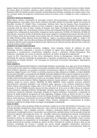 33
ligações. Noções de arquivamento e procedimentos administrativos. Elaboração e manutenção de banco de dados. Noções
de estoque. Meios de transporte. Liderança e poder; motivação. Conhecimentos básicos de informática, Word, Excel e
Powerpoint (2007), formatação de textos e planilhas. Sistema Operacional Windows, operações com arquivos (copiar, colar,
etc), principais atalhos dos programas. Conhecimentos básicos de internet, envio e recepção de e-mails e pesquisas na
internet.
ASSISTENTE TÉCNICO DE INFORMÁTICA
Noções Básicas Histórico, Necessidades de Automação, Primeiros Microcomputadores, Conjunto Desktop/ Laptop ou
Notebook/Desknote, Interrupções, Acesso Direto à Memória Placa-Mãe, Detalhes da Placa-Mãe, Padrões de Formatos de
Placa-Mãe, Formatos AT e BabyAT, Slots, O processador, Definição, Clock, Tipos de Soquetes, Placas, Componentes e
Periféricos, Fonte de Alimentação, Potência da Fonte, Instalando a Chave Liga / Desliga (Padrão AT) Componentes do
computador Cabo Flat, Placa de Vídeo, Unidades de Disquete, Disco Rígido, Tecnologia de Gravação de Discos Rígidos,
Padrões de Disco Rígido, SCSI - Small Computer Systems Interface, IDE (Integrated Drive Eletronics), Serial ATA, Sistema RAID,
Instalação física, Configuração do sistema RAID, Instalação do sistema operacional, CD-ROM e Kit Multimídia, CD-ROM, HD
DVD e Blu-Ray - Sucessores do DVD, Kit Multimídia, Placas de Som, Modems e Fax-Modems Barramentos ISA, EISA, VLB, PCI,
AGP, PCI Express, Portas de Comunicação, Serial, Paralela, IrDA, USB, Firewire Memórias Memória Permanente, Aplicações
das ROMs, Memória Volátil, Memória Virtual, BUS SIMM 30 - Single In Line Memory Module, SIMM 72 - Single In Line
Memory Module, DIMM - Dual Inline Memory Module, SDR SDRAM, DDR SDRAM, DDR2 SDRAM, DDR3 SDRAM, Configuração
da Memória, Memória Cachê, Expansão de Memória Cache, Memória do PC, Memória de Vídeo, Memória Flash, Cartões xD,
Cartão SD, Cartões miniSD e microSD
ATENDENTE DE CONSULTÓRIO DENTÁRIO
Materiais Dentários: restauradores provisórios, amálgama, resina composta, cimento de ionômero de vidro.
Odontologia Preventiva: organização e execução de atividades de higiene bucal; Radiologia: Radioproteção; Filmes:
componentes e armazenamento; Processamento radiográfico manual e automático; Soluções Processadoras. Ética
Profissional. Consolidação das normas do exercício profissional do Auxiliar de Saúde Bucal, segundo CFO.
Funções do ACD. Preenchimento da ficha clínica: odontograma. Normas de Biossegurança: métodos de limpeza e
esterilização dos materiais; desinfecção de equipamentos e superfícies; procedimentos com o lixo; lavagem das mãos;
Equipamentos de Proteção Individual – EPI; Imunização dos profissionais. Instrumentais Odontológicos. Organização da
bandeja clínica.
FISCAL AMBIENTAL
Conceito de Meio Ambiente, Meio Ambiente na Constituição, Poluição e contaminação, do ar, água, solo, Técnica de Manejo
e Conservação do Solo, Gestão de Unidade de Conservação, Sociedade e Meio Ambiente, Saneamento Ambiental, Poder de
Polícia Ambiental, Agrotóxico- uso, produção, transporte e Armazenamento, Agenda 21, Tratado de Kioto, Conferencia de
Estocolmo, Código Florestal ( lei 4.771/65), Lei de Política Nacional do Meio Ambiente lei 6.938/81, Lei Federal 9605/98,
Decreto Federal 6514/08 e sua alteração decreto 6686/08. Resolução CONAMA 237-98, Gestão de Unidade de Conservação.
EDUCAÇÃO AMBIENTAL: Bases filosóficas da questão ambiental; Fundamentos da questão ambiental; Fundamentos da
ecologia; Política de Educação ambiental nas escolas e na comunidade; Métodos e Técnicas de análise ambiental; Estrutura e
funcionamento do ensino ambiental; Didática; Diagnóstico ambiental; Impacto ambiental - análise e relatórios; Trabalho e
cidadania; Gestão de recursos naturais. PROTEÇÃO DO MEIO AMBIENTE: Direito ambiental; Economia ambiental;
Desenvolvimento sustentável; Qualidade e meio ambiente; Saúde, segurança e meio ambiente; Planejamento urbano;
Políticas Públicas sócio-ambientais; Noções sobre a Lei nº 9.605, Lei de Crimes Ambientais, de 12 de fevereiro de 1998;
Resolução nº 20 do CONAMA (Conselho Nacional do Meio Ambiente) de 18 de junho de 1986. Ciências do Ambiente.
Projetos Ambientais. Legislação Ambiental. Hidrogeologia. Hidrologia. Geomorfologia e Uso e Ocupação do Solo. Biomas.
Ecossistemas. Geoquímica Ambiental. Climatologia. Avaliação de Impactos Ambientais. Planejamento e Implantação de
Sistemas de Gestão Ambiental. Recuperação de Áreas Degradadas. Pedologia. Análise de Química do Solo, Ar e Água.
Hidráulica. Controle de Poluição das Águas. Controle de Poluição Atmosférica. Saúde Pública. Planejamento dos Recursos
Hídricos. Obras Hidráulicas. Conhecimento das normas ISO 9002:2000. PRESERVAÇÃO E DESENVOLVIMENTO SUSTENTÁVEL:
Sistemas de Gestão Ambiental; Estudo da Paisagem Urbana; Gerência, planejamento e financiamento de Projetos
Ambientais; Gestão das tecnologias limpas e reciclagem; Ecopedagogia; Ecopublicidade.
FISCAL DE OBRAS
Tipos de construção; Leitura de plantas; Noções de orçamento; Locação de uma obra; Nomenclatura de estruturas e suas
principais aplicações; Equipamentos básicos; Alvenarias – tipos e técnicas de execução; Revestimentos – tipos e técnicas de
execução; Argamassas – tipos e dosagens; Concretos – dosagens e preparação; Noções de segurança. Terraplenagem,
Noções gerais, terraplenagem manual e mecanizada e suas características, operações básicas: ciclo de operação; Estudo dos
materiais de superfície, terminologia das rochas- T.B. – 3 da ABNT, critérios para classificação dos materiais, classificações do
DNER e DER – SP, DNIT, importância econômica da classificação, redução volumétrica dos solos ou compactação,
fundamentos teóricos da compactação; Seleção dos equipamentos de terraplenagem, generalidades, fatores naturais,
topografia; Introdução aos equipamentos de terraplenagem, classificação e terminologia; Execução de terraplenagem,
serviços preliminares de execução, Instalação do canteiro de obras, Construção de estradas de serviço e obras de arte
provisória, consolidação dos terrenos e fundação dos aterros, locação topográfica; Nivelamentos Geométricos:
Características do nivelamento geométrico, Cadernetas de campo, Cálculos e verificações; Contranivelamento: Noções de
 