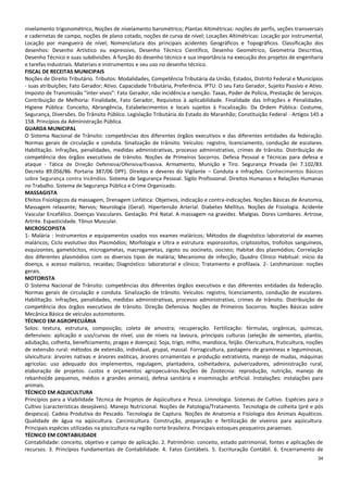 34
nivelamento trigonométrico, Noções de nivelamento barométrico; Plantas Altimétricas: noções de perfis, seções transversais
e cadernetas de campo, noções de plano cotado, noções de curva de nível; Locações Altimétricas: Locação por instrumental,
Locação por mangueira de nível; Nomenclatura dos principais acidentes Geográficos e Topográficos. Classificação dos
desenhos: Desenho Artístico ou expressivo, Desenho Técnico Científico, Desenho Geométrico, Geometria Descritiva,
Desenho Técnico e suas subdivisões. A função do desenho técnico e sua importância na execução dos projetos de engenharia
e tarefas industriais. Materiais e instrumentos e seu uso no desenho técnico.
FISCAL DE RECEITAS MUNICIPAIS
Noções de Direito Tributário. Tributos: Modalidades, Competência Tributária da União, Estados, Distrito Federal e Municípios
- suas atribuições; Fato Gerador; Ativo. Capacidade Tributária, Preferência. IPTU: O seu Fato Gerador, Sujeito Passivo e Ativo.
Imposto de Transmissão "inter-vivos": Fato Gerador, não incidência e isenção. Taxas, Poder de Polícia, Prestação de Serviços.
Contribuição de Melhoria: Finalidade, Fato Gerador, Requisitos à aplicabilidade. Finalidade das Infrações e Penalidades.
Higiene Pública: Conceito, Abrangência, Estabelecimentos e locais sujeitos à Fiscalização. Da Ordem Pública: Costume,
Segurança, Diversões. Do Trânsito Público. Legislação Tributária do Estado do Maranhão; Constituição Federal - Artigos 145 a
158. Princípios da Administração Pública.
GUARDA MUNICIPAL
O Sistema Nacional de Trânsito: competências dos diferentes órgãos executivos e das diferentes entidades da federação.
Normas gerais de circulação e conduta. Sinalização de trânsito. Veículos: registro, licenciamento, condução de escolares.
Habilitação. Infrações, penalidades, medidas administrativas, processo administrativo, crimes de trânsito. Distribuição de
competência dos órgãos executivos de trânsito. Noções de Primeiros Socorros. Defesa Pessoal e Técnicas para defesa e
ataque - Tática de Direção Defensiva/Ofensiva/Evasiva. Armamento, Munição e Tiro. Segurança Privada (lei 7.102/83.
Decreto 89.056/86. Portaria 387/06 DPF). Direitos e deveres do Vigilante – Conduta e Infrações. Conhecimentos Básicos
sobre Segurança contra Incêndios. Sistema de Segurança Pessoal. Sigilo Profissional. Direitos Humanos e Relações Humanas
no Trabalho. Sistema de Segurança Pública e Crime Organizado.
MASSAGISTA
Efeitos Fisiológicos da massagem, Drenagem Linfática: Objetivos, indicação e contra-indicações. Noções Básicas de Anatomia,
Massagem relaxante; Nervos; Neurologia (Geral). Hipertensão Arterial. Diabetes Mellitus. Noções de Fisiologia. Acidente
Vascular Encefálico. Doenças Vasculares. Gestação. Pré Natal. A massagem na gravidez. Mialgias. Dores Lombares. Artrose,
Artrite. Espasticidade. Tônus Muscular.
MICROSCOPISTA
1- Malária : Instrumentos e equipamentos usados nos exames maláricos; Métodos de diagnóstico laboratorial de exames
maláricos; Ciclo evolutivo dos Plasmódios; Morfologia e Ultra e estrutura: esporozoítos, criptozoítos, trofoítos sanguíneos,
esquizontes, gametócitos, microgametas, macrogametas, zigoto ou oocineto, oocisto; Habitat dos plasmódios; Correlação
dos diferentes plasmódios com os diversos tipos de malária; Mecanismo de infecção; Quadro Clínico Habitual: início da
doença, o acesso malárico, recaídas; Diagnóstico: laboratorial e clínico; Tratamento e profilaxia. 2- Leishmaniose: noções
gerais.
MOTORISTA
O Sistema Nacional de Trânsito: competências dos diferentes órgãos executivos e das diferentes entidades da federação.
Normas gerais de circulação e conduta. Sinalização de trânsito. Veículos: registro, licenciamento, condução de escolares.
Habilitação. Infrações, penalidades, medidas administrativas, processo administrativo, crimes de trânsito. Distribuição de
competência dos órgãos executivos de trânsito. Direção Defensiva. Noções de Primeiros Socorros. Noções Básicas sobre
Mecânica Básica de veículos automotores.
TÉCNICO EM AGROPECUÁRIA
Solos: textura, estrutura, composição; coleta de amostra; recuperação. Fertilização: fórmulas, orgânicas, químicas,
defensivos: aplicação e uso/curvas de nível, uso de níveis na lavoura, principais culturas (seleção de sementes, plantio,
adubação, colheita, beneficiamento, pragas e doenças). Soja, trigo, milho, mandioca, feijão. Olericultura, fruticultura, noções
de extensão rural: métodos de extensão, individual, grupal, massal. Forragicultura, pastagens de gramíneas e leguminosas,
silvicultura: árvores nativas e árvores exóticas, árvores ornamentais e produção extrativista, manejo de mudas, máquinas
agrícolas: uso adequado dos implementos, regulagem, plantadeira, colheitadeira, pulverizadores, administração rural,
elaboração de projetos: custos e orçamentos agropecuários.Noções de Zootecnia: reprodução, nutrição, manejo de
rebanho(de pequenos, médios e grandes animais), defesa sanitária e inseminação artificial. Instalações: instalações para
animais.
TÉCNICO EM AQUICULTURA
Princípios para a Viabilidade Técnica de Projetos de Aqüicultura e Pesca. Limnologia. Sistemas de Cultivo. Espécies para o
Cultivo (características desejáveis). Manejo Nutricional. Noções de Patologia/Tratamento. Tecnologia de colheita (pré e pós
despesca). Cadeia Produtiva do Pescado. Tecnologia de Captura. Noções de Anatomia e Fisiologia dos Animais Aquáticos.
Qualidade de água na aqüicultura. Carcinicultura. Construção, preparação e fertilização de viveiros para aqüicultura.
Principais espécies utilizadas na piscicultura na região norte brasileira. Principais estoques pesqueiros paraenses.
TÉCNICO EM CONTABILIDADE
Contabilidade: conceito, objetivo e campo de aplicação. 2. Patrimônio: conceito, estado patrimonial, fontes e aplicações de
recursos. 3. Princípios Fundamentais de Contabilidade. 4. Fatos Contábeis. 5. Escrituração Contábil. 6. Encerramento de
 