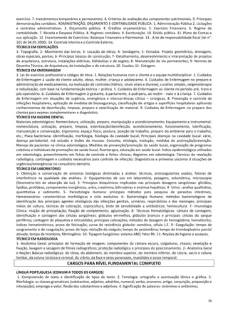 35
exercício. 7. Investimentos temporários e permanentes. 8. Critérios de avaliação dos componentes patrimoniais. 9. Principais
demonstrações contábeis. ADMINISTRAÇÃO, ORÇAMENTO E CONTABILIDADE PÚBLICA: 1. Administração Pública 2. Licitações
e contratos administrativos. 3. Orçamento público. 4. Créditos orçamentários. 5. Exercício Financeiro. 6. Regime da
contabilidade. 7. Receita e Despesa Pública. 8. Regimes contábeis. 9. Escrituração. 10. Dívida pública. 11. Plano de Contas e
sua aplicação. 12. Encerramento de Exercícios: Balanços Financeiro e Patrimonial. 13. .A lei de responsabilidade fiscal (lei n°.
101 de 04.05.2000). 14. Controle Interno e o Controle Externo.
TÉCNICO EM EDIFICAÇÕES
1- Topografia; 2- Movimento das terras; 3- Locação de obras; 4- Sondagens; 5- Estradas: Projeto geométrico, drenagem,
obras especiais, pontes; 6- Princípios básicos de construção; 7- Detalhamento, desenvolvimento e interpretação de projetos
de arquitetura, estrutura, instalações elétricas, hidráulicas e de esgoto; 8- Manutenção de via permanentes; 9- Normas de
Desenho Técnico, de Arquitetura, de instalações e de estrutura; 10- Escalas; 11- Cotagem.
TÉCNICO EM ENFERMAGEM
1. Lei do exercício profissional e códigos de ética. 2. Relações humanas com o cliente e a equipe multidisciplinar. 3. Cuidados
de Enfermagem à saúde do cliente adulto, idoso, mulher, criança e adolescente. 4. Cuidados de Enfermagem no preparo e
administração de medicamentos, na realização de controles (hídrico, sinais vitais e diurese), curativo simples, oxigenioterapia
e nebulização, com base na fundamentação teórica – prática. 5. Cuidados de Enfermagem ao cliente no período pré, trans e
pós-operatório. 6. Cuidados de Enfermagem à gestante, à parturiente, à puérpera, ao recém - nato e à criança. 7. Cuidados
de Enfermagem em situações de urgência, emergência e intercorrências clínico – cirúrgicas. 8. Prevenção e controle de
infecções hospitalares, aplicação de medidas de biossegurança, classificação de artigos e superfícies hospitalares aplicando
conhecimentos de desinfecção, limpeza, preparo e esterilização de material. 9. Cuidados de Enfermagem no preparo dos
clientes para exames complementares e diagnóstico.
TÉCNICO EM HIGIENE DENTAL
Materiais odontológicos: Nomenclatura, utilização, preparo, manipulação e acondicionamento; Equipamento e instrumental:
nomenclatura, utilização, preparo, limpeza, esterilização/desinfecção, acondicionamento, funcionamento, lubrificação,
manutenção e conservação; Ergonomia: espaço físico, postura, posição de trabalho, preparo do ambiente para o trabalho,
etc.; Placa bacteriana: identificação, morfologia, fisiologia da cavidade bucal; Principais doenças na cavidade bucal: cárie,
doença periodontal, má oclusão e lesões da mucosa. Conceito, etiologia, evolução, medidas de promoção/prevenção:
Manejo de pacientes na clinica odontológica; Medidas de prevenção/promoção da saúde bucal, organização de programas
coletivos e individuais de promoções de saúde bucal, fluorterapia, educação em saúde bucal. Índice epidemiológico utilizados
em odontologia, preenchimento em fichas de controle e fichas clinicas; Registros em odontologia; Técnicas de revelação
radiológica, cartonagem e cuidados necessários para controle de infecção; Diagnósticos e primeiros socorros d situações de
urgências/emergências no consultório dentário.
TÉCNICO EM LABORATÓRIO
1- Obtenção e conservação de amostras biológicas destinadas à análise: técnicas, anticoagulantes usados, fatores de
interferência na qualidade das análises. 2- Equipamentos de uso em laboratório, pesagens, volumétrica, microscopia
(fotometria-leis de absorção da luz). 3- Princípios bioquímicos implicados nas principais dosagens sangüíneas: glicídios,
lipídios, protídeos, componentes inorgânicos, uréia, creatinina, bilirrubinas e enzimas hepáticas. 4- Urina : análise qualitativa,
quantitativa e sedimento. 5- Parasitologia Humana: principais métodos para pesquisa de parasitas intestinais;
Hematozoários: características morfológicas e ciclo evolutivo. 6- Bacteriologia Humana: métodos bacteriológicos de
identificação dos principais agentes etiológicos das infecções genitais, urinárias, respiratórias e das meninges; principais
meios de cultura, técnicas de coloração, coprocultura, teste de sensibilidade a antibióticos; hemocultura. 7- Imunologia
Clínica: reação de precipitação; fixação de complemento; aglutinação. 8- Técnicas Hematológicas: câmara de contagem;
identificação e contagem das células sangüíneas: glóbulos vermelhos, glóbulos brancos e principais células do sangue
periférico; contagem de plaquetas e reticulóides; principais colorações; métodos de dosagem da hemoglobina; hematócrito;
índices hematimétricos; prova de falcização; curva de resistência globular osmótica; célula L.E. 9- Coagulação: tempo de
sangramento e de coagulação; prova do laço; retração do coágulo; tempo de protombina; tempo de tromboplastina parcial
ativada; tempo de trombina; fibrinogênio. 10- Tipagem Sangüínea: sistema ABO; fator Rh. 11- Noções de higiene e assepsia.
TÉCNICO EM RADIOLOGIA
1- Anatomia Geral; princípios de formação de imagem; componentes da câmara escura, colgaduras, chassis; revelação e
fixação, lavagem e secagem de filmes radiográficos; proteção radiológica e princípios do posicionamento. 2- Anatomia Geral
e Noções Básicas radiológicas: do tórax, do abdomem, do membro superior, do membro inferior, do cóccix, sacro e coluna
lombar, da coluna torácica e cervical, do crânio, da face e seios paranasais, mastóides e ossos temporal.
CARGOS PARA NÍVEL FUNDAMENTAL COMPLETO
LÍNGUA PORTUGUESA (COMUM A TODOS OS CARGOS)
1. Compreensão de texto e identificação de tipos de texto. 2. Fonologia: ortografia e acentuação tônica e gráfica. 3.
Morfologia: as classes gramaticais (substantivo, adjetivo, advérbio, numeral, verbo, pronome, artigo, conjunção, preposição e
interjeição); emprego e valor; flexão dos substantivos e adjetivos. 4. Significação de palavras: sinônimos e antônimos.
 