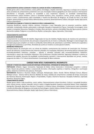 36
CONHECIMENTOS GERAIS (COMUM A TODOS OS CARGOS DE NÍVEL FUNDAMENTAL)
Noções gerais sobre a vida econômica, social, política, tecnológica, relações exteriores, segurança e ecologia com as diversas
áreas correlatas do conhecimento juntamente com suas vinculações histórico-geográficas em nível nacional e internacional.
Descobertas e inovações científicas na atualidade e seus respectivos impactos na sociedade contemporânea.
Desenvolvimento urbano brasileiro. Cultura e sociedade brasileira: artes, arquitetura, cinema, jornais, revistas, televisão,
música e teatro. Conhecimentos sobre atualidades e história do Município de Bragança, do Estado do Pará e do Brasil
(Origem; História Política; Divisão Política Administrativa; Economia; Desenvolvimento Urbano; Educação; Saúde; Ação Social;
Cultura e Patrimônio).
MATEMÁTICA (COMUM A TODOS OS CARGOS DE NÍVEL FUNDAMENTAL)
Conjuntos Numéricos: naturais, inteiros, racionais, irracionais e reais; Operações com os conjuntos numéricos: adição,
subtração, multiplicação, divisão, potenciação e radiciação; Equação e inequação do 1º grau;; Fatoração; Porcentagem; Juros
simples e compostos; Descontos; Relações e Funções; Área, perímetro, volume e densidade; Área das figuras planas; Sistema
decimal de medidas; Polígonos e circunferência; Razões e proporções. Lógica. Expressões. Potenciação.
CONHECIMENTOS ESPECÍFICOS
AUXILIAR DE MECÂNICO
Comportamento no ambiente de trabalho; Organização do local de trabalho; Noções básicas de mecânica de automóveis e
máquinas pesadas; Funcionamento dos principais componentes de um motor à combustão; Montagem e desmontagem das
principais peças que compõem um motor à combustão; Parte elétrica de automóveis e caminhões; Sistema de suspensão e
frenagem de automóveis e caminhões. Atividades de auxílio ao mecânico na execução do trabalho.
BOMBEIRO HIDRÁULICO
Princípios básicos da construção civil e as rotinas de trabalho; conhecimento dos materiais de construção civil. Princípios
básicos de hidráulica; conhecimentos dos materiais utilizados nas instalações hidráulicas; ferramentas básicas utilizadas pelo
encanador/bombeiro hidráulico; conexões – válvulas e utensílios utilizados pelo encanador/bombeiro hidráulico;
manutenção e reparo das instalações hidráulicas. Ética profissional. Poluição ambiental. Segurança individual e coletiva no
ambiente de trabalho; Assuntos da atualidade: acontecimentos nacionais e internacionais abordados em jornais, revistas,
programas de rádio e T.V. Cultura Geral Brasileira. Conservação do Meio-ambiente.
CARGOS PARA NÍVEL FUNDAMENTAL INCOMPLETO
COMUM A TODOS OS CARGOS (AUXILIAR SERVIÇOS OPERACIONAI, OPERADOR DE MÁQUINAS, VIGIA)
PORTUGUES: Alfabeto. Vogais. Consoantes. Separação de Sílaba. Letras maiúsculas e minúsculas/ completar e ordenar
frases. Classes das palavras. Análise e compreensão de textos: informações explícitas e implícitas. Ortografia e acentuação
gráfica. Sinônimo e Antônimo das palavras. Pontuação.
MATEMÁTICA: Números e Numeral. Adição. Subtração. Multiplicação. Dobro. Divisão. Mínimo Múltiplo Comum. Máximo
Múltiplo Comum. Sistema métrico decimal; Medidas de massa, medidas de comprimento e medidas de tempo; O Conjunto
dos Números Naturais; Potenciação, Regras e Propriedades; Frações e Números Racionais. Situações Problemas. Expressão
Numérica. Raciocínio Lógico.
CONHECIMENTOS GERAIS
Noções gerais sobre a vida econômica, social, política. Desenvolvimento urbano brasileiro. Cultura e sociedade brasileira:
artes, cinema, jornais, revistas, televisão, música e teatro. A Região Nordeste: Aspectos enfocando Relevo, Clima, Vegetação,
Hidrografia, População, Agricultura, Pecuária, Transporte e o Sistema Urbano. Atualidades. Conhecimentos sobre atualidades
e história do Município de Bragança e do Estado do Pará (Origem; História Política; Divisão Política Administrativa; Economia;
Desenvolvimento Urbano; Educação; Saúde; Ação Social; Cultura e Patrimônio).
 