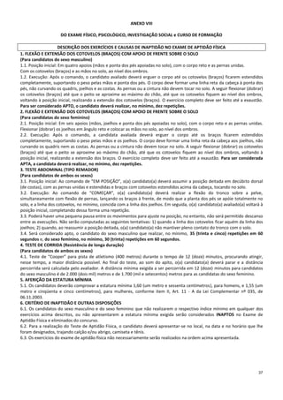 37
ANEXO VIII
DO EXAME FÍSICO, PSICOLÓGICO, INVESTIGAÇÃO SOCIAL e CURSO DE FORMAÇÃO
DESCRIÇÃO DOS EXERCÍCIOS E CAUSAS DE INAPTIDÃO NO EXAME DE APTIDÃO FÍSICA
1. FLEXÃO E EXTENSÃO DOS COTOVELOS (BRAÇOS) COM APOIO DE FRENTE SOBRE O SOLO
(Para candidatos do sexo masculino)
1.1. Posição inicial: Em quatro apoios (mãos e ponta dos pés apoiadas no solo), com o corpo reto e as pernas unidas.
Com os cotovelos (braços) e as mãos no solo, ao nível dos ombros.
1.2. Execução: Após o comando, o candidato avaliado deverá erguer o corpo até os cotovelos (braços) ficarem estendidos
completamente, suportando o peso pelas mãos e ponta dos pés. O corpo deve formar uma linha reta da cabeça à ponta dos
pés, não curvando os quadris, joelhos e as costas. As pernas ou a cintura não devem tocar no solo. A seguir flexionar (dobrar)
os cotovelos (braços) até que o peito se aproxime ao máximo do chão, até que os cotovelos fiquem ao nível dos ombros,
voltando à posição inicial, realizando a extensão dos cotovelos (braços). O exercício completo deve ser feito até a exaustão.
Para ser considerado APTO, o candidato deverá realizar, no mínimo, dez repetições.
2. FLEXÃO E EXTENSÃO DOS COTOVELOS (BRAÇOS) COM APOIO DE FRENTE SOBRE O SOLO
(Para candidatas do sexo feminino)
2.1. Posição inicial: Em seis apoios (mãos, joelhos e ponta dos pés apoiadas no solo), com o corpo reto e as pernas unidas.
Flexionar (dobrar) os joelhos em ângulo reto e colocar as mãos no solo, ao nível dos ombros.
2.2. Execução: Após o comando, a candidata avaliada deverá erguer o corpo até os braços ficarem estendidos
completamente, suportando o peso pelas mãos e os joelhos. O corpo deve formar uma linha reta da cabeça aos joelhos, não
curvando os quadris nem as costas. As pernas ou a cintura não devem tocar no solo. A seguir flexionar (dobrar) os cotovelos
(braços) até que o peito se aproxime ao máximo do chão, até que os cotovelos fiquem ao nível dos ombros, voltando à
posição inicial, realizando a extensão dos braços. O exercício completo deve ser feito até a exaustão. Para ser considerada
APTA, a candidata deverá realizar, no mínimo, dez repetições.
3. TESTE ABDOMINAL (TIPO REMADOR)
(Para candidatos de ambos os sexos)
3.1. Posição inicial: Ao comando de “EM POSIÇÃO”, o(a) candidato(a) deverá assumir a posição deitada em decúbito dorsal
(de costas), com as pernas unidas e estendidas e braços com cotovelos estendidos acima da cabeça, tocando no solo.
3.2. Execução: Ao comando de “COMEÇAR”, o(a) candidato(a) deverá realizar a flexão do tronco sobre a pelve,
simultaneamente com flexão de pernas, lançando os braços à frente, de modo que a planta dos pés se apóie totalmente no
solo, e a linha dos cotovelos, no mínimo, coincida com a linha dos joelhos. Em seguida, o(a) candidato(a) avaliado(a) voltará à
posição inicial, completando dessa forma uma repetição.
3.3. Poderá haver uma pequena pausa entre os movimentos para ajuste na posição, no entanto, não será permitido descanso
entre as execuções. Não serão computadas as seguintes tentativas: 1) quando a linha dos cotovelos ficar aquém da linha dos
joelhos; 2) quando, ao reassumir a posição deitada, o(a) candidato(a) não mantiver pleno contato do tronco com o solo.
3.4. Será considerado apto, o candidato do sexo masculino que realizar, no mínimo, 35 (trinta e cinco) repetições em 60
segundos e, do sexo feminino, no mínimo, 30 (trinta) repetições em 60 segundos.
4. TESTE DE CORRIDA (Resistência de longa duração)
(Para candidatos de ambos os sexos)
4.1. Teste de “Cooper” para pista de atletismo (400 metros) durante o tempo de 12 (doze) minutos, procurando atingir,
nesse tempo, a maior distância possível. Ao final do teste, ao som do apito, o(a) candidato(a) deverá parar e a distância
percorrida será calculada pelo avaliador. A distância mínima exigida a ser percorrida em 12 (doze) minutos para candidatos
do sexo masculino é de 2.000 (dois mil) metros e de 1.700 (mil e setecentos) metros para as candidatas do sexo feminino.
5. AFERIÇÃO DA ESTATURA MÍNIMA
5.1. Os candidatos deverão comprovar a estatura mínima 1,60 (um metro e sessenta centímetros), para homens, e 1,55 (um
metro e cinqüenta e cinco centímetros), para mulheres, conforme item II, Art. 11 - A da Lei Complementar nº 035, de
06.11.2003.
6. CRITÉRIO DE INAPTIDÃO E OUTRAS DISPOSIÇÕES
6.1. Os candidatos do sexo masculino e do sexo feminino que não realizarem o respectivo índice mínimo em qualquer dos
exercícios acima descritos, ou não apresentarem a estatura mínima exigida serão considerados INAPTOS no Exame de
Aptidão Física e eliminados do concurso.
6.2. Para a realização do Teste de Aptidão Física, o candidato deverá apresentar-se no local, na data e no horário que lhe
foram designados, trajando calção e/ou abrigo, camiseta e tênis.
6.3. Os exercícios do exame de aptidão física não necessariamente serão realizados na ordem acima apresentada.
 