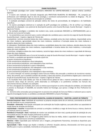 38
EXAME PSICOLÓGICO
1. A avaliação psicológica tem caráter habilitatório (INDICADO OU CONTRA-INDICADO) e adotará critérios científicos
objetivos.
2. O exame será realizado por Comissão designada pelo PREFEITURA MUNICIPAL DE BRAGANÇA - PA, composta por
profissionais com habilitação legal na área de psicologia, e acontecerá exclusivamente na cidade de Bragança - PA, em
horário e local determinados quando da convocação do candidato.
3. A avaliação psicológica constará da aplicação coletiva dos testes de personalidade, de inteligência e de habilidades
específicas.
4. Os exames psicológicos destinam-se à avaliação do perfil psicológico do candidato, a fim de verificar sua indicação,
capacidade de adaptação e seu potencial de desempenho positivo como Guarda Municipal, Guarda Municipal – Inspetor e
Agente de Trânsito.
5. Na avaliação psicológica o candidato não receberá nota, sendo considerado INDICADO ou CONTRAINDICADO, para a
matrícula nos Cursos de Formação.
6. As características que concorrem para a contra-indicação dos candidatos para o exercício do cargo de Guarda Municipal,
Guarda Municipal – Inspetor e Agente de Trânsito são:
a) prejudiciais: controle emocional abaixo dos níveis medianos, ansiedade acima dos níveis medianos, impulsividade acima
dos níveis medianos, agressividade abaixo dos níveis medianos, resistência à frustração abaixo dos níveis medianos e
disciplina abaixo dos níveis medianos;
b) indesejáveis: flexibilidade abaixo dos níveis medianos, sociabilidade abaixo dos níveis medianos, atenção abaixo dos níveis
medianos, memória abaixo dos níveis medianos, responsabilidade e iniciativa abaixo dos níveis medianos, e comunicação
abaixo dos níveis medianos;
c) restritivas: inteligência abaixo dos níveis medianos, raciocínio lógico abaixo dos níveis medianos e capacidade de liderança
abaixo dos níveis medianos.
7. Estará CONTRA-INDICADO para o Curso de Formação ao cargo de Guarda Municipal, Guarda Municipal – Inspetor e Agente
de Trânsito, o candidato que apresentar resultado a partir de:
a) quatro características prejudiciais;
b) três características prejudiciais e duas indesejáveis;
c) três características prejudiciais, uma indesejável e duas restritivas;
d) duas características prejudiciais e quatro indesejáveis;
e) duas características prejudiciais, três indesejáveis e duas restritivas;
f) uma característica prejudicial e seis indesejáveis;
g) uma característica prejudicial, cinco indesejáveis e duas restritivas;
8. A contra-indicação nos exames psicológicos deste Concurso Público não pressupõe a existência de transtornos mentais;
indica, tão somente, que o candidato avaliado não atendeu, à época dos exames, aos parâmetros exigidos para o exercício da
função de Guarda Municipal, Guarda Municipal – Inspetor e Agente de Trânsito.
9. Os resultados finais serão obtidos por meio da análise técnica global de todo o material produzido pelo candidato no
transcorrer dessa etapa do concurso, sendo observadas as orientações e os parâmetros contidos nos manuais dos
instrumentos técnicos utilizados nas avaliações.
10. Para a divulgação dos resultados, bem como os motivos que ensejaram na contra-indicação do candidato, será observado
o previsto na Resolução nº 010/2005, do Conselho Federal de Psicologia, que aprova o Código de Ética Profissional do
Psicólogo.
11. Somente serão convocados para prosseguirem no processo de avaliação do Concurso Público e realizarem para o exame
seguinte (Investigação Social), os candidatos considerados INDICADOS no Exame Psicológico.
PERFIL PROFISSIOGRÁFICO DO GUARDA MUNICIPAL, GUARDA DE MUNICIPAL – INSPETOR e AGENTE DE TRÂNSITO
Controle Emocional = Bom: Habilidade de reconhecer as próprias emoções diante de um estímulo, controlando-as de forma
que não interfiram no seu comportamento.
Ansiedade = Diminuída: Preocupação antecipada com aceleração das funções orgânicas, que pode afetar sua capacidade de
reação diante de situações de estresses.
Impulsividade = Ausente: Incapacidade de controlar as emoções e tendência a reagir de forma brusca e intensa, diante de
um estímulo interno ou externo.
Resistência à frustração = Bom: Habilidade de manter suas atividades em bom nível, quando privado da satisfação de uma
necessidade pessoal, em dada situação profissional ou pessoal.
Inteligência = Adequada: Grau de inteligência global dentro da faixa da média, aliado à capacidade de incorporar novos
conhecimentos e reestruturar conceitos já estabelecidos.
Memória = Bom: Capacidade para memorizar sons e imagens, principalmente fisionomias, tornando-os disponíveis para
lembrança imediata.
Agressividade = Bom: Energia que dispõe o indivíduo a enfrentar situações adversas, direcionando-a de forma que seja
benéfica para si e para a sociedade, mostrando-se uma pessoa combativa.
 